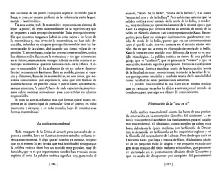 nes sucesivas de un punto cualquiera según el recorrido que él        mundo, "teoría de lo bello", "teoría de la belleza"; o si acaso
haga, es pues, el remate perfecto de la coherencia entre la geo-      "teoría del arte y de la belleza". Pero adviertan ustedes que la
metría y la aritmética.                                               palabra estética en el sentido de la teoría de lo bello, es moder-
    De esta suerte, toda la matemática representa un sistema de       na, muy moderna; es aproximadamente de la misma época que
leyes "a priori", de leyes independientes de la experiencia y que     Kant. La emplea por primera vez en su sentido de teoría de lo
se imponen a toda percepción sensible. Toda percepción sensi-         bello, un filósofo alemán, casi contemporáneo de Kant; Baum-
ble que nosotros tengamos habrá de estar sujeta a las leyes de        garten; pero Kant no tenía por qué tomar esa palabra en el sen-
la matemática y, esas leyes de la matemática, no han sido de-         tido de teoría de lo bello, puesto que era un contemporáneo
ducidas, inferidas de ninguna percepción sensible: nos las he-        suyo el que la usaba por vez primera en el mundo en ese sen-
mos sacado de la cabeza, diré usando una forma vulgar de ex-          tido. Así es que no la toma en el sentido de teoría de lo bello.
presión. Y, sin embargo, todas las percepciones sensibles, todos      Kant la toma en otro sentido muy diferente; la toma en su sen-
los objetos reales fisicos en la naturaleza y los que acontezcan      tido etimológico. La palabra estética se deriva de una palabra
en el futuro, eternamente, siempre habrán de estar sujetos a es-      griega que es "aisthesis", que se pronuncia "estesis" y que es
tas leyes matemáticas que nos hemos sacado de la cabeza. ¿Có-         sensación; también significa percepción. Entonces ¿qué quiere
mo es esto posible? Ya lo acabamos de oír en todo el desarro-         decir estética? Estética significa: teoría de la percepción, teoría
llo del pensamiento kantiano. Esto es posible, porque el espa-        de la facultad de tener percepciones; teoría de la facultad de te-
cio y el tiempo, base de las matemáticas, no son cosas, que no-       ner percepciones sensibles y también teoría de la sensibilidad
sotros conozcamos por experiencia, sino que son formas de             como facultad de tener percepciones sensibles.
nuestra facultad de percibir cosas, y por lo tanto son estructu-          La palabra trascendental la usa Kant en el mismo sentido
ras que nosotros, "a priori", fuera de toda experiencia, imprimi-     que yo ya tantas veces les he dicho a ustedes; en el sentido de
mos sobre nuestras sensaciones para convertirlas en objetos           condición para que algo sea objeto de conocimiento.
cognoscibles.
    Si pues no son esas formas más que formas que el sujeto im-
prime en el objeto ¿qué de particular tiene el objeto, en todo                         Eliminación de la "cosa en sí"
momento y siempre, y en toda ocasión, haya de ostentar esas
formas matemáticas?                                                       Así la estética trascendental asienta las bases de una profun-
                                                                      da renovación en la concepción filosófica del idealismo. La es-
                                                                      tética trascendental establece los fundamentos para el idealis-
                    La estética trascendental                         mo trascendental. El idealismo, como ustedes ya saben muy
                                                                      bien, debuta en la época moderna con la filosofía de Descar-
    Toda esta parte de la Crítica de la razón pura que acabo de ex-   tes; se desarrolla en la filosofía de los empiristas ingleses y en
poner a ustedes, lleva en Kant un nombre extraño: se llama es-        la filosofía del racionalismo de Leibniz. Pero desde que nace en
tética trascendental. Y digo que el nombre es extraño, no por-        Descartes hasta que llega a manos de Kant, el idealismo adole-
que en sí mismo lo sea (verán que está justificado) sino porque       ce de un pequeño vicio de origen; y ese pequeño vicio de ori-
la palabra estética tiene hoy un sentido muy popular, muy di-         gen es un residuo del viejo realismo aristotélico, que permane-
fundido, que es el que seguramente ustedes han evocado en su          ce incrustado en el pensamiento idealista desde Descartes y
espíritu al oírla. La palabra estética significa hoy, para todo el    que no acaba de desaparecer por completo del pensamiento

                              [ 286 1                                                               [ 287 1
 
