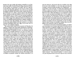 idealista. Ese viejo residuo del realismo aristotélico es en Des-    que esas vivencias, cada una de ellas, las considera como algo
cartes muy visible. Cuando Descartes llega, después de debatir-      en sí y por sí; las considera a su vez como algo que existe por
se con la duda, a la conclusión "yo existo", este "yo" que exis-     si mismo y entonces resulta que aplica a las "impresiones" ~co­
te para Descartes, existe como una cosa "en sí" y "por sí". Exis-    mo él llama a estas vivencias~ el criterio de la substancia aris-
te como una substancia absoluta, cuya existencia no depende          totélica; y entonces las uniones y separaciones de las vivencias
de ninguna condición. Del mismo modo, cuando Descartes lo-           no tienen explicación racional. La ciencia entonces para Hume
gra transitar del "yo" a Dios y echa el ancla en esta substancia     flota en el vacío. Hume desemboca en un escepticismo metaR-
divina, también concibe esta substancia divina como una subs-        sico y en una concepción psicologista de la ciencia, según la
tancia existente "en sí" y "por sí", sin que necesite supeditar su   cual, los enlaces, las afirmaciones científicas, que enlazan dos
ser a ninguna condición, Y, por último, cuando Descartes tran-       o tres impresiones, son puramente cosa de la costumbre, son
sita, en tercer lugar, de la substancia divina a la substancia ex-   enlaces sin razón, irracionales, puramente empíricos, que pue-
 tensa, a la realidad material geométrica, también considera es-     den ser o no ser, son juicios sintéticos, que carecen de univer-
 ta substancia como algo existente, "en sí" y "por sí". Todos és-    salidad y necesidad. Y de ese escepticismo, en que cae Hume,
 tos son otros tantos residuos del viejo realismo, en el cual no     tiene la culpa el residuo de aristotélico realismo que se ha refu-
consiente Aristóteles llamar real a algo, si no es real "en sí" y    giado en esa minúscula cosita, la "impresión".
"por sí" y sin condición ninguna.                                        Si tomamos la otra serie de antecesores de Kant, en Leibniz
     Del mismo modo vemos en los sucesores de Descartes, los         nos encontramos con el mismo espectáculo. El residuo del rea-
 ingleses, el esfuerzo por desenvolver plenamente el idealismo.      lismo aristotélico, la obsesión de llegar a un ser que sea "en sí"
 Ya Berkeley deshace la existencia "en sí" y "por sí" de la subs-    y "por sí", sin condición alguna absolutamente lleva también a
 tancia material. Ya Berkeley nos dice: esa substancia material      Leibniz a descubrir (o a creer que descubre) como elemento
 que Descartes considera existente en sí y por sí, no existe en sí   primario del mundo, del universo, las mónadas. Ciertamente
 y por sí; existe en mí. existe como mi vivencia; no es sino en      ~y éste es un gran progreso- Leibniz concibe las mónadas ba-
 tanto en cuanto es percibida; su ser consiste en ser percibida.     jo la especie del espíritu; son pequeños espíritus; son unidades
 Pero todavía conserva Berkeley un residuo del viejo realismo y      espirituales. Por eso se ha llamado muchas veces a la filosofla
 es la existencia del yo en sí y por sí; elyo es todavía una subs-   de Leibniz "espiritualismo". Son, pues, unidades espirituales.
  tancia en sí y por sí. Tiene que venir Hume para disipar esa       Esas unidades espirituales tienen un contenido de percepcio-
 substancia yo, para reducir esa substancia yo a un sistema de       nes y apercepciones. Pero esas unidades espirituales también
 "impresiones" como él decía, un sistema de puras vivencias.         son substancias en sí y por sí, aisladas, existentes independien-
  No hay, pues, para Hume un yo substancial y luego las viven-       temente de la más mínima condición. Y entonces ¿qué resul-
 cias tenidas por ese yo; no, sino que lo único que hay, lo úni-     ta? Resulta que para Leibniz es un misterio, un enigma indes-
  co que existe son las vivencias. En cambio, el yo es una cons-     cifrable la intercomunicación entre esas substancias, y la armo-
  trucción, el yo es una derivación, es una suposición, que hace-    nía entre ellas. ¿Cómo es que yo, que pienso y que me saco del
  mos para explicamos la coherencia de la cohesión de las viven-     pensamiento la geometría y la aritmética, sin tener como dice
  cias. El yo, pues, ya no tiene para Hume substancialidad en sí     él "ventana alguna ni puerta alguna" por donde pueda venir el
  y por sí, sino que está convertido en una condición habitual,      conocimiento de la realidad exterior "porque las mónadas no
  irracional de la coherencia de las vivencias. Pero todavía queda   tienen ventanas" -frase textual de Leibniz-?, ¿cómo es, enton-
  en Hume un pequeño residuo del realismo aristotélico; y es         ces, que mis pensamientos acerca de lo que no soy yo concuer-

                              [ 2881                                                              [ 289   1
 