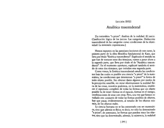 LECCIÓN XVIII

               Analítica trascendental

    [La naturaleza "a priori". Análisis de la realidad. El juicio.
Clasificación lógica de los juicios. Las categorías. Deducción
trascendental de las categorías como condiciones de la objeti-
vidad. La inversión copemicana.]

    Hemos expuesto en las anteriores lecciones de este curso, la
primera parte de la obra filosófica fundamental de Kant, que
lleva por titulo "Estética trascendental". Explicado el sentido en
que han de tomarse estos dos términos, vamos a pasar ahora a
la segunda parte, que lleva por título el de "Analítica trascen-
dental". En el momento oportuno, explicaré también el senti-
do de estos dos términos, que intitulan esta segunda parte.
   Como vimos, la Estética trascendental estudia las condicio-
nes bajo las cuales es posible una ciencia "a priori" de la mate·
mática, las condiciones que determinan "a priori" la forma de
todo objeto posible. Sin obtener datos algunos por medio de
la percepción sensible, sin mirar efectivamente la realidad fIsi·
ca de las cosas, nosotros podemos, en la matemática, estable-
cer el repertorio completo de todas las formas que un objeto
posible ha de tener: formas en el espacio, formas en el tiempo,
combinaciones de unas con otras. Pero, una vez que hemos es-
tudiado este conjunto de todas las formas posibles de objetos,
hay que pasar, evidentemente, al estudio de los objetos mis-
mos, de los objetos reales.
    La ciencia humana no se ha contentado con ser matemáti-
ca, sino que además es flsica; es decir, no sólo ha determinado
"a priori", de antemano, las formas que pueden tener los obje-
tos, sino que ha determinado, además, la existencia, la realidad

                             [295 [
 