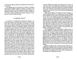 y las leyes que rigen la aparición y desaparición de los fenóme-       tas otras. Sabemos, por último, que todas ellas, el conjunto en-
nos mismos.                                                            tero de las cosas, lo que llamamos naturaleza es un sistema de
    Esta segunda parte es la que lleva el nombre de Analítica          leyes universales, que pueden expresarse en fórmulas matemá-
trascendental. También podemos inaugurar su estudio con la             ticas, y que traducen con la máxima exactitud esas acciones y
clásica interrogación, la clásica pregunta de Kant: ¿Cómo son          reacciones, esas causas y efectos, esas esencias y propiedades de
posibles los juicios sintéticos "a priori" en la flsica? O dicho de    todas las cosas.
otro modo: ¿cómo es posible que nosotros tengamos conoci-                  Todo esto lo sabemos y lo sabemos "a priori". Porque ¿có-
miento "a priori" de objetos reales?                                   mo lo podríamos saber si no lo supiéramos "a priori"? Tendría
                                                                       que ser porque las cosas mismas nos lo hubieran enseñado. Pe-
                                                                       ro las cosas no nos pueden proporcionar semejante conoci-
                    La naturaleza «a priori"                           miento. Las cosas envían impresiones, como diría Hume, nada
                                                                       más que impresiones. Ahora bien; nada de eso (que cada cosa
    La pregunta es verdaderamente interesante. Porque es un            tiene su esencia, o que es efecto y causa, o que es acción y reac-
hecho que, en efecto, tenemos conocimiento "a priori" de ob-           ción, que todo es reductible a leyes universales) nada de eso
jetos reales. Esto parece imposible; sin embargo es posible,           son impresiones; ninguna cosa nos envía la causa como impre-
puesto que es efectivo. Nosotros, efectivamente, tenemos tales         sión, ninguna cosa nos envía la esencia como impresión; sino
conocimientos. Nosotros, por ejemplo, sabemos que hay obje-           que esas esencias, esas causas no están en lo que nosotros per-
tos, que existen cosas; que esas cosas están ahí, que las hay; pe-    cibimos sensiblemente de la realidad.
ro sabemos además que cada cosa tiene su ser, su esencia, su               Por consiguiente hay un conocimiento "a priori" de las co-
naturaleza. ¿G.!Ié quiere decir esto de naturaleza? Q!J.iere decir    sas de la naturaleza. Y existe un ejemplo característico de ese
que las cosas que existen, están ellas mismas regidas por leyes,      conocimiento "a priori" y es bien conocido. Es ese conjunto de
tienen una substancia, están compuestas de propiedades, apa-          teoremas que, en cualquier libro de flsica, antecede al estudio
recen y desaparecen, no caprichosamente, sino según leyes fi-         restante y que lleva el nombre de Mecánica racional. En la Me-
jas. Pero, además de eso, sabemos también que esas cosas, que         cánica racional se establecen una gran cantidad de teoremas, de
existen, son todas ellas efectos de causas y causas de efectos.       proposiciones, que enuncia acerca de los objetos reales, por
Cada una de las cosas es lo que es y está donde está y tiene las      ejemplo, las leyes del movimiento; y, sin embargo, esas leyes
propiedades que tiene, porque algún otro fenómeno antece-             del movimiento no son derivadas de la experiencia, no las lee-
dente en el tiempo ha venido a causar ese ser, ese estar y esas       mos nosotros en las cosas, como quien lee en un libro, sino
propiedades. Y sabemos también que cada cosa de las que exis-         q,:e las hemos sacado íntegramente de nuestro propio pensa-
ten en el mundo es a su vez causa de efectos; o sea que ella mis-     miento.
ma produce, engendra otras cosas, cambia otras cosas de lugar,            Así, pues, se plantea aquí, lo mismo que en la Estética tras-
causa propiedades, movimientos, cambios en las otras cosas; y         cendental, el problema esencial de toda la Critica de la razón pu-
sabemos que estos efectos y estas causas no son tampoco capri-        ra: el problema de cómo sean posibles conocimientos "a prio-
chosas sino que todos ellos son reductibles a unas leyes y a          ri" en la flsica. O dicho de otro modo. ¿Cómo es posible el co-
unas fórmulas generales. Pero además, sabemos que en todas            nocimiento de la realidad de las cosas?
las cosas que existen hay una mutua acción y reacción; unas
producen efectos en otras, pero a su vez reciben efectos de es-

                              [ 2961                                                               [ 2971
 