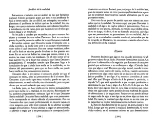 Análisis IÚ la realidad                           tivamente un objeto. Bastará, pues, no juzgar de la realidad esa,
                                                                       para no incurrir jamás en error, puesto que limitándonos a pen~
    Iniciaremos el estudio con un análisis de eso que llamamos         5ar no podemos equivocamos cuando afirmamos que lo que
realidad. Ustedes pensarán acaso que éste es un problema di-           pensamos existe.
ficil; y tienen razón. iEs tan dificil, tan arriesgado, tan audaz el       Esto nos da un punto de partida que nos orienta un poco
plantearse el problema de definir qué sea la realidad! Sin em-         sobre qué es la realidad. Ya vemos aquí, que para Descartes la
bargo, creo que ya tenemos suficientes antecedentes filosóficos        realidad es el algo a lo cual se refiere el pensamiento. Pero esa
y metafisicos, en este curso, para que haciendo uso de ellos po-       realidad no será puesta, afirmada, no tendrá una validez plena,
damos llegar a un resultado.                                           si yo no juzgo, es decir, si yo no formulo un juicio, que diga
    Yo les pido a ustedes que recuerden un poco nuestras lec-          que ese pensamiento es pensamiento de esa realidad. Así es
ciones y nuestras lecturas sobre Descartes. Será un excelente          que no va a extrañarles a ustedes mucho si, orientados por es-
punto de partida para este análisis de lo que llamamos realidad.       te recuerdo de Descartes, les encamino a ustedes ahora hacia
    Recuerden ustedes que Descartes inicia el filosofar con la         esa definición de la realidad.
duda metódica. La duda tiene ante sí un campo relativamente
vasto sobre el cual ejercitarse. Pero ese campo vastisimo, sobre
el cual la duda se ejercita, puede dividirse en dos grandes sec-                                    E/juicio
tores. En un sector se hallan las cosas que vemos, oímos y to-
camos, las cosas reales, las realidades. En el otro sector se ha-          Nosotros decimos que algo es real cuando ponemos ese al-
llan nuestro ver, oír y tocar esas cosas; lo que llama Descartes       go como sujeto de un juicio. Nosotros formulamos juicios. Un
pensamientos. Y recuerden ustedes que Descartes llega a la             juicio es la afirmación o la negación que hacemos de una pro-
conclusión de que la duda hace mella en las realidades, en los                                  °
                                                                       piedad que atribuimos no atribuimos a algo. ¿Cuándo deci-
objetos del pensamiento; pero que no hace mella, no puede              mos que algo es real? Decimos que algo es real, cuando lo con-
hacer mella en los pensamientos mismos.                                sideramos como sujeto del juicio, es decir, cuando asentamos
     Descartes dice: si yo pienso el centauro, puede ser que el        y ponemos ese algo como sujeto de un juicio o de una serie de
 centauro no exista, pero mi pensamiento de él sí existe. Dice         juicios posibles. Si yo digo A es, entonces considero A como
 Descartes: si yo sueño que estoy volando, puede ser que yo,           real. ¿Por qué? Porque al lado de A he puesto la partícula, la
efectivamente, no esté volando, sino durmiendo; pero no pue-           cópula "es", que está aguardando a que vengan predicados a
 de ser que no esté soñando que estoy volando.                         determinar lo que A es; y digo: A es B, C, D, E,lo que sea. Así,
     La duda, pues, no hace mella en los meros pensamientos;           pues, decir que algo es real, no es ni más ni menos que consi-
 pero hace mella en la realidad, en los objetos. Recordando es-        derar este algo como sujeto posible de una multitud de juicios,
 to, podemos preguntamos: entonces ¿qué es lo que Descartes            de afirmaciones o de negaciones. Porque yo no puedo afirmar
 llama realidad? Descartes llama realidad: que a un pensamien-         ni negar nada de algo, si ese algo no es, si ese algo no tiene rea-
 to le corresponda un objeto allende el pensamiento. Por eso           lidad. Por tanto, la realidad que algo tiene no es otra cosa que
 Descartes dice que puede perfectamente no incurrir jamás en           su capacidad de recibir determinaciones mediante juicios.
 error ninguno, con sólo tener cuidado de no afirmar ni negar              La función fundamental de los juicios es, pues, poner la rea-
 ningún pensamiento. Porque afirmar o negar un pensamiento,            lidad. Luego que está puesta la realidad, determinarla. O mejor
 es afirmar o negar que a ese pensamiento le corresponda efec-         dicho todavía: en el momento mismo en que determinamos

                              [ 298 1                                                                [ 2991
 