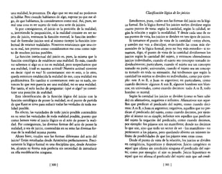 una realidad, la ponemos. De algo que no sea real no podemos                          Clasificación lógica de los juicios
ni hablar. Pero cuando hablamos de algo, supone ya que ese al~
go, de que hablamos, lo consideramos como real. Así, pues, ser           Estudiemos, pues, cuáles son las formas del juicio en la lógi~
real una cosa es ser sujeto de toda una serie de juicios.            ca formal. En la lógica formal los juicios suelen dividirse según
    Si por consiguiente, el juicio es la posición de la realidad;    cuatro puntos de vista: según la cantidad, según la calidad, se-
o, invirtiendo la proposición, si la realidad consiste en ser su~    gún la relación y según la modalidad. Y desde cada uno de es-
jeto de juicio, entonces la función mental, la función intelec~      tos puntos de vista, los juicios se dividen en tres tipos de juicios.
tual de formular juicios será al mismo tiempo la función inte~           Si tomamos el punto de vista de la cantidad -estoy ahora,
lectual de estatuir realidades. Nosotros estatuimos que una co-      y ustedes me van a disculpar, enunciando las cosas más e!e-
sa es real, tan pronto como consideramos esa cosa como suje-         mentales de la lógica formal; pero no hay más remedio- si to~
to de muchos juicios posibles.                                       mamas, digo, e! punto de vista de la cantidad dividiremos los
    La función intelectual del juicio es, pues, la misma que la      juicios según la cantidad de! sujeto, y entonces obtendremos
función ontológica de establecer una realidad. Es más, cuando        juicios individuales, cuando e! sujeto sea concepto tomado in~
no sabemos si algo es o no es realidad, pero sospechamos que         dividualmente; particulares, cuando e! sujeto sea un concepto
sea realidad, ¿cuál es nuestra actitud? Nuestra actitud consiste     tomado en parte; universales, cuando e! sujeto sea un concep-
en -decir: ¿qué es eso? Si contestamos: eso es esto, o lo otro,      to tomado en toda su extensión. Así tendremos que según la
queda entonces establecida la realidad de eso, cuya realidad era     cantidad los sujetos se dividen en individuales, como por ejem-
problemática. En cambio si contestamos: esto no es nada, en~         plo: este A es B, o Juan es argentino; en particulares, como
tonces lo que nos parecía ser una realidad, no es una realidad.      cuando decimos: algunos A son B, algunos hombres son blan-
Por tanto, el solo hecho de preguntar: ¿qué es algo? ya consti~      cos; en universales, como cuando decimos: todo A es B, todo
tuye una posición de realidad.                                       hombre es mortal.
    Esta identificación de la función lógica del juicio con la           Según la cantidad los juicios se dividen (como es bien sabi-
función ontológica de poner la realidad, es el punto de partida      do) en afirmativos, negativos e infinitos. Afirmativos son aque-
de que Kant se sirve para reducir todas las verdades de toda rea-    llos que predican e! predicado de! sujeto, como cuando deci-
lidad posible.                                                       mos: A es B, o Juan es argentino; negativos, aquellos que no pre~
    En efecto, las variedades de todo juicio posible contendrán      dican e! predicado del sujeto, como cuando decimos, por ejem-
en su seno las variedades de toda realidad posible, puesto que       plo: el átomo no es simple; infinitos son aquellos que predican
como hemos visto el juicio lógico es el acto de poner la reali-      del sujeto la negación del predicado, como cuando decimos,
dad. Por consiguiente, las diversas formas del acto de poner la      por ejemplo: los pájaros son no mamíferos; donde no decimos
realidad, o sea de juicio, contendrán en su seno las diversas for-   lo que son, sino que todo un sector de ser -los mamíferos- no
mas de la realidad misma puesta.                                     pertenecen a los pájaros, pero quedando abierto un númerO in-
    Ahora bien; ¿cuáles son las formas diferentes del acto del       finito de posibilidades de que los pájaros sean otras cosas.
juicio? Están estudiadas desde Aristóteles perfectamente. Preci~         Desde e! punto de vista de la relación, los juicios se dividen
samente la lógica formal es una disciplina que, desde Aristóte~      en categóricos, hipotéticos y disyuntivos. Juicio categórico es
les, alcanza su forma más perfecta sin necesidad de introducir       aquel que afirma sin condición ninguna el predicado de! suje-
en ella modificación ninguna.                                        to; como por ejemplo: e! aire es pesado. Juicio hipotético es
                                                                     aquel que no afirma e! predicado del sujeto más que sub condí~

                             [300 [                                                                [301 [
 