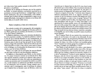 por reducciones, hasta quedar ajustada 10 más posible, sin lle-     intuición que se dispara hacia la idea de la cosa, hacia la idea
gar nunca a ser perfecta.                                           del misterio que se tiene delante. Pero esa primera intuición de
   Ninguno de los diálogos de Sócrates, que nos ha conserva-        la idea es una intuición torpe, insuficiente. Es, más que la in-
do Platón -en donde reproduce con bastante exactitud los es-        tuición misma, la designación del camino por donde vamos a
pectáculos o escenas que él presencia- consigue llegar a una so-    ir hacia la conquista de esa idea. Y entonces viene después la
lución satisfactoria, sino que se interrumpen, como dando a         dialéctica propiamente dicha en su segundo momento, que
entender que el trabajo de seguir preguntando y seguir encon-       consiste en que los esfuerzos sucesivos del espíritu por intuir,
trando dificultades, interrogantes y misterios en la última defi-   por ver, contemplar, o, como se dice en griego "theorein" (de
nición dada, no se puede acabar nunca.                              ahí viene la palabra teoria) las ideas, van depurándose cada vez
                                                                    más, acercándose cada vez más a la meta, hasta llegar a una
                                                                    aproximación la mayor posible, nunca a la coincidencia abso-
        Platón: la dialéctica; el mito de la reminiscencia          luta con la idea, porque ésta es algo que se halla en un mundo
                                                                    del ser tan distinto del mundo de nuestra realidad viviente, que
    Este método socrático de la interrogación, de la pregunta y     los esfuerzos del hombre por taladrar esta realidad viviente, por
la respuesta, es el que Platón, discípulo de Sócrates, perfeccio-   llegar al mundo de esas esencias eternas, inmóviles y puramen-
na. Platón perfecciona la mayéutica de Sócrates y la convierte      te inteligibles, que son las ideas, no pueden nunca ser perfecta-
en lo que él llama la dialéctica.                                   mente logrados.
    La dialéctica platónica conserva los elementos fundamenta-          Esto lo expone Platón de una manera viva, interesante, por
les de la mayéutica socrática. La dialéctica platónica conserva     medio de esas ficciones a las cuales es tan aficionado. Es muy
la idea de que el método filosófico es una contraposición, no       aficionado a exponer sus pensamientos filosóficos bajo la for-
de opiniones distintas, sino de una opinión y la crítica de ella.   ma de 10 que él mismo llama "cuentos", como los cuentos que
Conserva, pues, la idea de que hay que partir de una hipótesis      cuentan los viejos a los niños; los llama con la palabra griega
primera y luego ¡rla mejorando a fuerza de las críticas que se le   "mito". Cuando las nodrizas griegas les contaban un cuento a
vayan haciendo en torno y esas criticas como mejor se hacen         los niños, la palabra que empleaban es "mito".
es en el diálogo, en el intercambio de afirmaciones y de nega-          Pues Platón es muy aficionado a los mitos, y para expresar
ciones; y por eso la llama dialéctica.                              su pensamiento filosófico apela muchas veces a ellos. Así, para
    Vamos a ver cuáles son los principios, las esencias filosófi-   expresar su pensamiento de la intuición de la idea y de la dia-
cas que están a la base de este procedimiento dialéctico.           léctica que nos conduce a depurar esa intuición, emplea el mi-
    La dialéctica se descompone, para Platón, en dos momen-         to de la "reminiscencia". Cuenta el cuento siguiente: Las almas
tos. Un primer momento consiste en la intuición de la idea;         humanas, antes de vivir en este mundo y de alojarse cada una
otro segundo momento consiste en el esfuerzo crítico para es-       de ellas en un cuerpo de hombre, vivieron en otro mundo, vi-
clarecer esa intuición de la idea. De modo que primeramente,        vieron en el mundo en donde no hay hombres, ni cosas sóli-
 cuando nos ponemos ante la necesidad de resolver un proble-        das, ni colores, ni olores, ni nada que transite y cambie, ni na-
 ma, cuando sentimos esa admiración que Platón encomia tan-         da que fluya en el tiempo y el espacio. Vivieron en un mundo
to, esa admiración ante el misterio, cuando estamos ante el         de puras esencias intelectuales, en el mundo de las ideas. Ese
misterio, ante la interrogación, ante el problema, lo primero       mundo está en un lugar que Platón metafóricamente llama lu-
 que el espíritu hace es lanzarse como un flechazo, como una        gar celeste "topos uranos". Allí viven las almas en perpetua

                              [ 32]                                                              [ 33 ]
 