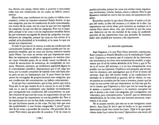 tos, efectos con causas, tienen entre sí acciones y reacciones)       pueden proceder, porque las cosas nos envían meras impresio-
todas esas son condiciones sin las cuales na habría conoci-           nes, sensaciones, colores, formas, olores y sabores. Pero lo que
miento.                                                               llamamos realidad no nos lo dan las cosas, las impresiones sen-
    Ahora bien, esas condiciones sin las cuales no habría cono-       sibles.
cimiento, ¿cómo las tenemos nosotros? Podría decirse: es que              Recuerden ustedes lo que decía Descartes: el sueño y el ob-
esas categorías, que son las condiciones de todo conocimiento,        jeto del sueño, la idea del centauro y el objeto de la idea. Las
nos vienen de las cosas, son las cosas las que nos han regalado       impresiones son meras ideas; pero nosotros no tenemos en la
las categorías; las que nos dan las categorías. Pero eso es impo-     ciencia nsica meras ideas, sino que tenemos lo que las cosas
sible; porque si las cosas o sea las impresiones sensibles fueran     son. Entonces ese ser, esa realidad de las cosas, no pudiendo
las que estuviesen encargadas de damos las categorías, nos que-       proceder de las impresiones tiene que proceder de nosotros,
daríamos sin categorías; porque las cosas no nos envían ni la         haber sido añadida por nosotros a las impresiones.
unidad, ni la pluralidad, ni la totalidad, ni la causa. Lo que nos
envían son lmpreSlOnes.
     Si todo lo que hay en la ciencia; si todas las condiciones del                      La inversión copernicana
conocimiento hubieran de sernas proporcionadas por las im-
presiones sensibles, que las cosas nos envían, entonces tendría          Aquí llegamos a lo que Kant llama inversión copemicana,
razón Hume. Las cosas no envían más que impresiones sensi-            Kant compara su hazaña filosófica con la realizada por Copér-
bles; las impresiones sensibles se agruparían en nuestras men-        nico. Copérnico encuentra que el conjunto de las observacio-
tes como viviendas puras, de un modo casual, accidental, en           nes astronómicas no tiene recta interpretación posible, si supo-
virtud de asociaciones de semejanza, de contigüidad, de con-          nemos que el sol da vueltas alrededor de la Tierra y que la Tie-
 traste. Nosotros, entonces, no tendríamos seguridad alguna en        rra es el centro del universo; y si no hay interpretación recta
 el conocimiento científico. Esperaríamos que el sol salga ma-        posible con esa hipótesis, Copémico nos propone que invirta-
 ñana, por la simple costumbre de haberlo visto salir hasta aho-      mos los términos, que supongamos que es el sol el centro del
 ra; pero no por un fundamento real. Si pues fuesen las intui-        universo. Kant dice del mismo modo: si las condiciones ele-
 ciones las encargadas de proporcionamos esas categorías, que         mentales de la objetividad en general, del ser objeto, no son,
son condiciones del conocimiento, no habría conocimiento.             no pueden ser enviadas por las cosas a nosotros, puesto que las
     Es así que hay conocimiento; que 10 hay, puesto que está la      cosas no nos envían más que impresiones, no hay más que ha-
 nsica ahí; es así que nuestra fe en la ciencia no es una fe habi-    cer lo mismo que Copérnico y decir que son las cosas las que
 tual, no es una fe sentimental, sino fundada racionalmente;          se ajustan a nuestros conceptos y no nuestros conceptos los
 por consiguiente esas condiciones del conocimiento no pue-           que se ajustan a las cosas. Las categorías, por consiguiente, son
 den venimos de que sean las cosas, las impresiones, las que nos      conceptos, pero conceptos puros, "a priori", que no obtenemos
 las den, porque las impresiones no nos las pueden dar. Pero si       extrayéndolos de las cosas, sino que nosotros ponemos, impo-
 las impresiones no nos las han dado, entonces, somos nosotros        nemos a las cosas.
 los que las hemos puesto en las cosas. No hay más que estas              No se asusten ustedes, que esto no es tan vertiginoso como
 dos posibilidades: o esas formas categoriales "a priori" proce-      parece. Aquí Kant lo único que ha hecho es lo que nosotros
 den de las cosas, o proceden de nosotros. ¿No proceden de las        apetecemos desde hace tantas lecciones. ¿O!Ié es lo que apete-
 cosas? Pues tienen que proceder de nosotros. Y de las cosas no       cemos desde hace tantas lecciones? Apetecemos una teoría del

                              [ 306 1                                                              [ 3071
 