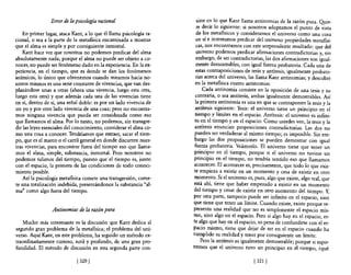 Error de la psicología racional                      siste en lo que Kant llama antinomias de la razón pura. Qyie-
                                                                      re decir lo siguiente: si nosotros adoptamos el punto de vista
    En primer lugar, ataca Kant, a lo que él llama psicología ra-     de los metafisicos y consideramos el universo como una cosa
cional, o sea a la parte de la metafísica encaminada a mostrar        en sí e intentamos predicar del universo propiedades metafísi-
que e! alma es simple y por consiguiente inmortal.                    cas, nos encontramos con este sorprendente resultado: que del
    Kant hace ver que nosotros no podemos predicar del alma           universo podemos predicar afirmaciones contradictorias y, sin
absolutamente nada; porque el alma no puede ser objeto a co-          embargo, de ser contradictorias, las dos afirmaciones son igual-
nocer, no puede ser fenómeno dado en la experiencia. En la ex-        mente demostrables, con igual fuerza probatoria. Cada una de
periencia, en el tiempo, que es donde se dan los fenómenos            estas contraposiciones de tesis y antítesis, igualmente probato-
anímicos, lo único que obtenemos cuando miramos hacia no-             rias acerca del universo, las llama Kant antinomias; y descubre
sotros mismos es una serie constante de vivencias, que van des-      en la metafísica cuatro antinomias.
plazándose unas a otras (ahora una vivencia, luego esta otra,             Cada antinomia consiste en la oposición de una tesis y su
luego esta otra) y que además cada una de las vivencias tiene        contraria, o sea antítesis, ambas igualmente demostrables. Así
en sí, dentro de sí, una señal doble: es por un lado vivencia de     la primera antinomia es una en que se contraponen la tesis y la
un yo y por otro lado vivencia de una cosa; pero no encontra-        antítesis siguiente: Tesis: e! universo tiene un principio en e!
mos ninguna vivencia que pueda ser considerada como eso              tiempo y límites en e! espacio. Antítesis: el universo es infini-
que llamamos el alma. Por lo tanto, no podemos, sin transgre-        to en e! tiempo y en el espacio. Como ustedes ven, la tesis y la
dir las leyes esenciales del conocimiento, considerar el alma co-    antítesis enuncian proposiciones contradictorias. Las dos no
mo una cosa a conocer_ Tendríamos que extraer, sacar el tiem-        pueden ser verdaderas al mismo tiempo; es imposible. Sin em-
po, que es el marco o el carril general en donde discurren nues-     bargo las dos proposiciones se pueden demostrar con igual
tras vivencias, para encontrar fuera del tiempo eso que llama-       fuerza probatoria. Veámoslo. El universo tiene que tener un
mos el alma, simple, substancia, inmortal. Pero nosotros no          principio en e! tiempo, porque si e! universo no tuviese un
podemos salimos del tiempo, puesto que el tiempo es, junto          principio en el tiempo, no tendría sentido eso que llamamos
con el espacio, la primera de las condiciones de todo conoci-       acontecer. El acontecer es, precisamente, que todo lo que exis-
miento posible.                                                     te empieza a existir en un momento y cesa de existir en otro
    Así la psicología metafísica comete una transgresión, come-     momento. Si e! universo es, pues, algo que existe, algo real, que
te una totalización indebida, presentándonos la substancia "al-     está ahí, tiene que haber empezado a existir en un momento
ma" como algo fuera del tiempo.                                     del tiempo y cesar de existir en otro momento de! tiempo. Y,
                                                                    por ~tra parte, tampoco p~ede ser infinito en e! espacio, sino
                                                                    que tiene que tener un límlte. Cuando existe, existe porque re-
                 Antinomias de la razón pura                        presenta una realidad que no es simplemente el espacio mis-
                                                                    mo, sino algo en el espacio. Pero si algo hay en el espacio, es-
   Mucho más interesante es la discusión que Kant dedica al         te algo que hay en el espacio, so pena de confundirse con e! es-
segundo gran problema de la metaf1sica; e! problema del uni-        pacio mismo, tiene que dejar de ser en el espacio cuando ha
verso. Aquí Kant, en este problema, ha seguido un método ex-        cumplido su realidad y tener por consiguiente un límite.
traordinariamente curioso, sutil y profundo, de una gran pro-            Pero la antítesis es igualmente demostrable; porque si supo-
fundidad. El método de discusión en esta segunda parte con-         nemos que el universo tuvo un principio en e! tiempo, ¿qué

                             [320 [                                                              [ 321 [
 
