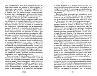 había antes del universo, antes de que el universo existiera? No        si no nos detenemos en la investigación de las causas, todo
tiene sentido suponer que antes que el universo existiera no            nuestro conocimiento de las cosas reales está colgado de una
existía nada, porque de nada -como dice el adagio latino: "ex           incógnita, está colgado de una contingencia absoluta. Recuer-
nihilo nihil" - de nada no sale nada. Para que el universo exis-        den ustedes aquí la argumentación de Aristóteles acerca del
ta, tenía que existir algo antes del universo y ese algo existía en     ser necesano.
el tiempo. Mas si existió algo antes del universo en el tiempo,            La cuarta y última antinomia es una variedad de la tercera.
es que no habíamos tomado la palabra universo en su pleno               En la cuarta antinomia Kant dice en la tesis: que en el universo
sentido, porque teníamos que incluir también ese algo.                  o fuera de él ha de haber un ser necesario; y en la antítesis dice:
    La segunda antinomia se refiere también esta vez a la estruc-       que ni en el universo ni fuera de él puede haber un ser necesa-
tura del universo en el espacio. La tesis dice: que todo cuanto        rio. Como ustedes ven, es una simple variante de la anterior.
existe en el universo está compuesto de elementos simples, in-             Nos encontramos, pues, que aceptando el punto de vista
divisibles. La antítesis dice: que lo que esté en el universo no       metaflsico acerca de! universo, se derivan estas antinomias.
está compuesto de elementos simples, sino de elementos infi-           Nos colocamos en una situación tal, que podemos, acerca del
nitamente divisibles. Y, en efecto, las dos proposiciones pue-         universo emitir tesis contradictorias e igualmente plausibles a
den demostrarse con igual fuerza probatoria; porque si supo-           los ojos de la pura razón. Esto no puede ser. Tiene que haber
nemos que algo existe, ese algo se disuelve en la nada o tiene         aquí una falla, tiene que haber aquí un error; yel error consis-
que componerse de elementos atómicos, de elementos indivi-             te, según Kant, en lo siguiente: En las dos primeras antinomias,
sibles; por consiguiente la existencia de algo implica necesaria-      que Kant llama matemáticas, la falla, el error, consiste en que
mente que ese algo, que existe en el espacio, sea compuesto de         se ha tomado el espacio y el tiempo como cosas en sí mismas,
elementos mínimos, que ya no pueden sufrir mayor división;             en vez de tomarlos como formas que nuestra voluntad de co-
que son simples. Pero la antítesis es también verdadera; porque        nocer aplica o imprime a los fenómenos. Claro está que to-
si suponemos algo existente en el espacio y ese algo es real,          mando el espacio y el tiempo como cosas en sí mismas, encon-
 ocupa un lugar del espacio; y si ocupa un lugar del espacio, po-      traremos que el espacio tiene que tener un principio, un lími-
 see extensión; y si posee extensión es divisible. Porque el pun-      te, y no tiene que tenerlo; y que el tiempo tiene que tener un
 to indivisible no posee extensión; el punto no es una realidad,      comienzo y no tenerlo al mismo tiempo. Pero es porque to-
sino que es una hipótesis matemática. Si algo, pues, tiene rea-       mamos el espacio y e! tiempo como cosas en sí mismas, como
 lidad, ocupa lugar; y si ocupa lugar es inifinitamente divisible.    realidades en sí mismas, independientes del acto de conocer.
 Por consiguiente la tesis y la antítesis son las dos igualmente      Lo que no son. Por consiguiente la solución de las dos prime-
 demostrables con la misma fuerza probatoria.                         ras antinomias consiste en decir que son falsas las tesis y las an-
     Tercera antinomia. En ella dice Kant: el universo tiene que      títesis, porque se parte de un supuesto contrario a las leyes y
 haber tenido una causa, que no sea ella a su vez causada. La         condiciones de! conocimiento.
 antítesis dice: el universo no puede tener una causa, que sea a           Pero en las dos últimas antinomias, la solución para Kant es
 su vez no causada. Las dos proposiciones pueden demostrarse          la contraria. Las tesis y las antítesis pueden ambas ser verdade-
 con igual fuerza. Porque, en virtud de la categoría de causali-      ras. ¿Por qué? Porque en las dos últimas antinomias las tesis se
 dad, no podemos suponer nada real que no sea erecto de una           toman en el sentido ajustado a las leyes del conocimiento, co-
 causa; por consiguiente no podemos en modo alguno dete-              mo cuando se pide -con razón- que de todo ser, de tocla rea-
 nemos en la investigación de las causas. Pero, por otra parte,       lidad haya una causa que la detennine, y ésta a su vez tenga

                              [ 322   1                                                             [323 [
 