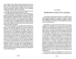 zón científica, técnica, fisica, tea rética, toda aspiración de esa
razón a objetos suprasensibles sea denunciada como inválida.
Muy bien. Pero también que los científicos que hacen física no
se crean autorizados a refutar la metafísica, si por casualidad
surgiera por otra parte distinta de la ciencia.                                                  LECCIÓN XX
    O dicho de otro modo: que los fisicos hagan fisica, pero
que no hagan filosofla, porque la hacen muy mal.                         Fundamentos morales de la metaflsica
    y así Kant prepara e! terreno para una nueva metafisica que
no había existido antes. Los filósofos que venimos estudiando
desde e! principio, Pannénides, Platón, Aristóteles, Santo To-            [La conciencia moral. Razón práctica. Los calificativos mo-
más, Descartes, los ingleses, Leibniz, etc., son todos metafisicos    rales. Imperativo hipotético e imperativo categórico. Morali-
en el sentido de que creen en la posibilidad de que la metafisi-      dad y legalidad. Fórmula del imperativo categórico. Autono-
ca sea una ciencia, una disciplina racional, teorética. Algunos       mía y heteronomía. La libertad. La inmortalidad. Dios. Prima-
como Hume, niegan la posibilidad de que la metafisica sea tal         cía de la razón práctica.)
ciencia, pero siempre en e! terreno de la ciencia y de los funda-
mentos científicos racionales.                                            El resultado a que llega la Crítica de la raz6n pura es la impo-
    Ahora nos encontramos con que Kant barre absolutamente            sibilidad de la metafisica como ciencia, como conocimiento
todo eso. Kant, habiendo eliminado del idealismo iniciado por         científico, que pretendiese la contradicción de conocer, y co-
Descartes, el residuo de realismo de la cosa "en sí", hace ver        nocer cosas en sí mismas. Puesto que conocer es una actividad
que la cosa en sí es absolutamente inaccesible a ningún cono-         regida por un cierto número de condiciones que convierten las
cimiento teorético. Por consiguiente, la metaflsica no podrá ser      cosas en objetos o fenómenos, hay una contradicción esencial
nunca objeto de un conocimiento racional. Pero inaugura aho-          en la pretensión metafisica de conocer cosas en sí mismas. Pe-
ra Kant unas nuevas bases para la metaflsica; por cuanto hay          ro si la metafisica es imposible como conocimiento científico,
una metansica no sólo posible, sino real, pero basada no en la        o como dice Kant, teorético especulativo, no está dicho que
conciencia cognoscente, no en el conocimiento racional, sino          sea imposible en absoluto. Podría haber acaso otras vías, otros
en otras actividades de la conciencia humana que no tienen na-        caminos, que no fuesen los caminos del conocimiento, pero
da que ver con e! conocimiento. Por eso, esta nueva metafisi-         que condujesen a los objetos de la metafisica. Si hubiese esos
ca, que Kant va a desarrollar, está a salvo de toda clase de crí-     otros caminos que, en efecto, condujesen a los objetos de la
ticas, que proceden de la razón raciocinan te; porque conce-          metafísica, entonces la Crítica de la razón pura habría hecho un
diéndole a la razón raciocinante que no puede demostrar la            gran bien a la metafisica misma; porque si bien habría demos-
existencia de Dios, ni la libertad, ni la inmortalidad del alma,      trado la imposibilidad para la razón teorética de llegar por me-
la obliga también a estarse callada si por otros lados el hombre      dio del conocimiento a esos objetos, demuestra también la im-
llega a la convicción de la existencia de Dios, de la libertad, de    posibilidad de esa misma razón teorética para destruir las con-
la inmortalidad del alma.                                             clusiones metafisicas que se logren por otras vías distintas de!
                                                                      conocimiento.
                                                                         Nos resta ahora examinar el problema de si, en efecto, exis-
                                                                      ten esas otras vías y cuáles son. Kant piensa, en efecto, que tras

                              [328 [                                                                [ 3291
 
