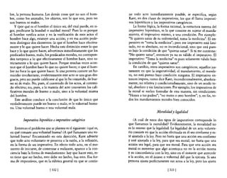 bre, la persona humana. Las demás cosas que no son el hom-         ne todo acto inmediatamente posible, se especifica, según
bre, como los animales, los objetos, son lo que son, pero no       Kant, en dos clases de imperativos; los que él llama imperati-
son buenos ni malos.                                               vos hipotéticos y los imperativos categóricos.
    y ¿por qué es el hombre e! único ser, del cual puede, en ri-       La forma lógica, la forma racional, la estructura interna del
gor, predicarse la bondad o maldad moral? Pues lo es porque        imperativo hipotético, es la que consiste en sujetar e! manda-
el hombre verifica actos y en la verificación de esos actos e!     miento, el imperativo mismo, a una condición. Por ejemplo:
hombre hace algo, estatuye una acción; y en esa acción pode-       "Si quieres sanar de tu enfermedad, toma la medicina". El im-
mos distinguir dos elementos: lo que e! hombre hace efectiva-      perativo es "toma la medicina"; pero ese imperativo está limi-
mente y lo que quiere hacer. Hecha esta distinción entre lo que    tado, no es absoluto, no es incondicional, sino que está pues-
hace y lo que quiere hacer, advertimos inmediatamente que los      to bajo la condición de que "quieras sanar". Si tú me contestas:
predicados bueno, malo, los predicados morales, no correspon-      "No quiero sanar", entonces ya no es válido el imperativo. El
den tampoco a lo que efectivamente e! hombre hace, sino es-        imperativo: "Toma la medicina" es pues solamente válido bajo
trictamente a lo que quiere hacer. Porque muchas veces acon-       la condición de que "quieras sanar".
tece que e! hombre hace lo que no quiere hacer; o que e! hom-          En cambio, otros imperativos son categóricos; aquellos jus-
bre no hace lo que quiere hacer. Si una persona comete un ho-      tamente en que la imperatividad, e! mandamiento, el manda-
micidio involuntario, evidentemente este acto es una gran des-     to, no está puesto bajo condición ninguna. El imperativo en-
gracia, pero no puede calificarse al que lo ha cometido, de bue-   tonces impera, como dice Kant, incondicionalmente, absoluta-
no ni de malo. No, pues, al contenido de los actos, al conteni-    mente; no relativa y condicionadamente, sino de un modo to-
do efectivo; no, pues, a la materia de! acto convienen los cali-   tal, absoluto y sin limitaciones. Por ejemplo, los imperativos de
ficativos morales de bueno o malo, sino a la voluntad misma        la moral se suelen formular de esta manera, sin condiciones:
de! hombre.                                                        "Honra a tus padres"; "no mates a otro hombre"; y, en fin, to-
    Este análisis conduce a la conclusión de que lo único que      dos los mandamientos morales bien conocidos.
verdaderamente puede ser bueno o malo, es la voluntad huma-
na. Una voluntad buena o una voluntad mala.
                                                                                       Moralidady legalidad

         Imperativo hipotético e imperativo categórico                 ¿A cuál de estos dos tipos de imperativos corresponde lo
                                                                   que llamamos la moralidad? Evidentemente, la moralidad no
   Entonces el problema que se plantea es el siguiente: ¿qué es,   es lo mismo que la legalidad. La legalidad de un acto volunta-
en qué consiste una voluntad buena? ¿A qué llamamos una vo-        rio consiste en que la acción efectuada en él sea conforme y es-
Juntad buena? Encaminado en esta dirección, Kant advierte          té ajustada a la ley. Pero no basta que una acción sea conforme
que todo acto voluntario se presenta a la razón, a la reflexión,   y esté ajustada a la ley, para que sea moral; no basta que una
en la forma de un imperativo. En efecto todo acto, en el mo-       acción sea legal, para que sea moral. Para que una acción sea
mento de iniciarse, de comenzar a realizarse, aparece a la con-    moral es menester que algo acontezca no en la acción misma
ciencia bajo la forma de mandamiento: hay que hacer esto, es-      y su concordancia con la ley, sino en el instante que antecede
to tiene que ser hecho, esto debe ser hecho, haz esto. Esa for-    a la acción, en el ánimo o voluntad de! que la ejecuta. Si una
ma de imperativos, que es la rúbrica general en que se contie-     persona ajusta perfectamente sus actos a la ley, pero los ajusta

                             [ 332]                                                             [ 333 ]
 