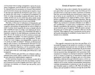 a la ley porque teme el castigo consiguiente o apetece la recom-                  Fórmula del imperativo categórico
 pensa consiguiente, entonces decimos que la conducta íntima,
 la voluntad Íntima de esa persona no es moral. Para nosotros,           Pues bien; en toda acción u omisión, hay una materia, que
 para la conciencia moral, una voluntad que se resuelve a hacer      es lo que se hace o lo que se omite, y hay una forma que es el
 lo que hace por esperanza de recompensa o por temor a casti-        por qué se hace y el por qué se omite. Y, entonces, la formula-
 go, pierde todo valor moral. La esperanza de recompensa y el        ción será: una acción denota una voluntad pura y moral, cuan-
 temor al castigo menoscaban la pureza del mérito ~oral. En          do es hecha no por consideración al contenido empírico de
 cambio decimos que un acto moral tiene pleno mérito moral,          ella, sino simplemente por respeto al deber; es decir, como im-
 cuando la persona que lo verifica ha sido determinada a verifi-     perativo categórico y no como imperativo hipotético. Mas ese
 carlo únicamente porque ése es el acto moral debido.                respeto al deber es simplemente la consideración a la forma de!
     Pues bien, si ahora esto lo traducimos a la formulación, que    "deber", sea cual fuere el contenido ordenado en ese deber. Y
 antes explicábamos, del imperativo hipotético y del imperativo      esta consideración a la forma pura, le proporciona a Kant la
 categórico, advertiremos en seguida que los actos en donde no       fórmula conocidísima del imperativo categórico, o sea la ley
 existe la pureza moral requerida, los actos en donde la ley ha      moral universal, que es la siguiente: "Obra de manera que pue-
 sido cumplida por temor al castigo o por esperanza de recom-        das querer que el motivo que te ha llevado a obrar sea una ley
 pensa, son actos en los cuales, en la interioridad del sujeto, el   universal". Esta exigencia de que la motivación sea ley univer-
imperativo categórico ha sido hábilmente convertido en hipo-         sal vincula enteramente la moralidad a la pura forma de la vo-
tético. En vez de escuchar la voz de la conciencia moral, que        luntad, no su contenido.
dice "obedece a tus padres", "no mates al prójimo", conviérte-
se este imperativo categórico en este otro hipotético: "Si quie-
res que no te pase ninguna cosa desagradable, si quieres no ir                          Autonomía y heteronomía
a la cárcel, no mates al prójimo". Entonces, el determinante
aquí ha sido el temor; y esa determinación del temor ha con-             Otra segunda consecuencia que tiene esto para Kant, es la
vertido el imperativo (que en la conciencia moral es categóri-       necesidad de expresar la ley moral (y su correlato en el sujeto,
co), en un imperativo hipotético; y lo ha convertido en hipo-        que es la voluntad moral pura) en una concepción en donde
tético al ponerlo bajo esa condición y transformar la acción en      quede perfectamente aclarado el fundamento de esta ley moral
un medio para evitar talo cual castigo, para obtener talo cual       por un lado y de esta voluntad pura por el otro. Y esa concep-
recompensa.                                                          ción la encuentra Kant distinguiendo entre autonomía y hete-
     Entonces diremos que, para Kant, una voluntad es plena y        ronomía de la voluntad. La voluntad es autónoma cuando ella
realmente pura, moral, valiosa, cuando sus acciones están regi-      se da a sí misma su propia ley; es heterónoma cuando recibe
das por imperativos auténticamente categóricos.                      pasivamente la ley de algo o de alguien que no es ella misma.
    Si ahora queremos formular esto en términos sacados de la        Ahora bien, todas las éticas que la historia conoce, y en las cua-
lógica, diremos que en toda acción hay una materia y una for-        les los principios de la moralidad son hallados en contenidos
ma; la materia de la acción es aquello que se hace o que se omi-     empíricos de la acción, resultan necesariamente heterónomas;
te (porque una omisión, es lo mismo que una acción, con el           consisten necesariamente en presentar un tipo de acción para
signo menos).                                                        que e! hombre ajuste su conducta a ella. Pero ese hombre, en-
                                                                     tonces, ¿por qué ajustará su conducta a ese tipo de acción? Por-

                             [ 334   J                                                            [ 335   J
 