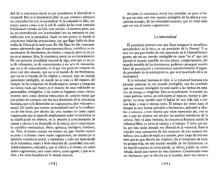dad de la conciencia moral es que postulemos la libertad de la           Así pues, la conciencia moral nos entreabre un poco el ve-
voluntad. Pero si la voluntad es libre ¿es que entonces entrarnos     lo que encubre este otro mundo inteligible de las almas y con-
en contradicción con la naturaleza? Si la voluntad es libre, en-      ciencias morales, de las voluntades morales, que no tiene nada
tonces parece como si en la red de mallas de las cosas naturales      que ver con el sujeto cognoscente.
hubiéramos cortado un hilo, roto un hilo. mntramos, pues, aca-
so, en contradicción con la naturaleza? no: no entramos en con-
tradicción con la naturaleza. Aquí, en este punto, es donde se                               La inmortalidad
concentran todas las precauciones con que Kant hubo de desa-
rrollar la Crítica de la raz6n pura. En ella Kant ha ido constante-       El postulado primero con que Kant inaugura la metafísica,
mente advirtiendo que el conocimiento fisico, científico, es co-      extrayéndolo de la ética, es ese postulado de la libertad. Y ya
nocimiento de fenómenos, de objetos a conocer, pero no de co-         una vez que por medio de este postulado de la libertad hemos
sas en sí mismas. Mas, la conciencia moral no es conocimiento.        puesto pie en ese mundo inteligible de cosas "en sí" que está
No nos presenta la realidad esencial de algo, sino que es un ac-      allende el mundo sensible, en otro plano, completamente, del
to de valoración, no de conocimiento; y ese acto de valoración,       mundo sensible de los fenómenos, podemos proseguir nuestra
que no es de conocimiento, es e! que nos pone en contacto di-         labor de postulación y encontramos inmediatamente el segun-
recto con otro mundo, que no es el mundo de los fenómenos,            do postulado de la razón práctica, que es el postulado de la in-
que no es e! mundo de los objetos a conocer, sino un mundo            mortalidad.
puramente inteligible, en donde no se trata ya del espacio, de!           Si la voluntad humana es libre, si la voluntad humana nos
tiempo, de las categorías; en donde espacio, tiempo y categorias      permite penetrar en ese mundo inteligible, nos ha enseñado
no tienen nada que hacer; es e! mundo de unas realidades su-          que ese mundo inteligible no está sujeto a las formas de espa-
prasensibles, inteligibles, a las cuales no llegamos como conoci-     cio, de tiempo y categorías. Esto ya es suficiente. Si nuestro yo,
miento, sino como directas intuiciones de carácter moral que          como persona moral, no está sujeto al espacio, tiempo y cate-
nos ponen en contacto con esa otra dimensión de la conciencia         gorías, no tiene sentido para él hablar de una vida más o me-
humana, que es la dimensión no cognoscitiva, sino valorativa y        nos larga o más o menos corta. El tiempo no existe aquí; el
moral. De modo que nuestra personalidad total es la confluen-         tiempo es una forma aplicable a fenómenos, aplicable a obje-
cia de dos focos, por decirlo así: uno, nuestro yo como sujeto        tos a conocer, a esos objetos que están esperando ahí, con su
cognoscente que se expande ampliamente sobre la naturaleza en         ser, a que yo alcance ese ser por los medios metódicos de la
su clasificación en objetos, en la reunión y concatenación de         ciencia. Pero el alma humana, la conciencia humana moral, la
causas y efectos y su desarrollo en la ciencia, en el conocimien-     voluntad libre, es ajena al espacio y al tiempo. Y tiene que ser-
to científico matemático, físico, químico, biológico, histórico,      lo, por esta razón además: esa libertad de la voluntad, Kant la
etc. Pero, al mismo tiempo ese mismo yo, que cuando conoce            concibe muy justamente de dos maneras: de una manera' me-
se pone a sí mismo como sujeto cognoscente, ese mismo yo es           tafisica, que acabo de explicar a ustedes, pero luego de otra ma-
también conciencia moral, y superpone a todo ese espectáculo          nera que es, por decirlo así, histórica. En el transcurso de nues-
de la naturaleza, sujeta a leyes naturales de causalidad, una acti-   tra propia vida, en este mundo sensible de los fenómenos, ca-
vidad estimativa, valorativa, que se refiere a sí misma, no como       da una de nuestras acciones puede, en efecto, y debe ser consi-
 sujeto cognoscente, sino como activa, como agente; y que se re-       derada, desde dos puntos de vista distintos. Considerada como
 fiere a los otros hombres en la misma relación.                       un fenómeno que se efectúa en el mundo, tiene sus causas y

                              [ 338 [                                                               [ 339 [
 