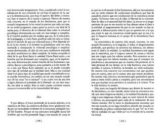 está determinada íntegramente. Pero, considerada como la ma-            sí, que no es e! mundo de los fenómenos, ahí nos encontramos
nifestación de una voluntad, no cae bajo el aspecto de la cau-          con un cierto número de condiciones metaf1sicas que han de
sa y la determinación, sino bajo el aspecto del deber; y enton-         cumplirse, puesto que son condiciones de la conciencia moral
ces, bajo el aspecto de lo moral o inmoral. Dentro de nuestra           misma. Ya hemos visto una de ellas: la libertad de la voluntad.
vida concreta, en el mundo de los fenómenos, para que se                Otra de ellas es la inmortalidad del alma. La tercera es e! asegu-
cumpla íntegramente la ley moral es preciso que cada vez más,           ramiento de que en ese mundo no hay abismo entre e! ideal y
de un modo progresivo, como quien se acerca a un ideal de la            la realidad; el aseguramiento de que en ese mundo no hay se-
razón pura, e! dominio de la voluntad libre sobre la voluntad           paración o diferenciación entre lo que yo quisiera ser y lo que
psicológica detenninada sea cada vez más íntegro y completo.            soy, entre lo que mi conciencia moral quiere que yo sea y lo
Si el hombre pudiera por los medios que sea, de la educación,           que la flaqueza humana en el campo de 10 fenoménico hace
de la pedagogía, o como fuera, purificar cada vez más su volun-         que sea.
tad en el sentido de que esa voluntad pura y libre dependa só-              La característica de nuestra vida moral, concreta, en este
lo de la ley moral; si el hombre va poniéndose cada vez más,            mundo fenoménico, es la tragedia, el dolor, e! desgarramiento
sujetando y dominando la voluntad psicológica y empírica-               profundo, que produce en nosotros esa distancia, ese abismo
mente determinada; al cabo de esta tarea tendríamos realizado         . entre el ideal y la realidad. La realidad fenoménica está regida
un ideal, tendríamos un ideal cumplido. Se habría cumplido e!           por la naturaleza, por el engarce natural de causas y efectos,
ideal de 10 que Kant llama la santidad. Llama Kant santo, a un          que son ciegos para los valores morales. Pero nosotros no so-
hombre que ha dominado por completo, aquí, en la experien-              mos ciegos para los valores morales, sino que al contrario, los
cia, toda determinación moral oriunda de los fenómenos con-             percibimos y encontramos que en nuestra vida personal, en la
cretos, físicos o psicológicos, para sujetarlos a la ley mora1. Pe-     vida personal de los demás, en la vida histórica, esos valores
ro a esto que llama Kant santidad, no se le puede conceder              morales, la justicia, la belleza, la bondad, no están realizados.
otro tipo de realidad que la realidad ideal. Mas si esta realidad       En nuestra vida nosotros nos encontramos con que quisiéra-
ideal es el único tipo de realidad que puede concedérsele en es-        mos ser santos, pero no lo somos, sino que somos pecadores.
te mundo fenoménico, en cambio, en ese otro mundo metafí-               En nuestra vida colectiva, encontramos que quisiéramos que la
sico de las cosas "en sí mismas" -a las cuales nos da una leve          justicia fuese total y plena y completa, pero nos encontramos
y ligera abertura el postulado de la libertad- en ese otro mun-         con que muchas veces prevalece la injusticia y el crimen. Y en
do, ese ideal se realiza. Esto es todo cuanto contiene nuestra          la vida histórica 10 mismo.
creencia inconmovible en la inmortalidad de! alma.                          Hay, pues, esa tragedia de! abismo que dentro de nuestra vi-
                                                                        da fenoménica, en este mundo, existe entre la conciencia mo-
                                                                        ral, que tiene exigencias ideales, y la realidad fenoménica que,
                               Dios                                     ciega a esas exigencias ideales, sigue su curso natural de causas
                                                                        y efectos, sin preocuparse para nada de la realización de esos
    Y, por último, e! tercer postulado de la razón práctica, es la      valores morales. Por 10 tanto es absolutamente necesario que
existencia de Dios. La existencia de Dios viene igualmente traí-        tras este mundo, en un lugar metafisico allende este mundo, es-
da por las necesidades evidentes de la estructura inteligible mo-       té realizada esa plena confonnidad entre lo que "es" en el sen-
ral del hombre. Porque en esa estructura inteligible moral del          tido de realidad y lo que "debe ser" en e! sentido de la concien-
hombre, que nos ha permitido llegar a ese mundo de cosas en             cia moral.

                              [340 [                                                                 [ 341 [
 