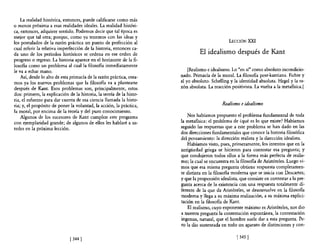 La realidad histórica, entonces, puede calificarse como más
o menos próxima a esas realidades ideales. La realidad históri-
ca, entonces, adquiere sentido. Podemos decir que tal época es
mejor que tal otra; porque, como ya tenemos con las ideas y
los postulados de la razón práctica un punto de perfección al                                  LECCIÓN   XXI
cual referir la relativa imperfección de la historia, entonces ca-
da uno de los períodos históricos se ordena en ese orden de                     El idealismo después de Kant
progreso o regreso. La historia aparece en e! horizonte de la fi-
losofia como un problema al cual la filosofia inmediatamente
le va a echar mano.                                                       [Realismo e idealismo. Lo "en sí" como absoluto incondicio-
    Así, desde lo alto de esta primacía de la razón práctica, otea-   nado. Primacía de la moral. La filosofia post-kantiana. Fichte y
mos ya los nuevos problemas que la filosofia va a plantearse          el yo absoluto. Schelling y la identidad absoluta. Hegel y la ra-
después de Kant. Esos problemas son, principalmente, estos            zón absoluta. La reacción positivista. La vuelta a la metafisica.]
dos! primero, la explicación de la historia, la teoría de la histo-
ria, el esfuerzo para dar cuenta de esa ciencia llamada la histo-
ria; y, el propósito de poner la voluntad, la acción, la práctica,                          Realismo e idealismo
la moral, por encima de la teoría y de! puro conocimiento.
    Algunos de los sucesores de Kant cumplen este programa               Nos habíamos propuesto e! problema fundamental de toda
con ejemplaridad grande; de algunos de ellos les hablaré a us-        la metafisica: el problema de ¿qué es lo que existe? Habíamos
tedes en la próxima lección.                                          seguido las respuestas que a este problema se han dado en las
                                                                      dos direcciones fundamentales que conoce la historia filosófica
                                                                      del pensamiento: la dirección realista y la dirección idealista.
                                                                         Habíamos visto, pues, primeramente, los intentos que en la
                                                                      antigüedad griega se hicieron para contestar esa pregunta; y
                                                                      que condujeron todos ellos a la fonna más perfecta de realis-
                                                                      mo; la cual se encuentra en la filosofia de Aristóteles. Luego vi-
                                                                      mos que esa misma pregunta obtiene respuesta completamen-
                                                                      te distinta en la filosofia moderna que se inicia con Descartes;
                                                                      y que la propensión idealista, que consiste en contestar a la pre-
                                                                      gunta acerca de la existencia con una respuesta totalmente di-
                                                                      ferente de la que da Aristóteles, se desenvuelve en la filosofia
                                                                      moderna y llega a su máxima realización, a su máxima explici-
                                                                      tación en la filosofia de Kant.
                                                                          El realismo, cuyo exponente máximo es Aristóteles, nos dio
                                                                      a nuestra pregunta la contestación espontánea, la contestación
                                                                      ingenua, natural, que el hombre suele dar a esta pregunta. Pe-
                                                                      ro la dio sustentada en todo un aparato de distinciones y con-

                              [ 344   J                                                            [ 345 J
 