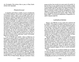 sar, de progreso. Esta primera idea es, pues, en Kant, funda-        porque de Kant han tomado este nuevo punto de partida. Lo
mental, muy importante.                                              que para Kant era una transformación de la metafIsica antigua
                                                                     en una metafisica del ideal, es para ellos ahora, propiamente, la
                                                                     primera piedra sobre la cual tienen que edificar su sistema. Y
                      Primacía de la moral                           así, si me permiten ustedes el esfuerzo arriesgadísimo, aventu-
                                                                     radísimo, de reducir a un esquema claro lo que hay de común
    La segunda, que les decía a ustedes, es que la consideración     en los tres grandes filósofos que suceden a Kant -Fichte, Sche-
de ese mismo absoluto, de ese mismo incondicionado (que el           lling y Hegel- yo me atrevería audazmente a bosquejarles a us-
conocimiento aspira a captar y que no puede captar, pero cu-         tedes el esquema siguiente.
ya aspiración constituye el progreso del conocimiento) ese mis-
mo absoluto aparece, desde otro punto de vista, como la con-
dición de la posibilidad de la conciencia moral. La conciencia                          La filosofia post-Iwntiana
moral, que es un hecho, no podría ser lo que es si no postula-
se ese absoluto, si no postulase la libertad absoluta, la inmorta-        Primero, estos filósofos, los tres, parten de la existencia de
lidad del alma y la existencia de Dios. Y esta primacía de la ra-    lo absoluto. A la pregunta metafisica fundamental que noso-
zón práctica o de la conciencia moral es la segunda de las ca-       tros desde el principio de este curso hemos planteado (¿qué es
racterísticas del sistema kantiano, que lo diferencia de sus pre-    10 que existe?) contestan: existe lo absoluto, lo incondiciona-
decesores; y toda la filosofía que ha de suceder a Kant arranca,     do; existe algo, cuya existencia no está sujeta a condición nin-
precisamente, de esas dos características de Kant. La filosofía      guna. Éste es para ellos el punto de partida. Algún perito en fi-
que sucede a Kant toma su punto de partida de ese absoluto,          losofia puede descubrir aquí la influencia qu'e sobre estos pen-
que para Kant, es el ideal del conocimiento por una parte, y         sadores ejerce Spinoza, que fue descubierto en Alemania preci-
por otra, el conjunto de las condiciones "a priori" de la posibi-    samente en este momento, en la época de la muerte de Kant.
lidad de la conciencia moral.                                        Es, pues, para ellos, lo absoluto, el punto de partida.
    y así, los filósofos que suceden a Kant se diferencian de             Segundo, también es común a los tres grandes pensadores
Kant de una manera radical y se asemejan a Kant de una ma-           que siguen a Kant, la idea de que ese absoluto, ese ser absolu-
nera perfecta. Se diferencian radicalnente de él en su punto de      to, que han tomado como punto de partida, es de índole espi-
partida. Kant había tomado como punto de partida de la filo-          ritual. Es pensamiento, o bien acción, o bien razón, o bien es-
saRa la meditación sobre la ciencia Rsico-matemática, ahí exis-      píritu. Es decir, que estos tres grandes pensadores consideran y
tente, como un hecho; y también la meditación sobre la con-           conciben ese absoluto bajo una u otra especie, pero siempre
ciencia moral, que también es otro hecho, o, como Kant dice,          bajo una especie espiritual; ninguno de ellos lo concibe bajo
"factum", hecho de la razón práctica. Pero, los filósofos que si-     una especie material; ninguno de ellos lo concibe materialísti-
guen a Kant abandonan ese punto de partida de Kant; ya no             camente,
toman como punto de partida el conocimiento y la moral, si-               En tercer lugar, los tres consideran también que ese absolu-
no que toman como punto de partida lo "absoluto". Ese algo            to, que es de carácter y de consistencia espiritual, se manifies-
absoluto e incondicionado es lo que da sentido y progresividad        ta, se fenomenaliza, se expande en el tiempo yen el espacio, se
al conocimiento, y lo que fundamenta la validez de los juicios        explicita poco a poco en una serie de trámites, sistemáticamen-
morales. Pero al mismo tiempo, digo que se asemejan a Kant;           te enlazados; de modo que ese absoluto, que tomado en su to-

                             [3501                                                                 [ 351   1
 