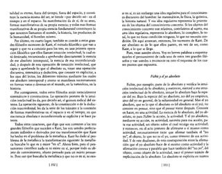 talidad es eterno, fuera del tiempo, fuera del espacio, y consti-      te en sí, es sin embargo una idea regulativa para el conocimien-
tuye la esencia misma del ser, se tiende -por decirlo así- en el       to discursivo del hombre: las matemáticas, la física, la química,
tiempo y en el espacio. Su manifestación da de sí, de su seno,         la historia natural. Y esa idea regulativa representa lo priorita-
formas manifestativas de su propia esencia; y todas esas formas        rio de los objetos del conocimiento concreto. Si los objetos del
manifestativas de su propia esencia fundamental constituyen lo         conocimiento concreto son relativos, correlativos al sujeto, esa
que nosotros llamamos el mundo, la historia, los productos de          otra idea regulativa, representa 10 absoluto, lo completo, lo to-
la humanidad, el hombre mismo.                                         tal, 10 que no tiene condición ninguna, lo que no necesita con-
     Por último, en cuarto lugar, también es común a estos gran-       dición. De aquí arrancan, entonces, los sucesores de Kant. De
des filósofos sucesores de Kant, el método filosófico que van a        ese absoluto es de lo que ellos parten, en vez de ser, como
seguir y que va a consistir para los tres, en una primera opera-       Kant, a lo que se llega.
ción filosófica que ellos llaman intuición intelectual, la cual es-        Pues, vean ustedes ahora. Voy en breves palabras a esquema-
tá destinada, encaminada a aprehender directamente la esencia          tizarles el pensamiento de cada uno de estos tres grandes filó-
de ese absoluto intemporal, la esencia de esa incondicionali-          sofos y van ustedes a reconocer en esto el esquema de los cua-
dad; y después de esta operación de intuición intelectual, que         tro puntos que expUSIera.
capta y aprehende lo que el absoluto es, viene una operación
discursiva, sistemática y deductiva, que consiste en explicitar, a
los ojos del lector, los diferentes trámites mediante los cuales                            Fichte y elyo absoluto
ese absoluto intemporal y eterno se manifiesta sucesivamente
en formas varias y diversas en el mundo, en la naturaleza, en la           Fichte, por ejemplo, parte de 10 absoluto y verifica la intui-
historia.                                                              ción intelectual de lo absoluto; y entonces, merced a esa intui-
     Por consiguiente, todos estos filósofos serán esencialmente       ción intelectual de lo absoluto, intuye 10 absoluto bajo la espe-
sistemáticos y constructivos. La operación primera de la intui-        cie del yo. Bajo la especie del yo absoluto, no del yo empírico,
ción intelectual les da, por decirlo así, el germen radical del sis-   sino del yo en general, de la subjetividad en general. Mas el yo
 tema. La operación siguiente, de la construcción o de la deduc-       absoluto, que es lo que el absoluto es (el absoluto es el yo), no
ción trascendental, les da la serie de los trámites y la conexión      consiste en pensar, sino que el pensar viene después. Consiste
de formas manifestativas en el espacio y en el tiempo, en que          en hacer, en una actividad. La esencia de lo absoluto, del yo ab-
esa esencia absoluta e incondicionada se explicita y se hace pa-       soluto, es para Fichte la acción, la actividad. Y el yo absoluto,
tente.                                                                 mediante su acción, su actividad, necesita para esa acción, pa-
     Todos estos caracteres, que digo que son comunes a los tres       ra esa actividad, un objeto sobre el cual recaiga esa actividad;
 grandes filósofos que suceden a Kant, los ven ustedes perfecta-       y entonces, en el acto primero de afirmarse a sí mismo como
 mente influidos o derivados por esa transformación que Kant           actividad, necesariamente tiene que afirmar también el "no
 ha hecho en el problema de la metafísica. Kant ha dado al pro-        yo", el objeto, 10 que no es el yo, como término de esa activi-
 blema de la meta6sica la transformación siguiente: la metaf1si-       dad. Y de este dualismo, de esta contraposición entre la afirma-
 ca buscaba lo que es y existe "en sí". Ahora bien, para el pen-       ción que el yo absoluto hace de sí mismo como actividad y la
 samiento científico nada es ni existe en sí, porque todo es ob-       afirmación conexa y paralela que hace también del "no yo", del
 jeto de conocimiento, objeto pensado para un sujeto pensan-           objeto, como objeto de la actividad, nace el primer trámite de
 te. Pero esa que buscaba la metafísica y que no es en sí, ni exis-    explicitación de lo absoluto. Lo absoluto se explicita en sujetos

                              [ 352]                                                                 [353 ]
 