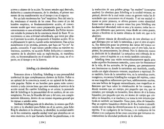 activos y objetos de la acción. Ya tienen ustedes aquí derivado,    la traducción de una palabra griega "las madres" (conceptos
deductiva y constructivamente, de 10 absoluto, el primer mo-        madres). Lo absoluto para Schelling es la unidad viviente, es-
mento de esa manifestación en el tiempo y en el espacio.            piritual, dentro de la cual están como en germen todas las di-
   Por un lado tendremos los "yos" empíricos. Pero del otro la-     versidades que conocemos en el mundo. Y así esa unidad vi-
do, tendremos el mundo de las cosas. Pero como el yo del            viente se pone primero, se afirma primero como identidad.
hombre ·empírico, es fundamentalmente acción, el conoci-            Entre todo cuanto es y cuanto existe hay para Schelling una
miento tendrá que venir como preparación para la acción. El         fundamental identidad; todo es uno y lo mismo; todas las co-
conocimiento es una actividad subordinada. En Fichte recono-        sas, por diferentes que parezcan, vistas desde un cierto punto,
cen ustedes la primacía de la conciencia moral de Kant. El co-      vienen a fundirse en la matriz idéntica de todo ser, que es lo
nocimiento es una actividad subordinada, que tiene por obje-        absoluto.
to el permitir la acción, el proponerle al hombre acción. El yo         El primer trámite de diversificación de este absoluto es el
es plenamente 10 que es, cuando actúa moralmente. Para actuar       que distingue por un lado la naturaleza, y por el otro el espíri-
moralmente el yo necesita, primero, que haya un "no yo". Se-        tu. Esa distinción pone las primeras dos ramas del tronco co-
gundo, conocerlo. Y aquí tienen ustedes CÓmo en trámites mi-        mún (por un lado, las cosas naturales y por el otro lado, los es-
nuciosos, sucesivos, va sacando Fichte deductiva y constructi-      píritus, los pensamientos, las almas). Pero la distinción nunca
vamente de lo absoluto toda su explicitación, su manifesta-         es abolición de la identidad. La naturaleza está colmada de es-
ción, su fenomenalización en el mundo de las cosas, en el es-       píritus; como el espíritu es a su modo también naturaleza.
pacio, en el tiempo y en la historia.                                   Schelling tiene una visión extraordinariamente aguda para
                                                                    todos aquellos fenómenos naturales, como son los fenómenos·
                                                                    de la vida, de los animales, de las plantas, que patentemente
               ScheUingy la identidad absoluta                      son fenómenos en donde la naturaleza está mari dada, casada,
                                                                    unida con algún elemento viviente, trepidante y espiritual. Pe-
    Tomemos ahora a Schelling. Schelling es una personalidad        ro también, fuera de la naturaleza viva, en la naturaleza inerte,
intelectual de tipo completamente distinto de Fichte. Fichte es     inorgánica, encuentra Schelling los vestigios del espíritu, como
un apóstol de la conciencia moral; es un apóstol de la educa-       en esas magníficas reflexiones que hace, sublimemente escritas,
ción popular. Fichte es un hombre para quien todo conoci-           con una belleza de lenguaje extraordinaria; esas magníficas re-
miento y toda ciencia tiene que estar sometida al servicio de la    flexiones que hace sobre la cristalización de los cuerpos, en
acción moral. En cambio Schelling es un artista; la personali-      donde muestra que un cuerpo, por pequeño que sea, que se
dad de Schelling es la personalidad de un estético, de un con-      cristalice, por ejemplo en hexaedro, lleva dentro de sí la forma
templativo. Por eso, la filosofía del uno y del otro, son comple-   hexaedro; por pequeño que sea, un átomo de cuerpo que cris-
tamente diferentes, dentro de ese mismo esquema general que         talice en hexaedro, si se machaca y se toma la más mínima par-
les expuse a ustedes antes.                                         tícula es también un hexaedro. Tiene pues, alma de hexaedro.
    También Schelling parte de lo absoluto, 10 mismo que Fich-      Hay un espíritu hexaédrico dentro de él. Esa fusión o identifi-
te; pero si lo absoluto para Fichte era el yo activo, para Sche-    cación está en todas las diversificaciones de la naturaleza y del
lling lo absoluto es la armonía, la identidad, la unidad sintéti-   espíritu. Yen cualquiera de las formas, y en cualquiera de los
ca de los contrarios, aquella unidad total que identifica en un     objetos y en cualquiera de las cosas concretas que tomamos en-
seno materno, en lo que llamaba Goethe las plataformas, o en        contraremos la identidad profunda de lo absoluto.

                             [ 354 1                                                            [3551
 