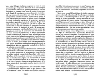 mera mitad del siglo XIX, habían exagerado un poco. Su error          su realidad sistemáticamente, como si "a priori" supieran que
consistió en que se separaron demasiado de las vías que seguía        la realidad es sistemática. Si la realidad es sistemática, lo habre-
el conocimiento científico; se apartaron demasiado de ellas; no       mos de saber cuando la conozcamos; lo primero es conocerla
las tuvieron en cuenta ni como punto de partida ni como pun-          tal como es.
to de llegada. Se empeñaron en que su deducción trascenden-               Tercer punto esencial del positivismo: de los dos puntos an-
tal, esa construcción sistemática que partía de lo absoluto,          teriores se deriva la reducción de la filosofia a puros resultados
comprendiera, también, en su seno, la ciencia de su tiempo. Y         de la ciencia. La filosona no puede ser otra cosa que la genera-
así se fue labrando, poco a poco, un abismo entre la filosot1a y      lización de los más importantes y gruesos resultados de la t1si-
la ciencia. La filosot1a, apartándose de la ciencia, y la ciencia,    ca, de la química, de la historia natural. Otra cosa no puede ha-
desviándose, apartándose también de la filosot1a. Y ¿qué resul-       cerse. El pensamiento humano no puede salirse del círculo en
tó de todo esto? Que a mediados del siglo XIX, esa ruptura, ese       que está encerrado el conocimiento. Por consiguiente, a lo más
abismo entre la ciencia y la filosot1a era tan grande, que trajo      que puede pretender el pensamiento filosófico, es a tomar esos
 consigo un espíritu de hostilidad, de recelo y de amargo apar-       resultados generales, a que llega la ciencia y estirarlos y darles
tamiento con respecto a la filosona. Sobrevino el espíritu que        las formas más o menos sistemáticas posibles.
 llamaríamos positivista. El positivismo está estructurado por             Por último, el rasgo esencial del positivismo es el naturalis-
 un cierto número de preferencias y de desvíos intelectuales,         mo. ¿~é es naturalismo? Algo muy sencillo. Existen unas
 que los voy a enumerar. En primer lugar, la hostilidad radical       ciencias, que estudian la naturaleza. Esas ciencias son: la astro-
 a toda construcción. Se llama construcción al empeño de estos        nomía, la fisica, la química, la biología, la historia natural. En
 filósofos románticos alemanes de deducir de lo absoluto, cons-       esas ciencias, los métodos que ellas emplean han dado unos re-
 tructivamente, todo el detalle del universo. En broma (siempre       sultados magníficos. Durante siglos, los métodos experimenta-
 hablaba en broma, pero muchas veces con una profundidad              les, de observación, de reducción de las formas a leyes o se-
 muy grande) decía Heine que Hegel era capaz de deducir la ra-        cuencias, han dado unos resultados excelentes. Entonces, natu-
 cionalidad del lápiz con que escribía, partiendo de lo absoluto,     ralismo consiste en decir: todas las demás ciencias, la psicolo-
 sin solución de continuidad.                                         gía, la ciencia de la historia, la ciencia del derecho y del espíri-
      Pues el espíritu positivista de hostilidad a la construcción,   tu, deben seguir los mismos métodos. Puesto que en éstas han
 consiste en esa hostilidad a toda deducción, que no esté ba-         sido tan buenos estos métodos, que sigan también ellas los
 sada en datos inmediatos de la experiencia. Estos filósofos,         mismos. Eso es naturalismo. Y ello está implícito en el pensa-
 no habían tenido la precaución de Kant; Kant había partido           miento positivista. Pero además, ese naturalismo los lleva a es-
  de la fisica de Newton y de la conciencia moral, como un he-        ta otra conclusión o consecuencia: que los objetos de la cien-
  cho. Su filosofía estaba pegada a las articulaciones de la cien-    cia del espíritu, la psicología, la historia, el derecho, las costum-
  cia. Pero estos filósofos parten de los resultados de la filoso-    bres, la moral, la economía política, ete., son objetos que de-
  fía de Kant; y entonces se alejaron extraordinariamente de los      ben poderse reducir a naturaleza. Nos creemos nosotros que
  datos mismos de la observación y de las experimentaciones           son de esencia y de índole diferente: nos creemos nosotros que
  científicas.                                                        entre el espíritu, el pensamiento y la materia cerebral hay un
      El segundo punto del positivismo es la hostilidad al sistema.   abismo. Pues no. Forzosamente, cuando llegue en el progreso
  El positivismo dice: la realidad será o no será sistemática. Eso    el día, se encontrará cómo se vincula el uno al otro y cómo el
  no lo sabemos "a priori". En cambio estos filósofos construyen      espíritu puede reducirse a los fenómenos materiales.

                              [358 [                                                                [ 359]
 