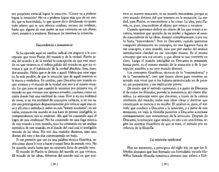 mo propósito esencial lograr la intuición. ¿Cómo va a poderse         mas en nuestra sensación, es un mundo trascendente, porque es
lograr la intuición? No va a poderse lograr más que de un mo-         otro mundo distinto del que tenemos en la sensación. La ver-
do, que es buscándola, lo que quiere decir dividiendo en partes       dad, para Platón, es trascendente a las cosas. La idea, para Pla-
todo objeto que se nos ofrezca confuso, oscuro, no evidente,          tón, es, pues, trascendente al objeto que vemos y tocamos.
hasta que alguna de esas partes se nos convierta en un objeto             Cuando queremos definir un objeto de los que vemos y to-
claro, intuitivo y evidente. Entonces ya tenemos la intuición.        camos, tenemos que quitarlo de en medio y fugamos al mun-
                                                                      do trascendente de las ideas, distinto completamente, y por eso
                                                                      lo llama "trascendente'.'. Pero en Descartes, cuando queremos
                  Trascendencia e inmanencia                          compartir plenamente un concepto, no nos fugamos fuera de
                                                                      ese concepto, a otro mundo, sino que por medio del análisis
    Se ha operado aquí un cambio radical con respecto a la con-       introducimos claridad en ese concepto mismo. Es el mismo
cepción que tenía Platón del mundo y de la verdad. Platón te-         concepto que nos era oscuro, y que ahora se nos convierte en
nía. del mundo y de la verdad la concepción de que este mun-          claro. Luego el mundo inteligible en Descartes es inmanente,
do en que. vivimos es el reflejo pálido del mundo en que no vi-       forma parte, es el mismo mundo de la sensación y de la per-
vimos y que es el habitáculo de la verdad absoluta. Son, pues,        cepción sensible, y no otro mundo distinto.
dos mundos. Había que ir de éste a aquél. Había que estar segu-           Los conceptos filosóficos, técnicos de la "trascendencia" y
ro, lo más posible, de que la intuición que de aquél tenemos es       de la "inmanencia", creo que tienen ahora para vosotros un
la exacta y verdadera. En cambio, para Descartes este mundo en        sentido más vivaz que si los hubiera pronunciado yo de pron-
que vivimos y el mundo de la verdad son uno y el mismo mun-           to, sin preparación y sin explicación previa.
do. Lo que pasa es que cuando lo miramos por primera vez, el              De modo que el método cartesiano, y a partir de Descartes
mundo en que vivimos nos aparece revuelto, confuso, como un           el de todos los filósofos, postula la inmanencia del objeto filo-
cajón donde hay una multitud de cosas. Pero si en esa multitud        sófico, La intuición tiene que discernir, a través de la caótica
de cosas, si en esa multitud de conceptos caóticos, si en ese ca-     confusión del mundo, todas esas ideas claras y distintas que
jón nos preocupamos despaciosamente por colocar aquí una co-          constituyen su esencia y su meollo. El análisis es, pues, el mé-
sa y allí otra e introducir orden en este "totum revolutus", en ese   todo que conduce a Descartes a la intuición, y a partir de este
cajón, entonces ese mundo se nos hace de pronto inteligible, lo       momento, en toda la filosoBa posterior a Descartes acentúase
comprendemos, nos es evidente. ¿En qué ha consistido aquí el          constantemente este instrumento de la intuición. Después de
logro de esta evidencia? No ha consistido en una fuga mística         Descartes, la intuición sigue siendo, en una o en otra forma, se-
de este mundo a Otro mundo, sino ha consistido en un análisis         gún los sistemas filosóficos de que se trate, el método por ex-
metódico de este mundo, en el fondo del cual está el inteligible      celencia de la filosoBa.
mundo de las ideas. No son dos mundos distintos, sino uno
dentro del otro y los dos constituyendo un todo.
    Si me permitís que use ya una palabra técnica filosófica, ve-                         La intuición intelectual
réis cómo ahora lo vaya hacer y estará llena de sentido vivo. No
he querido usarla hasta que no estuviera llena de sentido vivo.          Hay un momento, a principios del siglo XIX, en que los fi-
    El mundo de Platón es distinto del mundo en que vivimos.          lósofos alemanes que han formado esa formidable escuela filo-
El mundo de las ideas, diferente del mundo real en que vivi-          sófica llamada filosoBa romántica alemana (me refiero a Fich-

                               [ 38 ]                                                              [ 39]
 