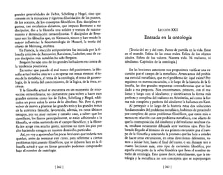 grandes generalidades de Fichte, Schelling y Hegel, sino que
consiste en la minuciosa y rigurosa dilucidación de los puntos,
de los acentos, de los conceptos filosóficos. Esta disciplina ri-
gurosa, casi escolástica diríamos, que impuso Brentano a sus
discípulos, dio a la filosofia una solidez y textura de razona-                                 LECCIÓN XXII
miento y demostración extraordinarias. y discípulos de Bren-
tano son los filósofos que, en Alemania, tienen y han tenido la                       Entrada en la ontología
mayor influencia: la fenomenología de Husserl, la teoría del
objeto de Meinong, etcétera.
    En Francia, la reacción antipositivista fue iniciada por la fi-       {Teoría de! ser y del ente. Punto de partida en la vida. Estar
losofía criticista de Renouvier, Ravaisson, Lachelier, uno de cu-      en el mundo. Esfera de las cosas reales. Esfera de los objetos
yos discípulos más notables ha sido Bergson.                           ideales. Esfera de los valores. Nuestra vida. Ni realismo, ni
     Bergson ha sido uno de los grandes luchadores en contra de        idealismo. Capítulos de la ontología.]
la tendencia positivista.
     En suma: que pasado el mal trance del positivismo, la filo-           En las lecciones anteriores nos propusimos verificar una ex-
saRa actual vuelve otra vez a recuperar sus temas eternos: el te-      cursión por el campo de la metaflsica. Arrancamos del proble-
ma de la metafisica, e! tema de la ontología, e! terna de gnoseo-      ma esencial metafisico, que es el problema de: ¿qué existe? Per-
logía, de la teoría de! conocimiento, de la lógica, de la ética, et-   seguimos en nuestra excursión, a lo largo de la historia de la fi-
 cétera.                                                               losofia, las dos grandes respuestas contradictorias que se han
     y la filosoRa actual se encuentra en un momento de reno-          dado a esa pregunta. Nos encontramos, primero, con el rea-
 vación extraordinaria; no ciertamente para volver a hacer esos        lismo y luego con el idealismo; y sintetizamos la forma más
 grandes sistemas como los de Fichte, Schelling y Hegel, edifi-        perfecta y completa del realismo en Aristóteles, así como la for-
 cados un poco sobre la arena de lo absoluto. No. Pero sí, para        ma más completa y perfecta del idealismo la hallamos en Kant.
 volver de nuevo a plantear las grandes tesis y los grandes temas          Al perseguir a lo largo de la historia estas dos soluciones
 de la auténtica filosofía, favorecida, además, en estos últimos       fundamentales del problema metaRsico, hubimos de prescindir
 tiempos, por un muy curioso y extraño caso, a saber: que los          por completo de otros problemas filosóficos, que están más o
 científicos, los fisicos principalmente, se están adhiriendo a la     menos en relación con este problema metafisico, con objeto de
 filosofia, se están metiendo en e! campo filosófico; y la filoso-     que la contraposición de! idealismo y del realismo resultase cla-
 Ra los acoge con mucho gusto, mientras no tiren los pies por          ra, resultase netamente dibujada ante vuestros ojos. Pero ha-
 alto haciendo estragos en nuestro domicilio particular.               biendo llegado al término de esa primera excursión por el cam-
     Así, yo vaya aprovechar las pocas lecciones que todavía nos       po de la masoRa y reiterando la promesa que les hice a ustedes
 quedan, antes de terminar este curso, para referirme a ciertos        de hacer otras excursiones, en otras direcciones diferentes, va-
 problemas típicamente filosóficos, que se debaten hoy en la fi-       mos a iniciar hoy, hasta el final del curso, o sea durante tres o
  losofía actual y que en líneas generales podemos comprender          cuatro lecciones más, otro tipo de excursión filosófica, por
 bajo e! nombre de ontología.                                          aquella otra parte de la selva filosófica que lleva e! nombre ex-
                                                                       traño de ontología. Esto quiere decir, naturalmente, que la on-
                                                                       tología y la metafisica no son conceptos que se superpongan

                               [ 362]                                                               [363   I
 