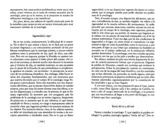 exactamente; hay intercambios problemáticos entre una y otra         ingenuidad; y en esa disposición ingenua del ánimo es conve-
esfera, como veremos en el curso de nuestra excursión por la         niente que se pongan ustedes para poder abordar los proble-
ontología; pero no es lo mismo, ni se proponen 10 mismo las          mas de la ontología.
reflexiones ontológicas y las metafisicas.                              Pero, al mismo tiempo, otra disposición del ánimo, que pa-
    Así, pues, ahora, nos salimos de aquella intrincada parte de     rece contradictoria de ésta, es también exigible: me refiero a la
la metaflsica para entrar en esta no menos intrincada pero muy       rigurosidad en la marcha reflexiva del pensamiento. Es indis-
interesante también de la ontología.                                pensable que nuestras intuiciones, nuestras visiones en esta ex-
                                                                    cursión por el campo de la ontología, sean rigurosas, precisas,
                                                                    todo lo más claras que sea posible; de manera que hagamos es-
                      Ingenuidady rigor                             te trabajo con un prurito de exactitud comparable con el de las
                                                                    mismas matemáticas. Y por eso digo que las dos condiciones, la
    No se me oculta, evidentemente, la dificultad de la empre-      ingenuidad y el rigor, en cierto modo se contradicen. La inge-
sa. No es fácil lo que vamos a hacer; no es fácil que en pocas      nuidad es algo así como la puerilidad, como la inocencia; y, por
lecciones lleguemos a un conocimiento profundo de los pro-          otra parte, el rigor es una virtud que solamente los hombres ya
blemas variadísimos que la ontología plantea, y menos todavía       avezados en el trabajo intelectual, en la meditación reflexiva,
podemos tener la pretensión de dar, aquí, de ellos, una solu-       pueden desenvolver. Y, sin embargo, estas dos virtudes opuestas,
ción. Pero eso no importa; porque la filosofia no apetece tan-      al parecer, son las que yo les pido a ustedes que desenvuelvan.
to soluciones como apetece el dulce placer del camino. Así co-          Por último, también les pido una tercera disposición de áni-
mo el excursionista se divierte mucho más durante la excursión      mo de carácter puramente formal, que es paciencia. Oigamos
que al término de ella, así también nosotros, en esta excursión     la palabra de Descartes, cuando nos aconseja que evitemos la
por el campo de la filosofía, lo que pretendemos es simplemen-      precipitación. Evitar la precipitación consiste en contentarse,
te agudizar en ustedes -en mí mismo- la percepción, la intui-       en cada una de las etapas del viaje filosófico, con los resultados
ción de los problemas filosóficos. Sin embargo, debo hacer re-      que se han obtenido, sin pretender, en modo alguno, anticipar
saltar dos requisitos fundamentales, que son necesarios para        soluciones prematuras ni plantear problemas que no estén ellos
que nuestra excursión por el campo de la ontología tenga fru-       mismos planteados espontáneamente por la constelación de
tos gratos y provechosos. Estos dos requisitos son dos disposi-     los resultados a que se haya llegado.
ciones del ánimo, que es preciso desenvolver dentro de ustedes          y con este viático, con esta preparación para el viaje, vamos
mismos, para que estas lecciones últimas sean fructíferas; y es-    a salir, como Don Qyijote salió a los campos de Castilla; va-
tas dos disposiciones o actitudes son: la primera, lo que yo lla-   mos a salir al campo intrincado de la ontología, y lo primero
maría ingenuidad. Es menester que nos pongamos ante los             que nos encontramos al llegar a esta parte del bosque, es con
problemas de la ontología con un ánimo ingenuo, desprovisto         el letrero que dice: ontología.
de prejuicios; es menester que lo que sabemos, lo que hemos
estudiado en libros y teorías, no venga a supetponerse sobre la
intuición clara, que logremos producir en nosotros mismos, de                            Teoría del ser y del ente
los objetos. Esa intuición directa, clara, de los objetos mismos,
no debe ser enturbiada por una atmósfera de teorías o de con-          Vamos a estudiar la ontología. Y ¿qué significa la palabra on-
ceptos aprendidos o estudiados antes. Eso es lo que yo llamo        tología? La palabra ontología significa "teoría del ser". Pero es-

                             [364 [                                                              [365 [
 