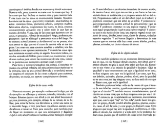 constituyen el ámbito donde nos movemos y donde actuamos.           too Ya este árbol no es un término inmediato de nuestra acción,
Nuestra vida, pues, consiste en tratar con las cosas que hay. Y     de nuestro hacer, sino que esta acción y este hacer se ha con-
las cosas que hay, las hay en nuestra vida y para nuestra vida.     vertido ahora en meditación y en pregunta acerca del ser del ár-
y este trato con las cosas es enormemente variado. Nosotros         bol. Preguntamos cuál es e! ser del árbol; ¿qué es el árbol?, y
hacemos con las cosas -para vivir y viviendo- una multitud de       podemos contestar: que ese árbol es un roble. Y podemos se-
actos: comemos frutas, plantamos árboles, cortamos madera,          guir preguntando en nuestra actitud de pensamiento: ¿qué es
fabricamos objetos, trasponemos los mares, es decir, estamos        roble? Y podemos contestar: es una especie vegetal. Y pode-
constantemente actuando con y sobre todo lo que hay en              mos seguir preguntando: ¿qué es una especie vegetal? Y contes-
nuestro derredor. Y una, una de las cosas que hacemos con las       tar que es un modo de ser cosa; una especie vegetal es un con-
cosas, es pensarlas. Además de encender el fuego, podemos pre-      junto de cosas, árboles, estas cosas, clases de plantas, todas las
guntamos: ¿qué es el fuego? y pensamos acerca del fuego. Pe-        especies vegetales. Y así hemos llegado a determinar de esta
ro nuestra actitud primera y fundamental no es pensar, sino         manera que en nuestra vida hay cosas, como árboles, piedras,
que pensar es algo que en e! curso de nuestra vida se nos im-       plantas, animales, un cierto número de cosas.
pone. Las cosas son para nosotros amables u odiables; nos dan
facilidades o nos oponen resistencias. Y cuando las cosas opo-
nen resistencia a nuestra vida, en seguida buscamos rodeos, co-                        Esfera de los objetos ideales
mo los animales de K6hler, para vencer esas resistencias; y uno
de esos rodeos para vencer las resistencias de una cosa, consis-        Pero también podemos en un momento determinado fijar-
te en ponemos un momento a pensar: ¿qué es esto?                    nos en que, en este bosque donde estamos, este árbol, que te-
    Pues bien; si nosotros tomamos esa actitud, si nosotros to-     nemos delante, es igual a aquel otro árbol que hay allí. Enton-
mamos esa actitud reflexiva de! pensamiento (que repito no es       ces se nos viene a las manos la igualdad y decimos: ¿Qyé es
la primaria, sino ya una actitud derivada o secundaria) enton-      igualdad? y nos encontramos con que la igualdad no es cosa;
 ces empieza el conjunto de las cosas a adquirir para nosotros,     no hay ninguna cosa que sea la igualdad. Las cosas, que hay,
 de pronto, un matiz, un aspecto completamente distinto.            son árboles, animales, plantas, piedras, el sol, pero la igualdad
                                                                    no es una cosa; no hay ninguna cosa, no hay nada de eso que
                                                                    yo llamo cosa, que sea la igualdad.
                    Esfera de las cosas reales                          También podemos haber caído en la cuenta de que el tron-
                                                                    co de este árbol es circular; y podemos entonces preguntamos:
    Nosotros estamos, por ejemplo -solamente 10 digo por vía        ¿qué es el círculo? Y, también vemos, inmediatamente, que e!
de ejemplo- en el bosque y estamos .tratando, viviendo, con el      círculo no es una cosa; que no hay ninguna cosa que sea e! cír-
bosque. Estamos junto a un árbol y con ese árbol hacemos al-        culo. Y entonces, ya recapitulando un momento, encontramos
go; nos ponemos, por ejemplo, debajo de su ramaje, de su fo-        aquí que, con lo que "hay" en "mi vida" puedo hacer dos gru-
llaje, para evitar la lluvia; nos decidimos a cortar una rama pa-   pos: un grupo, donde pondré árboles, piedras, plantas, anima-
ra encender fuego, o bien para hacer con ella un asiento; o nos     les, casas, e! sol, la luna, y a ese grupo, lo llamaré cosas. Otro
decidimos a tomar un fruto para comerlo; pero también pue-          grupo en que lo que hay son: la igualdad, la diferencia, el trián-
de llegar un momento en que nos detengamos y digamos:               gulo, e! círculo, los números; y a todo esto no lo podemos lla-
¿Q!.¡é es este árbol? Entonces nuestra actitud varía por comple-    mar cosas, puesto que e! nombre de cosas lo he reservado pa-

                             [ 368   1                                                            [369 J
 