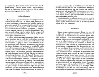 ra aquellas otras. Estos nuevos objetos no son cosas. Por de        ne más ser, tiene más valor. El árbol hermoso no es más que e!
pronto, vamos a llamarlos objetos ideales. Y nos encontramos        árbol no hermoso, pero vale más; e! cuadro bello, bien pinta-
con que en e! repertorio de lo que hay en mi vida, he hallado       do, no es ontológicamente más que e! cuadro mal pintado o
primero, cosas; segundo, objetos ideales.                           feo, pero tiene más valor. ¡Ah! Me encuentro ahora con un gru-
                                                                    po de objetos que "hay" en mi vida y que no son ni las cosas
                                                                    ni los objetos ideales, y que ni siquiera tienen ser, sino valor;
                      Eifera de los valores                         que ni siquiera son, sino que valen.
                                                                       A estos objetos los vaya llamar valores; y así pues tengo ya
    Pero mientras hago estas reflexiones, vuelvo a posar la mira-   descubiertos, en el ámbito de mi vida, estos tres conjuntos de
da sobre e! árbol y me digo a mí mismo: ¡Qyé hermoso es es-         objetos que hay. En mi vida hay cosas, en mi vida hay objetos
te árbol! Y ahora me encuentro con otra novedad que hay en          ideales, en mi vida hay valores.
mi mundo. Además de las cosas y de los objetos ideales, hay la
hermosura de! árbol. Y me digo: ¿dónde colocaré la hermosu-
ra? ¿La colocaré entre las cosas? No, ciertamente. La hermosu-                                 Nuestra vida
ra no es una cosa. ¿La colocaré entre los objetos ideales? Tam-
poco la puedo colocar entre los objetos ideales, porque, ¡ved            (Es que hemos terminado con esto? (Es que con esto está
qué cosa más curiosa! La hermosura "no es"; los objetos idea-       ya dicho todo lo que hay en mi vida? No, por cierto. Pues, si
les son, pero la hermosura no es.                                   sentado al pie de este árbol fecundo y fructífero (para la onto-
    Si el árbol es hermoso, esta hermosura que el árbol tiene no    logía) me dedico a hacer ahora algunas reflexiones más desin-
agrega ni un ápice a su ser árbol. Si e! árbol no fuera hermoso,    teresadas todavía, porque comprenden la totalidad de lo que
no dejaría por esto de ser tan árbol como siendo hermoso. La        hay en mi vida, reflexiones de carácter completo y total, me
hermosura no le ha agregado, pues, al árbol, ni un ápice de ser.    encuentro con que además de esas tres esferas de objetos, hay
No puedo decir que la hermosura sea un objeto ideal, porque         mi propia vida, hay e! conjunto de todas ellas en mi vida, hay
los objetos ideales son y la hermosura no es nada. No puedo         mi vida misma. Y mi vida misma, diré al pronto, ¿no será uno
tener la hermosura como tengo e! círculo ante la vista del pen-     de esos tres objetos? Y encuentro que no. Porque mi vida no
samiento, ante la visión intelectual. Ante mi visión intelectual    es una cosa. ¿Cómo podría ser mi vida una cosa, cuando las
tengo e! círculo; y de ese círculo que tengo, que está en mi vi-    cosas están en mi vida? ¿Cómo podría ser mi vida una cosa,
da, puedo decir esto, lo otro, lo de más allá. Ante mi visión in-   cuando mi vida es la que contiene las cosas? No puede, pues,
telectual tengo e! número siete y de él puedo decir que es pri-     mi vida ser al mismo tiempo la que contiene y la contenida.
mo y que es impar. Éstos son objetos ideales. Pero ante mi vi-      No es, pues, mi vida una cosa. ¿Será mi vida entonces un ob-
sión intelectual no tengo la hermosura. La hermosura es siem-       jeto ideal? Pero tampoco es posible que mi vida sea un objeto
pre algo que tengo que pensar de una cosa. Pero cuando digo         ideal, porque los objetos ideales son lo que son: e! número sie-
 de una cosa que es hermosa, no he agregado ni tanto así de ser      te, la raíz cuadrada de tres, la igualdad, e! círculo, el triángulo,
a esa cosa. La cosa que tiene hermosura no por eso tiene más        son lo que son, en todo tiempo, fuera de! tiempo y del espacio;
 ser que la cosa que no tiene hermosura. ¿Qpé es lo que tiene        no cambian. En cambio, mi vida fluye en el tiempo, cambia
 entonces la cosa que tiene hermosura y que la distingue de las     en e! tiempo, en unos días esto, otros días lo otro; y, sobre to-
 otras cosas? La cosa que tiene hermosura y que no por eso tie-      do, mi vida es propiamente lo que todavía no es. Mi vida, pro-

                             [ 370 [                                                               [ 371 [
 