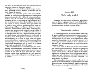 tura óntica del valor. Pero aun dentro de la estructura óntica de
los objetos que son, he descubierto también:
    4g Objetos que son reales (las cosas), objetos que son idea-
les (la igualdad, el círculo, la diferencia, etcétera) y la vida, que
no es ninguno de esos tres.                                                                     LECCIÓN XXIII
    Tenemos, pues, adquiridos aquí los cuatro capítulos funda-
mentales de la ontología. La ontología tendrá como primera                               De lo real y lo ideal
incumbencia la de descubrir y definir lo mejor posible, las es-
tructuras ónticas de cada uno de esos cuatro grupos de objetos;
tendrá que decirnos en qué consiste ser cosa; tendrá que decir-             [Categorías ónticas y ontológicas. Estructura de los objetos
nos en qué consiste ser objeto ideal; tendrá que decirnos en            reales. Lo fisico y 10 psíquico. Mundo amanual. Mundo pro-
qué consiste ser valor: y, por último, tendrá que decimos qué           blemático. Mundo científico. Estructura de los objetos ideales:
es la vida. Y aquí el problema ontológico confluye con el me-           ser, intemporalidad, idealidad. La unidad del ser.]
tafisico; porque, al llegar a la vida, como algo previo, más pro-
fundo que la división entre sujeto y objeto, entre yo y cosas,
tocamos ya el fundamento más hondo de toda la realidad. Y                               Categorías ónticas y ontológicas
en las problematicidades, en los problematismos de la vida, de
la estructura misma de la vida, y de sus condiciones ónticas, es-           En nuestra primera visión de conjunto sobre el campo todo
tará la solución que podemos dar a los eternos problemas de la          de la objetividad, hemos encontrado cuatro regiones en que la
metafisica; ahí es donde podremos encontrar la respuesta al             totalidad de los objetos puede dividirse. En una primera región
gran problema. ¿Qué es lo que de verdad existe? Y al mismo              hemos colocado las cosas reales; en una segunda región hemos
tiempo, ahí también se nos planteará el último gran problema            puesto los objetos ideales; en la tercera, los valores; y en la
de la ontología, que es el de la unidad, que se cierne sobre esas       cuarta región los objetos metafisicos, de los cuales por lo me-
cuatro formas de objetividad: la de las cosas, la de los objetos        nos uno, la vida, está inmediatamente en nuestro propio poder
ideales, la de los valores y la de la vida misma.                       y a nuestro alcance.
    Así, nuestra futura marcha a través del campo de la ontolo-             Esas cuatro esferas de objetos son intuidas inmediatamente
gía viene perfectamente clara. Tendremos que esforzamos por             por nosotros. Inmediatamente nos ponemos en relación con
definir 10 mejor que podamos, sucesivamente, la estructura de           las cosas; también de un modo inmediato, con los objetos
cada una de estas esferas de 10 que "hay" en la vida y tendre-          ideales, como la igualdad o el círculo; también de un modo in-
mos que terminar por el problematismo de la vida misma, to-             mediato con los valores. Y con el objeto fundamental de la me-
cando con él a los más hondos y más profundos problemas de              tafisica, que es la vida, nuestra vida, también estamos en un
la metafisica.                                                          contacto inmediato, puesto que la vida nos comprende a no-
                                                                        sotros mismos en el mundo.
                                                                            Así, esta inmediatez de nuestra relación con los objetos nos
                                                                        permite fácilmente descubrir, en una primera visión, que entre
                                                                        estas cuatro clases de objetividad existe una diferencia notoria.
                                                                        No es lo mismo ser cosa, que ser objeto ideal; no es lo mismo

                               [ 374   1                                                             [375 [
 
