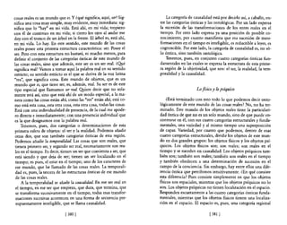 cosas reales es un mundo que es. Y ¿qué significa, aquí, ser? Sig-        La categoría de causalidad está por decirlo así, a caballo, en-
nifica una cosa muy simple, muy evidente, muy inmediata: sig-         tre las categorías ónticas y las ontológicas. Por un lado expresa
nifica que lo "hay" en mi vida. Está ahí, en mi vida; tropiezo        la sucesión de las transformaciones de los entes reales en el
con él de continuo en mi vida; si cierro los ojos al andar me         tiempo. Por otro lado expresa ya una posición de posible co-
doy con el tronco de un árbol en la frente. El árbol es, está ahí,    nocimiento, por cuanto manifiesta que esa sucesión de trans-
en mi vida. Lo hay. En este sentido, este mundo de las cosas          fonnaciones en el tiempo es inteligible, es reductible a leyes, es
reales posee esta primera estructura característica: ser. Posee el    cognoscible. Por este lado, la categoría de causalidad es, no só-
ser. Pero con esta estructura no bastará, ni mucho menos, para        lo óntica, sino también ontológica.
definir el conjunto de las categorías ónticas de este mundo de            Tenemos, pues, en conjunto cuatro categorías ónticas fun-
las cosas reales, sino que además, este ser es un ser real. ¿O!Ié     damentales en las cuales se expresa la estructura de esta prime-
significa real? Vamos a tomar aquí la palabra real en su sentido      ra región de la objetividad, que son: el ser, la realidad, la tem-
estricto; su sentido estricto es el que se deriva de la voz latina    poralidad y la causalidad.
"res", que significa cosa. Este mundo de objetos, que es un
mundo que es, que tiene ser, es, además, real. Su ser es de este
tipo especial que llamamos ser real. Qyiere decir que no sola-                              Lo físico y lo psíquico
mente está así, sino que está ahí de un modo especial, a la ma-
nera como las cosas están ahí, como las "res" están ahí; está co-         ¿Está terminado con esto todo lo que podemos decir onto-
mo está esta cosa, esta otra cosa, esta otra cosa, todas las cosas.   lógicamente de este mundo de las cosas reales? No, no ha ter-
Está con una individualidad de presencia, de la cual me apode-        minado. Este mundo de los objetos reales tiene la particulari-
 ro directa e inmediatamente; con una presencia individual que        dad óntica de que no es un solo mundo, sino de que puede en-
 es la que designamos con la palabra real.                            contrarse en él, con sus cuatro categorías estructurales y funda-
     Tenemos, pues, dos categorías o determinaciones de esta          mentales, una variedad y al mismo tiempo una superposición
 primera esfera de objetos: el ser y la realidad. Podemos añadir      de capas. Variedad, por cuanto que podemos, dentro de esas
 otras dos, que son también categorías ónticas de esta región.        cuatro categorías estructurales, dividir los objetos de este mun-
 Podemos añadir la temporalidad. Las cosas que son reales, que        do en dos grandes grupos: los objetos fisicos y los objetos psí-
 tienen primero ser, y segundo ser real, necesariamente son rea-      quicos. Los objetos fisicos son; son reales; son reales en el
 les en el tiempo. Es decir, tienen un ser que comienza a ser, que    tiempo y se suceden en causalidad. Los objetos psíquicos tam-
 está siendo y que deja de ser; tienen un ser localizado en el        bién son; también son reales; también son reales en el tiempo
 tiempo; es pues, el estar en el tiempo; uno de los caracteres de     y también obedecen a una determinación de sucesión en el
 ese mundo, que he llamado de las cosas reales. La temporali-         campo de la conciencia. Sin embargo, hay entre ellos una dife-
 dad es, pues, la tercera de las estructuras ónticas de ese mundo     rencia óntica que percibimos intuitivamente. ¿En qué conSIste
 de las cosas reales.                                                 esta diferencia? Pues consiste simplemente en que los objetos
     A la temporalidad se añade la causalidad. En ese ser real en     fisicos son espaciales, mientras que los objetos psíquicos no lo
 el tiempo, en ese ser que empieza, que dura, que termina, que        son. Los objetos psíquicos no tienen localización en el espacio.
 se transfonna sucesivamente en el tiempo, todas esas transfor-       Responden escuetamente a las cuatro categorías ónticas funda-
 maciones sucesivas acontecen en una fonna de secuencia pre-          mentales, mientras que los objetos fisicos tienen una localiza-
 supuestamente inteligible, que se llama causalidad.                  ción en el espacio. El espacio es, pues, una categoría regional

                              [ 380 [                                                              [ 381   1
 