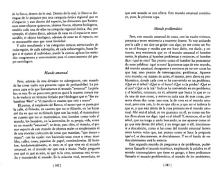 de lo físico, dentro de lo real. Dentro de lo real, lo físico se dis-   que este mundo se nos ofrece. Este mundo amanual constitu-
tingue de lo psíquico por una categoría óntica regional que es          ye, pues, la primera capa.
el espacio; y aun dentro del espacio, las divisiones que hiciéra-
mos entre objetos químicos, objetos físicos, objetos biológicos,
tendría cada una de ellas su categoría regional óntica. Así, por                              Mundo problemático
ejemplo, el objeto físico, además de estar en el espacio es men-
surable; el objeto biológico, además de estar en el espacio, no             Pero, este mundo amanual de cosas, con las cuales vivimos,
es mensurable sino que tiene finalidad.                                 presenta a veces resistencia a nuestros deseos. Yo voy andando
    y sólo atendiendo a las categorías ónticas estructurales de         por la calle y me doy un golpe con algo; yo me como un fru-
 cada región, de cada subregión, de cada subsurregión, hasta lle-       to en e! bosque y resulta que me hace daño, me duele; y en-
gar si se quiere al individuo, puede la ciencia aplicar los méto-       tonces, esta resistencia que en e! mundo amanual e! hombre
 dos congruentes y convenientes para el conocimiento del gru-           siente, le plantea al hombre problemas y entonces, el hombre
 po ontológico.                                                         dice: ¿qué es esto? Tan pronto como e! hombre ha pronuncia-
                                                                        do estas palabras: ¿qué es esto? la primera capa de este mundo,
                                                                        de! mundo amanual, desaparece y entonces ya no son cosas las
                         Mundo amanual                                  que hay, sino puntos de interrogación, problemas. Aparece
                                                                        otro mundo; ese mismo de antes, el mismo, pero ahora ya pro-
    Pero, además de esta división en subregiones, este mundo            blemático, donde cada cosa se ha convertido en un problema.
de las cosas reales nos presenta capas de profundidad. La pri-          ¿Q.¡é es el árbol? ¿Q!1é es el fruto? ¿Q!1é es la piedra? ¿Qyé es
mera capa es la que llamaríamos e! mundo "amanual". La pala-            el aire? ¿Q!1é es la luz? Todo se ha convertido en un problema;
bra es rara. Es un poco rara; pero es quizá la manera menos ma-         y el hombre, entonces, en él, advierte que busca lo que es ca-
la de traducir un término forjado por Heidegger que es "das zu-         da una de esas cosas, y entonces cada una de esas cosas, pre-
handene Weit" o "e! mundo es cuanto que está a mano".                   senta ahora dos caras: una cara, la de cosa en e! mundo ama-
    El pastor, e! empleado de Banco, e! mozo que se pasea por           nual, pero otra cara, la de eso que ella es, y que no sé todavía lo
la calle, e! filósofo, en cuanto que no es filósofo, en las horas       que es, y que está detrás de la cosa primaria en el mundo ama-
del día en que no es filósofo (que son las más), el matemático          nual. Ahí está el árbol; yo me guarezco en él; yo como sus fru-
en cuanto que no es matemático, sino hombre como todo e!                tos. Pero ahora me digo: ¿qué es e! árbol? Y, entonces, el urde!
mundo, los hombres, en la inmersión de su propia vida, viven            árbol, que no tengo y ando buscando, se me aparece como al-
 en un mundo "amanual"; es decir, para ellos, el mundo, e! pri-         go que está detrás del árbol; y yo tengo que ir allí, literalmen-
 mer aspecto de este mundo de objetos reales es simplemente el          te a descubrirlo, como si las cosas de! mundo amanual fuesen
 de una enorme colección de cosas que manejan, "que tienen a            otros tantos velos que, tan pronto como se hace la pregUnta
 mano"; con las cuales van haciendo unas cosas u otras: mue-            ¿qué es?, se descorriesen, se descubriesen. Y en el fondo de ese
 bles, calles, casas, pajaritas de pape!, comiéndoselas. El hom-        descubrimiento está la esencia.
 bre, fundamentalmente, es esto; es e! que vive en el mundo                 Este segundo mundo de preguntas y de problemas, pudié-
 amanual, en el mundo ese que está a mano. Nadie pregunta               ramos llamarlo e! mundo teorético, empleando la palabra en el
 por qué ni qué es esto, ni qué es lo otro, mientras está vivien-       sentido contemplativo que tiene en griego; o bien podríamos
 do y manejando e! mundo. Es la relación vital, inmediata, en           llamarlo e! mundo problemático, el mundo de los problemas,

                                [382 [                                                                [383 [
 