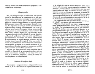 o bien, el mundo dado. Dado, mejor dicho, propuesto a la in-              en las series de las capas del mundo de las cosas reales, hemos
vestigación, al pensamiento.                                             pasado de la cosa en el mundo amanual, al problema, y del
                                                                         problema a la esencia. Pero la esencia ya no es una cosa en el
                                                                         mundo ~e las co~as reale~; ya la eS,encia no es una realidad; ya
                        Mundo cient{fico                                 la esenCIa no esta en el tiempo, 111 es causada, ni causante, ni
                                                                         es real. Ya al llegar a ese fondo del mundo de las cosas reales
    Pero, con esta segunda capa, no termina todo, sino que una           hemos tropezado sin solución de continuidad, con uno de lo~
vez que he descubierto que las cosas tienen un ser, una esen-            elementos de que está constituido el otro mundo el de las co-
cia, me interesa descubrir esa esencia que las cosas tienen. Ese         sas ideales. Porque las esencias son cosas ideales. '
ser, en el sentido de esencia, que he descubierto que tienen,              , :as cosa! reales son cada uno de los caballos: pero la esen-
quisiera yo conocerlo. Entonces vienen los esfuerzos seculares           Cia caballo, eso, ya no es real; es un objeto ideal.
del hombre por conocer. Y la tercera capa es el mundo cientí-                Llegamos, pues, al segundo gran grupo, a la segunda región,
fico. Para el pastor en el campo, el árbol es una cosa amanual;         que es la región de los objetos ideales. ¿Cuáles son estos obje-
la hacienda que él enlaza, es una cosa amanual, con la cual tra-        tos ideales? Pues principalmente son tres los que conocemos
baja, con la cual convive. Pero, para el biólogo es otra cosa. La       ahOl? (puede que haya más, pero la filosofia hasta hoy no ha
biología conoce la esencia. La botánica conoce la esencia del           podido comprobar más que estos tres grupos de objetos idea-
árbol, la fisica la esencia de cada cosa, y así tenemos la tercera      les). Primero, las relaciones, las relaciones entre cosas. Si yo di-
capa que es el mundo científico. Mundo de esencias descubier-          go que dos cosas son iguales, la igualdad no es una cosa, sino
tas después de que las cosas se han convertido en problemas y          al,go que no se parece nada a la cosa. Es un objeto ideal. Si yo
que el problema ha sido resuelto. Esas esencias pueden llegar a        digo que dos cosas son semejantes o desemejantes, o que la
ser absolutamente del mundo amanual primitivo. fuí, por                una es el doble de la otra, o que es la mitad de la otra, el ser
ejemplo, desde el punto de vista de la fisica, este mundo, el          do?le, la mitad, ser semejante o ser desemejante, todas esas re-
mundo de que hablamos, el mundo de las cosas reales, tempo-            laCiones son objetos ideales. Las cosas son cada una lo que son;
rales y causales, ese mundo no es más que un sistema de nú-            pero sólo por cOI?paración puede metafóricamente decirse que
meros métricos; fórmulas matemáticas, que expresan medidas             una cosa es la mItad de la otra; pues ser, no es mitad de nada.
y relaciones entre medidas. Ni más, ni menos,                          De. modo que, primero, tenemos las relaciones. Segundo, los
    Así, pues, esta esfera de las cosas reales ven ustedes que es     objetos matemáticos. Los objetos matemáticos también son
compleja en el sentido de las capas sucesivas. Ahora creo que         ideales. El punto, la línea, el círculo, los números, las raíces, los
nuestro conocimiento ontológico de esta esfera de las cosas           dobles, los triples, los cuádruples, las razones, las proporciones,
reales, de los entes reales, temporales y causales, es bastante im-   los cuadrados, los cubos, las diferenciales, las integrales; todos
portante para que no insistamos más.                                  ~st?S objetos matemáticos son también objetos ideales. Y, por
                                                                      ~ltlmo, las esencias, son objetos ideales. Napoleón fue un ob-
                                                                      jeto ~ea~. Com~ t?dos los ~bjetos reales, existió en el tiempo.
                 Estructura de los objetos ideales                    remuno de eXistir en el tIempo. Pero la esencia Napoleón,
                                                                      aquello a que los historiadores se refieren cuando hablan de
   Vamos a pasar a la segunda esfera; y este paso no lo vamos         Napoleón y seguirán hablando durante muchos años ese tér-
a hacer así, de un salto, sino que les hago a ustedes notar que       mino al cual se refieren los historiadores, ése es obje~o ideal.

                              [ 384   1                                                             [ 385   1
 