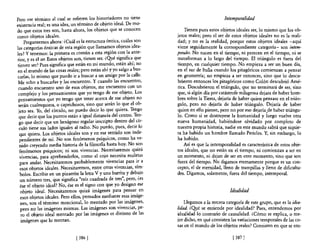Pero ese término al cual se refieren los historiadores no tiene                                 Intemporalidad
existencia real; es una idea, un ténnino de objeto ideal. De mo-
do que estos tres son, hasta ahora, los objetos que se conocen             Tienen pues estos objetos ideales ser, 10 mismo que los ob-
comO objetos ideales.                                                  jetos reales; pero el ser de estos objetos ideales no es la reali-
     Preguntemos ahora: ¿Cuál es la estructura óntica, cuáles son      dad; y no es la realidad, porque estos objetos ideales -aquí
las categorías ónticas de esta región que llamamos objetos idea-       viene seguidamente la correspondiente categoría- son intem-
les? y tenemos: la primera es común a esta región con la ante-         porales. No nacen en el tiempo, ni perecen en el tiempo, ni se
rior, y es el ser. Estos objetos son, tienen ser. ¿Qué significa que   transforman a lo largo del tiempo. El triángulo es fuera del
tienen ser? Pues significa que están en mi mundo, están ahí; no        tiempo, en cualquier tiempo. No empieza a ser un buen día,
 en el mundo de las cosas reales; pero están ahí y yo salgo a bus-     en el sur de Italia cuando los pitagóricos comienzan a pensar
carlas, lo mismo que puedo ir a buscar a un amigo por la calle.        en geometría; no empieza a ser entonces, sino que lo descu-
 Me echo a buscarlas y las encuentro. Y cuando las encuentro,          brieron entonces los pitagóricos como Colón descubrió Amé-
 cuando encuentro uno de esos objetos, me encuentro con un             rica. Descubrieron el triángulo, que no terminará de ser, sino
 complejo y los pensamientos que yo tengo de ese obie~o. Los           que, si algún día por catástrofe milagrosa dejara de haber hom-
 pensamientos que yo tengo que tener acerca de ese objeto no           bres sobre la Tierra, dejaría de haber quien pensase en el trián-
 serán cualesquiera, o caprichosos, sino que serán lo que el ob-       gulo, pero no dejaría de haber triángulo. Dejaría de haber
 jeto sea. Yo, del círculo, no puedo decir lo que quiera. Tengo        quien en ello piense, pero no por eso dejaría.de haber triángu-
 que decir que los puntos están a igual d.istan~ia del centro. Te?-    lo. Como si se destruyese la humanidad y luego vuelve otra
 go que decir que un hexágono regular mscnpto dentro del cu-           nueva humanidad, habiéndose olvidado por completo de
 culo tiene sus lados iguales al radio. No puedo, pues, decir lo       nuestra propia historia, nadie en este mundo sabrá que siquie-
  que quiera. Los objetos ideales son y en ese sentido son inde-       ra ha habido un hombre llamado Pericles. y, sin embargo, lo
  pendientes de mí. No son fenómenos psíquicos, como ha ve-            ha habido.
  nido creyendo media historia de la filos06a hasta hoy. No son            Así es que la intemporalidad es característica de estos obje-
  fenómenos psíquicos; ni son vivencias. Necesitaremos quizá           tos ideales, que no están en el tiempo, ni comienzan a ser en
  vivencias, para aprehenderlos, como el cojo necesita muletas         un momento, ni dejan de ser en otro momento, sino que son
  para andar. Necesitaremos probablemente viven~ias ~ara i,r a         fuera del tiempo. No digamos eternamente porque es un con-
  esoS objetos ideales. Necesitaremos, entre otras VivenCias, Slm-     cepto, el de eternidad, lleno de trampillas y lleno de dificulta-
  bolos. Escribir en un pizarrón la letra V y una barrita y debajo     des. Digamos, solamente, fuera del tiempo, intemporal.
  un número tres, que significa "raíz cuadrada de tres", pero, ¿es
  ése el objeto ideal? No, ése es el signo con que yo designo ese
   objeto ideal. Necesitaremos quizá imágenes para pensar en                                       Idealidad
   esoS objetos ideales. Pero ellos, pensados mediante esas imáge-
   nes, son el ténnino mencional, 10 mentado por las imágenes,             Llegamos a la tercera categoría de este grupo, que es la idea-
   pero no las imágenes mismas. Las imágenes son vivencias, pe-        lidad. ¿Qpé se entiende por idealidad? Pues, entendemos por
   ro el objeto ideal mentado por las imágenes es distinto de las      idealidad lo contrario de causalidad. ¿Cómo se explica, o me-
   imágenes que lo mentan.                                             jor dicho, en qué consisten las variaciones temporales de las co-
                                                                       sas en el mundo de los objetos reales? Consisten en que se em-

                               [ 386 1                                                              [ 3871
 