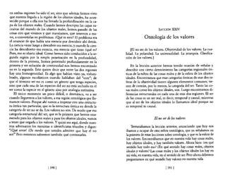 en ambas regiones ha sido e! ser, sino que además hemos visto
que nuestra llegada a la región de los objetos ideales, ha acon~
 tecido porque a ella nos ha llevado la profundización en la ca~
 pa de los objetos reales. Cuando hemos descripto las capas su~
cesivas de! mun~~ de los objetos reales, hemos pasado de las                                 LECCIÓN       xxrv
cosas con que vIvimos y que manejamos, que tenemos a ma-
 no, a convertirlas en problemas. ¿O!té es esto? El problema era                  Ontología de los valores
el anuncio de que había una esencia por descubrir ahí detrás.
La ciencia viene luego a descubrir esa esencia; y cuando la cien-
cia ha descubierto esa esencia, esa esencia que tiene ¿qué es?          [El no ser de los valores. Objetividad de los valores. La cua-
Pues, eso es objeto ideal. Como hemos sido conducidos a la se-      lidad. La polaridad. La universalidad. La jerarquía. Clasifica-
gunda región por la simple penetración en la profundidad,           ción de los valores.]
dentro de la primera, hemos penetrado profundamente en la
primera y sin solución de continuidad nos hemos encontrado              En la lección anterior hemos tenido ocasión de señalar y
ya en la segunda. Esto quiere decir que entre las dos regiones      describir con cierto detenimiento las categorías regionales ón-
hay una homogeneidad, Es algo que habían visto ya, vislum-          ticas de la esfera de las cosas reales y de la esfera de los objetos
brado, algunos escolásticos cuando hablaban del "ente"; de          ideales. Encontramos que esas categorías ónticas de esas dos es-
que e! término ser no es como un género que tenga especies,         feras de la objetividad tienen algunos elementos comunes; tie-
sino que cada una de las especies del ser no está incluida en el    nen de común, por lo menos, la categoría del ser. Tanto las co-
ser como la especie en el género sino por analogía entitativa,      sas reales como los objetos ideales, son. Luego encontramos di-
    El único momento un poco difícil, o dramático, va a ser         ferencias estructurales en cada una de esas dos regiones. El ser
cuando lleguemos a los valores, a esa región ontológica que lla-    de las cosas es un ser real, es decir, temporal y causal; mientras
mamos valores. Porque ahí vamos a tropezar con una estructu-        que al ser de los objetos ideales lo llamamos ideal porque no
ra óntica tan particular, que es la estructura óntica en donde la   es temporal ni causal.
categoría de ser no se da. Los valores no son. De modo que esa
categoría estructural de! ser, que es la primera que hemos enu-
merado para los objetos reales y para los objetos ideales, vamos                          El no ser de los valores
a tener que negarla a los valores. Y quizá sea aquí, donde nues-
tros adversarios los monistas o identificistas triunfen y digan:        Tenninábamos la lección anterior, anunciando que hoy nos
"iQ!Jé error! ¡Oe modo que ustedes admiten que hay e! no            íbamos a ocupar de otra esfera ontológica, que ya señalamos en
ser!" Pero entonces sabremos también qué contestarles.              la primera de estas lecciones sobre ontología, y que es la esfera de
                                                                    los valores. Encontrábamos que en nuestra vida hay cosas reales,
                                                                    hay objetos ideales, y hay también valores. Ahora bien: ¿en qué
                                                                    sentido hay todo eso? mn qué sentido hay cosas reales, objetos
                                                                    ideales y valores? Las cosas reales y los objetos ideales los hay en
                                                                    mi vida, en nuestra vida, en el sentido de ser. Pero ahora debemos
                                                                    preguntamos en qué sentido hay valores en nuestra vida.

                             [3901                                                                 [ 391   1
 