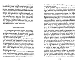 dro me produce, es como yo digo o no, que enuncio algo cu-            te subjetivas del dolor o del placer. Esto empero nos plantea
ya existencia en realidad es íntima y subjetiva en mi yo. Pero si     una dificultad profunda.
yo afirmo que el cuadro es bello o feo, de esto se discute; y se          Por un lado hemos visto que, como quiera que los juicios
discute lo mismo que se discute acerca de una tesis científica; y     de valor se distinguen de los juicios de existencia porque los
los hombres pueden llegar a convencerse unos a otros que el           juicios de valor no enuncian nada acerca del ser, resulta que los
cuadro es bello o feo, no ciertamente por razones o argumen-         valores no son cosas. Pero acabamos de ver, por otra parte, que
tos como en las tesis científicas; sino por mostración de valo-       los valores tampoco son impresiones subjetivas. Esto parece
res. No se le puede demostrar a nadie que el cuadro es bello,         contradictorio. Parece que haya un dilema férreo que nos obli-
como se demuestra que la suma de los ángulos de un triángulo         gue a optar entre cosas o impresiones subjetivas. Parece como
es igual a dos rectos; pero se le puede mostrar la belleza; se le     si estuviéramos obligados a decir: o los valores son cosas, o los
puede descorrer el velo que cubre para él la intuición de esa be-    valores son impresiones subjetivas. Y resulta que no podemos
lleza; se le puede hacer ver la belleza que él no ha visto; seña-    decir ni hacer ninguna de esas dos afirmaciones. No podemos
lándosela, diciéndole: vea usted, mire usted. Es la única mane-      afinnar que son cosas, porque no lo son; ni podemos afirmar
 ra de hacerlo cuando se trata de estos objetos.                     que sean impresiones subjetivas, porque tampoco lo son. Yen-
                                                                     tonces dijérase que hubiese llegado nuestra ontología de los va-
                                                                     lores a upo callejón sin salida. Pero no hay tal callejón sin sali-
                    Objetividad de los valores                       da. Lo que hay es que esta misma dificultad, este mismo muro
                                                                     en que parece que nos damos de tropezones, nos ofrece la so-
    Por consiguiente, de los valores se puede discutir, y si se      lución de! problema. El dilema es falso. No se nos puede obli-
puede discutir de los valores es que a la base de la discusión es-   gar a optar entre ser cosa y ser impresión subjetiva; porque hay
tá la convicción profunda de que son objetivos, de que están         un escape, una salida, que es en este caso la auténtica forma de
ahí, y de que no son simplemente e! peso o residuo de agrado         realidad que tienen los valores: los valores no son ni cosas ni
o desagrado, de placer o de dolor, que queda en mi alma des-         impresiones subjetivas, porque los valores no son, porque los
pués de la contemplación de! objeto.                                 valores no tienen esa categoría, que tienen los objetos reales y
     Por otra parte, podríamos añadir que los valores se descu-      los objetos ideales, esa primera categoría de ser. Los valores no
bren. Se descubren como se descubren las verdades científicas.       son; y como quiera que no son, no hay posibilidad de que ten-
Durante un cierto tiempo, el valor no es conocido como tal va-       ga alguna validez el dilema entre ser cosas o ser impresiones.
lor, hasta que llega un hombre en la historia, o un grupo de         Ni cosas ni impresiones. Las cosas son; las impresiones tam-
 hombres, que de pronto tienen la posibilidad de intuirlo; yen-      bién son. Pero los valores no son. Y, entonces, ¿qué es eso tan
 tonces 10 descubren, en e! sentido pleno de la palabra descu-       raro, de que los valores no son? ¿Qpé quiere decir este no ser?
 brir. Y ahí está. Pero entonces no aparece ante ellos como algo     Es un no ser que es algo; es un no ser muy extraño.
 que antes no era y ahora es; sino como algo que antes no era             Pues bien; para esta variedad ontológica de los valores, que
 intuido y ahora es intuido.                                         consiste en que na son, descubrió a mediados del siglo pasado
     De modo que la deducción o consecuencia que se extrae del       el filósofo alemán Lotze la palabra exacta, el término exacto:
 hecho de que los valores no sean cosas, es una consecuencia         los valores no son, sino que valen. U na cosa es valer y otra co-
 excesiva; porque por el hecho de que los valores no sean cosas,     sa es ser. Cuando decimos de algo que vale, no decimos nada
 no estamos autorizados a decir que sean impresiones puramen-        de su ser, sino decimos que no es indiferente. La no-indiferen-

                              [ 3941                                                              [ 395   1
 