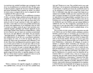 cia constituye esta variedad ontológica que contrapone el valer        ¿por qué? Porque no es cosa. Una cualidad irreal es una cuali-
al ser. La no-indiferencia es la esencia del valer. El valer, pues,    dad tal que si me la represento artificialmente, aparte de! obje-
es ahora la primera categoría de este nuevo mundo de objetos,          to que la posee, no puedo por menos de considerarla irreal. Si
que hemos delimitado bajo e! nombre de valores. Los valores           yo me represento e! verde aparte de la lámpara, puedo consi-
no tienen, pues, la categoría de! ser, sino la categoría del valer;    derar la verdosidad como algo real, porque tiene todos los ca-
y acabamos de decir qué es e! valer.                                   racteres de la realidad. ¿Cuáles son estos caracteres de la reali-
    El valer es no ser indiferente. La no-indiferencia constituye      dad? Los hemos descripto en la lección anterior: tiene ser, tie-
e! valer; y, al mismo tiempo, podemos precisar algo mejor esta         ne espacialidad, tiene temporalidad y causalidad. Pero si yo se-
categoría: la cosa que vale no es por eso ni más ni menos que          paro la belleza de aquello que es bello, la belleza carece de ser;
la que no vale. La cosa que vale es algo que tiene valor; la te-       la belleza no es; no hay algo entitativamente existente, aunque
nencia de valor es lo que constituye e! valer; valer significa te-    sea idealmente, que sea la belleza, sino que siempre belleza es
ner valor, y tener valor no es tener una realidad entitativa más,     cualidad de una cosa. Por consiguiente, examinando las re!a-
ni menos, sino simplemente no ser indiferente, tener ese valor.       ciones entre la cosa, que tiene valor, y e! valor tenido por la co-
y entonces nos damos cuenta de que e! valor pertenece esen-           sa, llegamos a la conclusión de que la cualidad valiosa -el va-
cialmente al grupo ontológico que Husserl, siguiendo en esto          lor- es irreal.
al psicólogo Stumpf, llama objetos no independientes; o dicho              Pero no basta con esto; porque como conocemos otra esfe-
en otros términos, que no tienen por sí mismos sustantividad,         ra de objetos que son los objetos ideales, podríamos sentimos
que no son, sino que adhieren a otro objeto. Así, por ejemplo,        tentados a sacar de aquí, en conclusión, que si el valor no es
-psicológicamente, no lógicamente- e! espacio y e! color no           una cualidad real, será quizá una cualidad ideal. Pero tampoco
son independientes e! uno de! otro: no podemos representar-           es una cualidad ideal. Porque ¿qué es lo ideal? Lo hemos defi-
nos el espacio sin color, ni e! color sin espacio. He aquí un         nido en una lección anterior. Así como lo real es lo que tiene
ejemplo de objetos que necesariamente están adheridos e! uno          causa y produce efectos, habíamos dicho que lo ideal es lo que
al otro. Ahora bien; ontológicamente podemos separar e! espa-         tiene fundamento y consecuencia. El triángulo, e! círculo, e!
cio y e! color; pero el valor y la cosa que tiene valor no los po-    número 3, cualquier objeto matemático, las relaciones, son
demos separar ontológicamente y esto es lo característico: que        ideales; lo cual quiere decir que su modo de conexión no es e!
el valor no es un ente, sino que es siempre algo que adhiere a        modo de conexión por causa y efecto, sino e! modo de cone-
la cosa y por consiguiente es lo que llamamos vulgarmente una         xión por fundamento y consecuencia, como por ejemplo en el
cualidad. El valor es una cualidad. Llegamos con esto a la se-        silogismo; y por eso están fuera de! tiempo y de! espacio, por-
gunda categoría de esta esfera. La segunda categoría es la cuali-     que los fundamentos de conexión en tre los elementos de un
dad. Los valores tienen la primera categoría de valer, en vez de      conjunto ideal no se suceden unos a otros en e! tiempo, por
ser; y la segunda categoría de la cualidad pura.                      causación, sino que están conexos fuera del tiempo por impli-
                                                                      cación de fundamento y consecuencia. Y entonces si los valo-
                                                                      res fuesen el fundamento de la valiosidad de la cosa, yo podría
                           La cualidad                                demostrar la belleza, demostrar la bondad, demostrar los valores
                                                                      mismos, como puedo demostrar la propiedad de los números,
  Vamos a examinar esta segunda categoría, la cualidad. Es            o puedo demostrar las propiedades de las figuras, las relaciones
una cualidad irreal, o sea que no es real. Una cualidad irreal,       puras, las esencias puras. Mas he aquí que los valores no se

                              [ 3961                                                               [ 3971
 