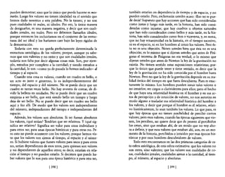 pueden demostrar; sino que lo único que puede hacerse es mos-       también estarían en dependencia de tiempo y de espacio, y no
trarlos. Luego los valores no tienen idealidad en el sentido que    pueden estarlo. Pero, exclamarán ustedes acaso: ¡Eso no se pue-
hemos dado nosotros a esta palabra. No la tienen; y no son          de decir! Supuesto que hay acciones que han sido consideradas
pues cualidades ni reales, ni ideales. Por eso, la única manera     como justas y luego más tarde, en la historia, han sido consi-
de designarlos, es una manera negativa, y decir que son cuali-       deradas como injustas; que hay cuadros u objetos naturales
dades irreales, no reales. Pero no debemos llamarlos ideales,        que han sido considerados como bellos y más tarde, en la his-
porque entonces los incluiríamos en el conjunto de las estruc-       toria, han sido considerados como feos o viceversa, y, en suma,
turas del ser ideal y los haríamos caer bajo las leyes rígidas de   que no hay ecuanimidad en la historia, en el tiempo sucesivo,
la demostración.                                                    ni en el espacio, ni en los hombres al intuir los valores. Pero és-
    Todavía con esto no queda perfectamente determinada la          ta no es una objeción. Noten ustedes bien que ésta no es una
estructura ontológica de los valores; porque, aunque ya sabe-       objeción; es lo mismo que si dijeran ustedes que antes de Pitá-
mos que son valen tes y no entes y que son cualidades irreales,     goras el teorema de Pitágoras no era verdad; o lo mismo que
todavía nos falta por decir algunas cosas más. Son, por ejem-       dijeran ustedes que antes de Newton la ley de la gravitación no
plo, extraños por completo a la cantidad; y siendo extraños a       existía. No tienen sentido estas suposiciones relativistas; por-
la cantidad, 10 son -como ya de pasada lo hemos indicado- al        que lo único que puede tener y tiene sentido, es decir que la
tiempo y al espacio.                                                ley de la gravitación no ha sido conocida por el hombre hasta
    Cuando una cosa es valiosa, cuando un cuadro es bello, o        Newton. Pero no que la ley de la gravitación depende en su rea-
un acto es justo o generoso, lo es independientemente del           lidad óntica del tiempo en que fuera descubierta. Pues es exac-
tiempo, del espacio y del número. No se puede decir que un          tamente lo mismo. Los hombres pueden intuir tales valores o
cuadro es tantas veces bello. No hay m;tnera de contar, de di-      no intuirlos; ser ciegos o clarividentes para ellos; pero el hecho
vidir la belleza en unidades. No se puede decir que un cuadro       de que haya una relatividad histórica en el hombre y en sus ac-
empieza a ser bello, que está siendo bello un tiempo y luego        tos de percepción y de intuición de valores, no nos autoriza en
deja de ser bello. No se puede decir que un cuadro sea bello        modo alguno a trasladar esa relatividad histórica del hombre a
aquí y feo allí. De modo que los valores son independientes         los valores, y decir que porque el hombre es él relativo, relati-
del n~mero, independientes del tiemp~ e independientes del          vo históricamente, lo sean también los valores. Lo que pasa, es
espacIo.                                                            que hay épocas que no tienen posibilidad de percibir ciertos
    Además, los valores son absolutos. Si no fueran absolutos       valores; pero esos valores, cuando las épocas siguientes que vie-
los valores, ¿qué serían? Tendrían que ser relativos. Y ¿qué sig-   nen, los perciben, no quiere decir que de pronto al percibirlos
nifica ser relativo? Significa ser valor para unos individuos y     los crean, sino que estaban ahí, de un modo que no voy aho-
para otros no; para unas épocas históricas y para otras no. Pe-     ra a definir, y que esos valores que estaban ahí, son, en un mo-
ro esto no puede acontecer con los valores; porque hemos vis-       mento de la historia, percibidos o intuidos por esas épocas his-
to que los valores son ajenos al tiempo, al espacio y al núme-      tóricas y por esos hombres descubridores de valores.
ro. Si hubiese valores que fuesen valores para unos y para otros        Todo esto encontramos en las dos primeras categorías de es-
no, serían dependientes de esos unos, para quienes son valores      ta esfera axiológica, de esta esfera estimativa: que los valores no
y no dependientes de aquellos otros; es decir, estarían en rela-    son entes, sino valentes; que los valores son cualidades de co-
ción al tiempo y no pueden estarlo. Si decimos que puede ha-        sas, cualidades irreales, cualidades ajenas a la cantidad, al tiem-
ber valores que lo son para una época histórica y para otra no,     po, al número, al espacio y absolutas.

                             [ 398   1                                                            [399 [
 