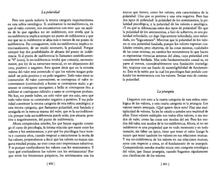 La polaridad                                únicos que tienen, como los valores, esta característica de la
                                                                     polaridad. Una que es positiva y una otra negativa. Pero hay
    Pero nos queda todavía la tercera categoría importantísima       dos tipos de polaridad: la polaridad de los sentimientos, la po-
en esta esfera ontológica. Si analizamos la no-indiferencia, en      laridad psicológica, y la polaridad de los valores o axiológica.
que el valer consiste, nos encontramos con esto: que un análi-       ¿Yen qué se diferencian estos dos tipos de polaridad? En que
sis de lo que significa no ser indiferente, nos revela que la        la polaridad de los sentimientos, a fuer de subjetiva, es una po-
no-indiferencia implica siempre un punto de indiferencia y que       laridad infundada; no digo lógicamente infundada, sino infun-
eso que no es indiferente se aleja más o menos de ese punto de       dada, sin "lógicamente". Mientras que la polaridad de los valo-
indiferencia. Por consiguiente, toda no-indiferencia implica es-     res es una polaridad fundada, porque los valores expresan cua-
tructuralmente, de un modo necesario, la polaridad. Porque           lidades irreales, pero objetivas, de las cosas mismas, cualidades
siempre hay dos posibilidades de alejarse del punto de indife-       de las cosas mismas; en cambio los sentimientos lo que hacen
rencia. Si al punto de indiferencia lo llamamos simbólicamen-        es representar vivencias internas del alma, cuya polaridad está
te "O" (cero), la no-indiferencia tendrá que consistir, necesaria-   causalmente fundada. Mas toda fundamentación causal es, en
mente, por ley de su estructura esencial, en un alejamiento del      parte al menos, considerablemente una fundación ininteligi-
cero, positivo o negativo. Esto quiere decir que en la entraña       ble; tropieza con un fondo de ininteligibilidad de fundamen-
misma del valer está contenido el que los valores tengan pola-       to. Ésta es la razón por la cual los psicólogos han podido con-
ridad: un polo positivo y un polo negativo. Todo valor tiene su      fundir los sentimientos con los valores. Tenían esto de común:
contravalor. Al valor conveniente, se contrapone el valor in-        la polaridad.
conveniente (contravalor); a bueno se contrapone malo; a ge-
neroso se contrapone mezquino; a bello se contrapone feo; a
sublime se contrapone ridículo; a santo se contrapone profano.                                 La jerarquía
No hay, no puede haber, un solo valor que sea solo, sino que
todo valor tiene su contravalor negativo o positivo. Y esa pola-         Llegamos con esto a la cuarta categoría de esta esfera onto-
ridad constituye la tercera categoría de esta esfera ontológica; y   lógica de los valores, y esta cuarta categoría es la jerarquía. Los
esta tercera categoría, que llamamos polaridad, está fundada y       valores tienen jerarquía. ¿Q!té quiere decir esto? Hay una mul-
arraigada en la esencia misma del valer, que es la no-indiferen-     tiplicidad de valores. Ya les he citado a ustedes una multitud de
cia; porque toda no-indiferencia puede serlo, por alejarse, posi-    ellos. Estos valores múltiples son todos ellos valores, o sea mo-
tiva o negativamente, del punto de indiferencia.                     dos de valer, como las cosas son modos del ser, Pero los mo-
    Ahora comprenden ustedes, los que hayan seguido conmi-           dos del valer, son modos de la no-indiferencia, Ahora, el no ser
go el curso de psicología, la íntima relación que existe entre los   indiferente es una propiedad que en todo momento y en todo
valores y los sentimientos; y por qué los psicólogos hace trein-     instante, sin faltar un ápice, tiene que tener el valor, Luego la
 ta y cuarenta años, cuando empezó a estructurarse la teoría de      tienen que tener también los valores en sus relaciones mutuas.
 los valores, propendieron a decir que los valores no tenían nin-    y esa no-indiferencia de los valores en sus relaciones mutuas,
 guna entidad propia, no eran cosas sino impresiones subjetivas.     unos con respecto a otros, es el fundamento de su jerarquía.
 y es porque confundieron los valores con los sentimientos. Y        Comprenderán ustedes mucho mejor esta categoría ontológica
¿por qué confundieron los valores con los sentimientos? Por-         del valor, que llamo jerarquía, cuando hagamos rápidamente
 que entre los fenómenos psíquicos, los sentimientos son los         una clasificación de los valores.

                             [400 J                                                                [401 J
 