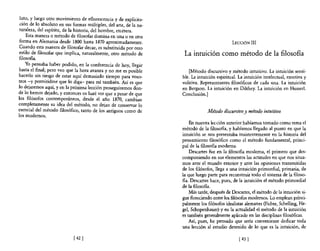 luto, y luego otro movimiento de eflorescencia y de explicita-
 ción de lo absoluto en sus formas múltiples, del arte, de la na-
 turaleza, del espíritu, de la historia, del hombre, etcétera.
    Esta manera o método de filosofar domina en una o en otra
 forma en Alemania desde 1800 hasta 1870 aproximadamente.                                      LECCIÓN       III
 Cuando esta manera de filosofar decae, es substituida por otro
estilo de filosofar que implica, naturalmente, otro método de        La intuición como método de la filosofía
filosoBa.
    Yo pensaba haber podido, en la conferencia de hoy, llegar
 hasta el final; pero veo que la hora avanza y no me es posible         [Método discursivo y método intuitivo. La intuición sensi-
hacerlo sin riesgo de estar aquí demasiado tiempo para voso-        ble. La intuición espiritual. La intuición intelectual, emotiva y
tros -y permitidme que lo diga- para mí también. Así es que         volitiva. Representantes filosóficos de cada una. La intuición
lo dejaremos aquí, y en la próxima lección proseguiremos don-       en Bergson. La intuición en Dilthey. La intuición en Husserl.
de lo hemos dejado, y entonces os haré ver que a pesar de que       Conclusión.]
los filósofos contemporáneos, desde el año 1870, cambian
completamente su idea del método, no dejan de conservar 10
esencial del método filosófico, tanto de los antiguos como de                    Método discursivo y método intuitivo
los modernos.
                                                                        En nuestra lección anterior habíamos tomado como tema el
                                                                    método de la filosofia, y habíamos llegado al punto en que la
                                                                    intuición se nos presentaba insistentemente en la historia del
                                                                    pensamiento filosófico como el método fundamental, princi-
                                                                    pal de la filosoBa moderna.
                                                                        Descartes fue en la filosofía moderna, el primero que des-
                                                                    componiendo en sus elementos las actitudes en que nos situa-
                                                                    mos ante el mundo exterior y ante las opiniones transmitidas
                                                                    de los filósofos, llega a una intuición primordial, primaria, de
                                                                    la que luego parte para reconstruir todo el sistema de la filoso-
                                                                    na. Descartes hace, pues, de la intuición el método primordial
                                                                    de la filosofía.
                                                                        Más tarde, después de Descartes, el método de la intuición si-
                                                                    gue floreciendo entre los filósofos modernos. Lo emplean princi-
                                                                    palmente los filósofos- idealistas alemanes (Fichte, Schelling, He-
                                                                    gel, Schopenhauer) y en la actualidad el método de la intuición
                                                                    es también generalmente aplicado en las disciplinas filosóficas.
                                                                        Así, pues, he pensado que sería conveniente dedicar toda
                                                                    una lección al estudio detenido de lo que es la intuición, de

                            [ 42   1                                                              [ 43   1
 