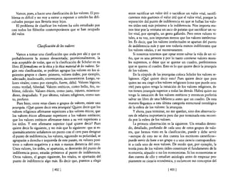 Vamos, pues, a hacer una clasificación de los valores. El pro-        entre sacrificar un valor útil o sacrificar un valor vital, sacrifi-
blema es dificil y no vaya entrar a exponer a ustedes las difi-          caremos más gustosos el valor útil que el valor vital, porque la
cultades porque nos llevaría muy lejos.                                  separación del punto de indiferencia en que se hallan los valo-
   El problema de clasificar los valores ha sido estudiado por           res útiles está más próximo a la indiferencia. Nos importa me-
casi todos los filósofos contemporáneos que se han ocupado               nos tirar por la ventana un saco de patatas que sacrificar un va-
del valor.                                                               lor vital, por ejemplo, un gesto gallardo. Pero estos valores vi-
                                                                         tales, a su vez, nos importan menos que los valores intelectua-
                                                                         les. Es decir, que los valores intelectuales se apartan del punto
                   Clasificación de los valores                          de indiferencia más y que son todavía menos indiferentes que
                                                                         los valores vitales, y así sucesivamente.
    Vamos a tomar una clasificación que anda por ahí y que es                Si nosotros tenemos que optar entre salvar la vida de un ni-
probablemente la menos desacertada; provisionalmente, la                 ño, que es una persona y por lo tanto contiene valores mora-
más aceptable de todas, que es la clasificación de Scheler en su         les supremos, o dejar que se queme un cuadro, preferiremos
libro Elfonnalismo en la ética y la ética maten'al de 105 valores. Se-   que se queme el cuadro. Esto es lo que quiere decir la jerarquía
gún esta clasificación, se podrían agrupar los valores en los si-        de los valores.
guientes grupos o clases: primero, valores útiles; por ejemplo,              En la cúspide de las jerarquías coloca Scheler los valores re-
adecuado, inadecuado, conveniente, inconveniente. Luego, va-             ligiosos. ¿O!ré quiere decir esto? Pues quiere decir que para
lores vitales; como por ejemplo, fuerte, débil. Valores lógicos;         quien no sea ciego a los valores religiosos (cosa que puede ocu-
como verdad, falsedad. Valores estéticos, como bello, feo, su-           rrir) para quien tenga la intuición de los valores religiosos, és-
blime, ridículo. Valores éticos, como justo, injusto, misericor-         tos tienen jerarquía superior a todas las demás. Habrá quien no
dioso, despiadado. Y por último, valores religiosos, como san-           tenga la intuición de los valores estéticos y entonces preferirá
to, profano.                                                             salvar un libro de una biblioteca antes que un cuadro. De esta
    Pues bien; entre estas clases o grupos de valores, existe una        manera llegamos a esta última categoría estructural ontológica
jerarquía. ¿O!ré quiere decir esta jerarquía? Q!tiere decir que los      de la esfera de los valores: la jerarquía.
valores religiosos afirmanse superiores a los valores éticos; que            y ahora, para terminar, no me quedan, sino dos observacio-
los valores éticos aftnnanse superiores a los valores estéticos;         nes de relativa importancia para dar por terminada esta recorri-
que los valores estéticos afirmanse éstos a su vez superiores a          da por la esfera de los valores.
los útiles. y este afirmarse superior ¿qué quiere decir? Pues                La primera observación es la siguiente. Un estudio deteni-
quiere decir lo siguiente, y no más que lo siguiente: que si es-         do, detallado, profundo de cada uno de estos grupos de valo-
quemáticamente señalamos un punto con el cero para designar              res, que hemos visto en la clasificación, puede y debe servir
el punto de indiferencia, los valores, siguiendo su polaridad, se        -aunque de esto no se den cuenta los escritores científicos-
 agruparán a derecha e izquierda de este punto, en valores posi-         puede servir de base a un grupo o a una ciencia correspondien-
tivos o valores negativos y a más o menos distancia del cero.            te a cada uno de esos valores. De modo que, por ejemplo, la
 Unos valores, los útiles, se apartarán, se desviarán del punto de       teoría pura de los valores útiles constituye el fundamento de la
 indiferencia poco; estarán próximos al punto de indiferencia.           economía, sépanlo o no los economistas. Si los economistas se
 Otros valores, el grupo siguiente, los vitales, se apartarán del        dan cuenta de ello y estudian axiología antes de empezar pro-
 punto de indiferencia algo más. Es decir que, puestos a elegir          piamente su ciencia económica, y esclarecen sus conceptos del

                               [402 J                                                                  [403 J
 