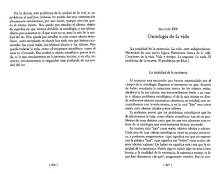 Por lo demás, este problema de la unidad de lo real, es un
problema al cual hoy, todavía, no puedo dar una contestación
plenamente satisfactoria; por una razón: porque aún nos que-
da e! último objeto. Nos queda por estudiar e! último objeto
de aquellos en que hemos dividido la ontología; y ese último                                  LECCIÓN   :xxv
objeto precisamente es e! que tiene en su seno la raíz de la uni-
dad de! ser. Nos queda por estudiar la vida como objeto meta-                        Ontología de la vida
flsico, como recipiente en donde hay todo eso que hemos enu-
merado: las cosas reales, los objetos ideales y los valores. Nos
queda todavía la vida, como e! recipiente metaflsico, como e!          [La totalidad de la existencia. La vida: ente independiente.
estar en e! mundo. Esa unidad u objeto metaflsico que es la vi-     Necesidad de una nueva lógica. Estructura óntica de la vida.
da, es lo que estudiaremos en la próxima lección; y en ella, en-    Caracteres de la vida. Vida y tiempo. La angustia. La nada. El
tonces, encontraremos la raigambre más profunda de esa uni-         problema de la muerte. El problema de Dios.]
dad del ser.

                                                                                      La totalidad de la existencia

                                                                        Al terminar esta excursión que hemos emprendido por e!
                                                                    campo de la ontología, llegamos al momento en que, después
                                                                    de haber estudiado la estructura óntica de los objetos reales,
                                                                    ideales y la de los valores, nos encontrábamos frente a un cuar-
                                                                    to y último problema ontológico; el de la raíz misma en don-
                                                                    de todos esos objetos asientan su existencia, su entidad; nos en-
                                                                    contrábamos con la vida misma, y en la cual "hay" esas cosas
                                                                    reales, esos objetos ideales yesos valores.
                                                                        Ya podemos prever que los problemas ontológicos que ha
                                                                    de plantearnos la vida, como objeto metafIsico, han de ser pro-
                                                                    blemas de muy distinto cariz que los que nos plantean esas es-
                                                                    feras de la ontología que anteriormente hemos recorrido.
                                                                        En nuestra vida "hay" cosas reales, objetos ideales y valores.
                                                                    Cada una de esas esferas ontológicas tiene su propia estructu-
                                                                    ra; y podemos preguntamos: ¿qué significa eso que yo expreso
                                                                    con la palabra "hay", ¿qué significa ese "haber" cosas reales, ob-
                                                                    jetos ideales, valores? Ese haber no significa otra cosa que la to-
                                                                    talidad de la existencia. Haber algo es existir algo en una u otra
                                                                    forma; y la totalidad de la existencia, la existencia entera, es lo
                                                                    que hay. Existencia ¿de qué?, preguntarán ustedes. Pues la exis-

                              [ 406]                                                              [ 407]
 