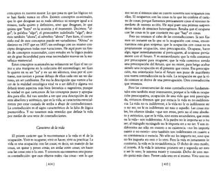 conceptos en nuestra mente. Lo que pasa es que los lógicos no           son no en sí mismos sino en cuanto nosotros nos ocupamos con
se han fijado nunca en ellos. Existen conceptos ocasionales,            ellos. El ocupamos con las cosas es lo que les confiere e! carác-
que lo que designan no es nada idéntico ni siempre igual a sí           ter de cosas; porque llamamos precisamente cosas al término in-
mismo, nada quieto y definitivo, sino que designan, lo que              mediato de nuestra acción. He aquí pues una primera sorpren-
quiera que "haya" en la ocasión y e! momento. Decimos: "al-             dente unión de términos heterogéneos. Resulta que e! ocuparse
go", la palabra "algo"; e! pronombre indefinido "algo"; deci-           con las cosas es lo que convierte eso que "hay" en cosas.
mos también "ahora", e! adverbio "ahora". Pues bien, el conte-              Pero no estamos al cabo de las contradicciones. Si nos fija-
nido real de esos conceptos puede ser variadísimo. "Ahora" es           mos un instante en lo que es la ocupación con cosas, encon-
distinto en 1937 que en 1837; sin embargo con un mismo con-             traremos esta gran sorpresa: que la ocupación con cosas no es
cepto designamos todas esas variaciones. He aquí pues un fon-           propiamente ocupación, sino preocupación. Ocuparse, hacer
do de conceptos ocasionales, cuyo estudio en la lógica podría           algo, sigue inmediatamente al preocuparse, al ocuparse previa-
ser de gran fecundidad para estas necesidades nuevas en la me-          mente con el futuro. Y es extraordinario que la vida comience
tafísica existencial.                                                   por preocuparse para ocuparse; que la vida comience siendo
    Estos conceptos ocasionales no solamente no fijan el ser co-        una preocupación de! futuro, que no existe, para luego acabar
mo a una mariposa en la colección de! entomólogo; no fijan             siendo una ocupación en el presente que existe. Esa preocupa-
lo quieto en su ser "ya" y en un ser idéntico, sino por el con-         ción, esa orientación hacia el futuro nos pone de manifiesto
trario, nos invitan a pensar debajo de ellos cada vez un ser dis-      una nueva contradicción en la vida. La ocupación en que la vi-
tinto, un ser cambiante. Por eso la descripción que vamos a ha-        da consiste se deriva de una preocupación. Otra contradicción
cer de la realidad ontológica vital va a ser difícil y alguna vez      que tenemos.
deberá tener aspectos más bien literarios o sugestivos; porque             Pero las consecuencias de estas contradicciones fundamen-
la verdad es que carecemos de los conceptos puros y apropia-           tales son también muy interesantes; porque si la vida es ocupa-
dos para ello. Así van ustedes a ver que esta descripción de ese       ción preocupativa, ocupación de una vida que está preocupa-
ente absoluto y auténtico, que es la vida, se caracteriza esencial-    da, entonces diremos que por esencia la vida es no-indiferen-
mente por estar cuajada de arriba a abajo de contradicciones.          cia. La vida no es indiferente; a la vida no le es indiferente ser
 La contradicción es e! signo característico de la falta de lógica     o no ser; no le es indiferente ser esto o aquello. Las cosas rea-
parmenídica. Y no tenemos más remedio que definir la vida              les, los objetos ideales -que son entes, pero no e! ente absolu-
por medio de una serie de contradicciones.                             to y auténtico, que es la vida, sino entes secundanos, que están
                                                                       en la vida- son indiferentes. A la piedra no le importa ser o no
                                                                       ser; al triángulo rectángulo no le importa ser o no ser. Y son in-
                      Caracteres de la vida                            diferentes no sólo en cuanto a su existencia -no les importa
                                                                       existir o no existir- sino también son indiferentes en cuanto a
   El primer carácter que le encontramos a la vida es el de la         su consistencia o esencia. No sólo no les importa ser, sino que
ocupación. Vivir es ocuparse; vivir es hacer; vivir es practicar. La   no les importa ser esto o lo otro. Pero la vida es justamente lo
vida es una ocupación con las cosas; es decir, un manejo de las        contrario; la vida es la no-indiferencia. O dicho de otro modo,
cosas, un quitar y poner cosas; un andar entre cosas; un hacer         el interés. A la vida le interesa: primero ser y segundo ser esto
con las cosas esto o lo otro. Y entonces encontramos esta prime-       o ser lo otro; le interesa existir y consistir. Dicho de otro mo-
ra contradicción: que esos objetos reales -las cosas- son lo que       do quizá más claro. Piense cada uno en sí mismo. Vivir uno no

                              [ 414   1                                                             [ 415   1
 