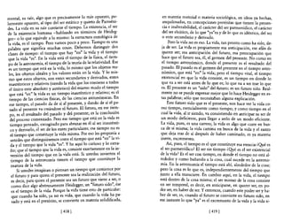 mental, su raíz, algo que es precisamente lo ~ás opuesto, F~­              en materia material o materia sociológica, en ideas ya hechas,
larmente opuesto, al tipo del ser estático y qUlet? de ~armem­             a?qu~losadas, .e~ concepciones pretéritas que tienen la presen-
des La vida en su raíz contiene el tiempo. La eXIstenCla, el ser           cia e malterabllIdad, el carácter del ser parmenídico, el carácter
de ia existencia humana -hablando en términos de Heideg-                   del ser eleático, de lo que "ya"es y de lo que es idéntico, del ser
ger- o lo que equivale a lo mismo: la estructura ~ntológica de             o ente secundario y derivado.
la vida es el tiempo. Pero vamos poco a poco. TIempo es una                    Pero la vida no es eso. La vida, tan pronto como ha sido de-
palabr~ que significa muchas cosas. Debemos. distingu.ir dos               ja de ser. La vida es propiamente esa anticipación, ese afá~ de
clases de tiempo: el tiempo que hay "en" la vIda y el tIe~po               querer ser; esa anticipación del futuro, esa preocupación que
que la vida "es". En la vida está el tiem~o de la fisl~a~ el tle!ll-       hace que el futuro sea, él, el germen del presente. No como en
 po de la astronomía, el tiemp? de la te?na de la relattv~dad. Ese        el tiempo astronómico, donde el presente es el resultado del
 es un tiempo que está en la vIda, lo mIsmo que los objetos re.a-         pasado. El pasado es el germen del presente en el tiempo astro-
 les los objetos ideales y los valores están en la vida. Y lo mIS-        n~mico,. que está "en" la vida; pero el tiempo vital, el tiempo
 m~ que estos objetos, son entes secundarios y deri~ados, entes           eXistencial en que la vida consiste, es un tiempo en donde lo
 inauténticos y relativos (siendo la vida que los contiene a.todos        que va a ser está antes de lo que es; lo que va a ser trae lo que
 el único ente absoluto y auténtico) del mismo modo el tiempo             es. El presente es un "sido" del futuro; es un futuro sido. Real-
 que está "en" la vida es un tiempo in~uté~tico y rel~ti~o; es el         mente no se puede expresar mejor que lo hace Heidegger en es-
 tiempo de las ciencias físicas, de las ClenClas astronoml~as. En         tas palabras; sólo que necesitaban alguna explicación.
 ese tiempo, el pasado da de sí al presente, y dando de SI e~ pa-             Este futuro sido que es el presente, nos hace ver la vida co-
  sado al presente va creándose el futuro. El futuro, en ese tl~~­        mo tiempo, esencialmente como tiempo; y como tiempo en el
  po es el resultado del pasado y del presente; es la concluslOn          cual la vida, al ir siendo, va consistiendo en anticipar su ser de
  deÍ proceso comenzado. Pero ese tiempo que, está en .la vi~a e.s        un modo deficiente, para llegar a serlo de un modo eficiente.
  tiempo pensado, excogitado para abr~zar en el al s~r mautentl-          La vida, pues, es una carrera; la vida es algo que corre en bus-
  ca y derivarlo, el ser de los entes partiCulares; ese tiempo n~ es      ca de sí misma; la vida camina en busca de la vida y el rastro
  el tiempo que constituye la vida mis~a. Por eso les p~op~ma .a          9ue deja tras de sí después de haber caminado, es ya materia
   ustedes que distinguiésemos entre el tiempo que. esta en la VI-        merte, excremento.
  da y el tiempo que la vida "es". y he aquí lo cunoso y lo ext~a­            Así, pues, el tiempo es el que constituye esa esencia ¿Qué es
   ño; que el tiempo que la vida es, consiste ~xactame~te ~n la m-       el ser parmenídico? El ser sin tiempo ¿Qyé es el ser existencial
   versión del tiempo que en la vida está. SI ustedes mVI~rten el        de la vida? Es el ser con tiempo, en donde el tiempo no está al-
   tiempo de la astronomía tienen el tiempo que constituye la            rededor y como bañando a la cosa, cual sucede en la astrono-
   osatura de la vida.                                                   mía. En la astronomía el tiempo está ahí, alrededor de la cosa;
       Si ustedes imaginan o piensan un tiempo que comience por          ~ero la cosa es lo que es, independientemente del tiempo que
   el futuro y para quien el presente sea la realización. del futuro,    Junto a ella transcurre. En cambio aquí, en la vida, el tiempo
   es decir, para quien el presente sea. un futuro ~ue vlen<: a ~er: o   está dentro de la cosa misma; el ser mismo de la cosa consiste
   como dice algo abstrusamente HeIdegger, un futuro sld? ' ese          en ser temporal, es decir, en anticiparse, en querer ser, en po-
   es el tiempo de la vida. Porque la vida tiene esto de ~artlcular:     der ser, en haber de ser. Y entonces, cuando este poder ser y ha-
   que cuando ha sido, ya no es vida.' que cuando.la vI~a. ha pa-        ber de ser, es, cuando el futuro se convierte en futuro sido en
                                                                              .                                                         '
                                                                         ese mstante lo que "ya" es el excremento de la vida y la vida si-
    sado y está en el pretérito, se convierte en matena sohdlficada,

                                 [ 418 1                                                               [ 419   1
 