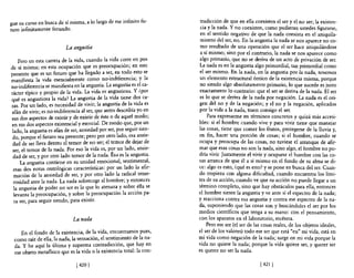 gue su curso en busca de sí misma, a lo largo de ese infinito fu-        tradicción de que en ella coexisten e! ser y el no ser; la existen-
turo infinitamente fecundo.                                              cia y la nada. Y no coexisten, como pudieran ustedes figurarse,
                                                                         en e! sentido negativo de que la nada consista en e! aniquila-
                                                                         miento de! ser, no. En la angustia la nada se nos aparece no co-
                           La angustia                                   mo resultado de una operación que e! ser hace aniquilándose
                                                                         a sí mismo; sino por e! contrario, la nada se nos aparece como
    Pero en esta carrera de la vida, cuando la vida corre en pos        algo primario, que no se deriva de un acto de privación de ser.
de sí misma; en esta ocupación que es preocupación; en este             La nada es en la angustia algo primordial, tan primordial como
presente que es un futuro que ha llegado a s~r, e.n todo. esto se       el ser mismo. En la nada, en la angustia por la nada, tenemos
manifiesta la vida esencialmente como no-mdtferencla; y la               un elemento estructural óntico de la existencia misma, porque
no-indiferencia se manifiesta en la angustia. La angustia es e! ca-      no siendo algo absolutamente primario, 10 que sucede es justo
rácter típico y propio de la vida. La vida es angustiosa. y ¿por        exactamente lo contrario: que e! ser se deriva de la nada. El ser
qué es angustiosa la vida? La angustia de la vida tiene dos ca-         es lo que se deriva de la nada por negación. La nada es e! ori-
ras. Por un lado, es necesidad de vivir; la angustia de la vida es      gen de! no y de la negación; y e! no y la negación, aplicados
afán de vivir; es no-indiferencia al ser, que antes describía yo en     por la vida a la nada, traen consigo e! ser.                  -
sus dos aspectos de existir y de existir de éste o de aquel modo;            Para expresarme en términos concretos y quizá más accesi-
en sus dos aspectos existencial y esencial. De modo que, por un         bles: si e! hombre cuando vive y para vivir tiene que manejar
 lado,la angustia es afán de ser, ansiedad por ser, por seguir sie.n-   las cosas, tiene que comer los frutos, protegerse de la lluvia y,
 do, porque e! futuro sea presente; pero por otro lado, esa ~nste­      en fin, hacer una porción de cosas; si e! hombre, cuando se
 dad de ser lleva dentro el temor de no ser; e! temor de dejar de       ocupa y preocupa de las cosas, no tuviese el arranque de afir-
 ser e! temor de la nada. Por eso la vida es, por un lado, ansie-       mar que esas cosas no son la nada, sino algo, e! hombre no po-
 dad de ser, y por otro lado temor de la nada. Ésa es la angustia.      dría vivir. Justamente e! vivir y ocuparse el hombre con las co-
     La angustia contiene en su unidad emocional, sentimental,          sas arranca de que él a sí mismo en e! fondo de su alma se di-
 esas dos notas ontológicas características: por un lado la afir-       ce: algo es esto, ¿qué es esto? y se pone en busca de! ser. Cuan-
  mación de la ansiedad de ser, y por otro lado la radical teme-        do tropieza con alguna dificultad, cuando encuentra los lími-
  rosidad ante la nada. La nada sobrecoge al hombre; y entonces         tes de su acción, cuando ve que su acción no puede llegar a un
  la angustia de poder no ser es la que lo atenaza y sobre ella se      término completo, sino que hay obstáculos para ella, entonces
  levanta la preocupación, y sobre la preocupación la acción pa-        e! hombre siente la angustia y ve ante sí e! espectro de la nada;
  ra ser, para seguir siendo, para existir.                             y reacciona contra esa angustia y contra ese espectro de la na-
                                                                        da, suponiendo que las cosas son y buscándoles e! ser por los
                                                                        medios científicos que tenga a su mano: con el pensamiento,
                              La nada                                   con los aparatos en e! laboratorio, etcétera.
                                                                            Pero ese ser (el ser de las cosas reales, de los objetos ideales,
    En el fondo de la existencia, de la vida, encontramos pues,         e! ser de los valores) todo ese ser que está "en" mi vida, está en
 como raíz de ella,la nada,la sensación, e! sentimiento de la na-       mi vida como negación de la nada; surge en mi vida porque la
 da. Y he aquí la última y suprema contradicción, que hay en            vida no quiere la nada; porque la vida quiere ser, y querer ser
 ese objeto metafisico que es la vida o la existencia total: la con-    es querer no ser la nada.

                                [4201                                                                 [421   I
 
