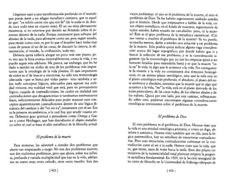 Llegamos aquí a una transfonnación profunda en el sentido            viejos problemas: e! uno es e! problema de la muerte, e! otro el
que puede darse a un adagio metafísico cristiano, que es aquel           problema de Dios. Ya los habrán seguramente atisbado ustedes
de que: "ex nihilo omne ens qua ens fit" (de la nada es de don-          por sí mismos. Desde que empezamos a hablar de la vida co-
de nace todo ente en cuanto ente). El ser no sería plenamente            mo objeto metafisico, en e! fondo de nosotros, seguramen:e de
existencia, si no estuviese por decirlo así flotando sobre e! in-        tod~s ustedes, habrá sonado un cascabelito: pero, ¿y la muer-
menso abismo de la nada. Porque justamente para salvarse de!             te? Este es el gran problema de la metafisica existencial. ¿CÓ-
abismo de la nada, para afirmarse como ser, para seguir siendo,          ~o vamos a resolver el problema de la muerte? Yo no puedo,
para existir como ente, es por lo que el hombre hace todas esas          01 mucho menos, darles a ustedes una solución a ese problema
cosas de pensar el ser de las cosas, de discurrir la ciencia, la ali-    de la muerte. Sólo podría quizá indicar alguna vaga considera-
mentación, e! vestido, la civilización, todo eso.                        ción acerca de! lugar topográfico, por donde habría que ir a
    Debería quizá todavía alargar un poco más este punto; pe-            buscar la solución de ese problema; y es la consideración si-
ro veo que la hora avanza inexorablemente, como la vida, y no            guiente: (ya la terminología que yo uso les empieza quizá a ser
puedo seguir más adelante. Me parece, sin embargo, que les he            bastante familiar para entenderla bien) y es que la muerte "es-
dado a ustedes un atisbo de uno de los problemas más impor-             tá en" la vida; es algo que le aCOntece a la vida. Por consiguien-
tantes que la ontología de la vida plantea. El más importante           te la muerte y la vida no constituyen dos términos homogé-
de todos es e! de buscar y encontrar, no sólo una tenninología          neos, en un mismo plano ontológico, sino que la vida está en
adecuada -que se busca por todas partes- sino también y so-             e! plano ontológico más profundo, el absoluto, e! plano del en-
bre todo conceptos lógicos, adecuados para apresar esa reali-           te auténtico y absoluto, mientras que la muerte que es algo que
dad viviente, esa realidad vital que está, para un pensamiento          acontece a la vida, "en" la vida, está en el plano derivado de los
lógico, cuajada de contradicciones, las cuales en realidad son          entes particulares, de las cosas reales, de los objetos ideales y de
 contradicciones que desaparecerían si tuviéramos instrumentos          los valores. ~izá por este lado, por este camino, reflexionan-
finos, suficientemente delicados para poder manejar esos con-           do sobre esto, pudieran encontrarse algunas consideraciones
 ceptos aparentemente contradictorios dentro de una lógica ,di-         ontológicas interesantes sobre el problema de la muerte.
 námica del cambiar y del "no ser ya", justamente con e! ser. Esa
 es la primera incumbencia, a la cual hay que acudir cuanto an-
 tes. Debemos gran gratitud a pensadores como Ortega y Gas-                                   El problema de Dios
 set y como Heidegger, que han descubierto el objeto metafísi-
 co sobre e! cual se basa e! afán metafisico de la filosofía actual.        ~I otro problema es e! problema de Dios. Hemos visto que
                                                                        la v1da es una entidad ontológica primaria, o como yo digo, ab-
                                                                        soluta y auténtica. Hemos visto también que en ella, para la ló-
                     El problema de la muerte                           gica parmenídica, hay un semillero de estructuras contradicto-
                                                                        rias. Pero esas estructuras contradictorias culminan en la con-
     Para terminar, les advertiré a ustedes dos problemas que           tradicción entre e! ser y la nada. Hemos visto que la vida, que
 ahora van empezando a surgir. No son dos problemas nuevos;             es, que existe, mira de reojo hacia la nada. Esos dos pilares co-
 son dos viejísimos problemas, pero que ahora, sobre esa infini-        rrelativos de la existencialidad total plantean empero la pregun-
 ta, profunda y variada multiplicidad que hay en la vida, adelan-       ta metafisica fundamental. En 1929, en la lección inaugural de
 tan su rostro unas veces ceñudo, otras veces risueño. Son dos          su curso de filosofía en la Universidad de Friburgo (después de

                               [ 422]                                                                [423 ]
 