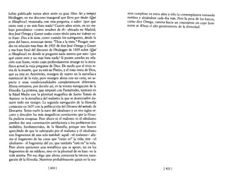 haber publicado varios años antes su gran libro Ser y tiempo)       mos cumplirse en estos años y sólo la contemplamos tomando
Heidegger, en ese discurso inaugural que lleva por título ¿Q]té     rumbos.y alejándose cada día más. Pero la proa de los barcos,
es Metafísica?, terminaba con esta pregunta, a saber: ¿por qué      como dice. O~ega, camina hacia un continente en cuyo hori-
existe ente y no más bien nada? Cuatro años antes, en un tra-       zonte se dibUJa el alto promontorio de la divinidad.
bajo periodístico -como muchos de él- ubicado en Madrid,
don José Ortega y Gasset usaba como título para ese trabajo es-
ta frase: Dios a la vista, como cuando los navegantes, desde la
proa del barco, anuncian tierra. "Dios a la vista." Pongan uste-
des en relación esta frase de 1925 de don José Ortega y Gasset
y esa frase final del discurso de Heidegger de 1929 sobre ¿Qué
es Metafísica?, en donde se pregunta nada menos que esto: ¿por
qué existe ente y no más bien nada? Si ponen ustedes en rela-
ción esas frases, verán cuán profundamente resurge en la meta-
física actual la vieja pregunta de Dios. De modo que el viejo te-
ma de la muerte, que ya está en Platón, y el viejo tema de Dios,
que ya está en Aristóteles, resurgen de nuevo en la metafísica
existencial de la vida; pero resurgen ahora con un cariz, un as-
pecto y unas condicionalidades completamente diferentes.
Ahora entramos, por decirlo así, en la tercera navegación de la
610s06a. La primera, que empezó con Parménides, terminó en
la Edad Media con la plenitud magnífica de Santo Tomás de
Aquino: es la metafísica del realismo la que se desenvuelve du-
rante todo ese tiempo. La segunda navegación de la filosofía
comienza en 1637 con la publicación del Discurso del método, de
Descartes. Toma vuelo la nave del idealismo y en tres siglos re-
corre y descubre los más magníficos continentes que la filoso-
fía pudiera imaginar. Pero ahora ni el realismo ni el idealismo
 pueden dar una contestación satisfactoria a los problemas for-
midables, fundamentales, de la filosofía; porque nos hemos
apercibido de que lo subrayado por el realismo y el idealismo
son fragmentos de una sola entidad: aquél -el realismo- afir-
 ma el fragmento de las cosas que "están en" la vida; éste -el
idealismo- el fragmento del yo, que también "está en" la vida.
 Pero ahora queremos una metafisica que se apoye, no en los
fragmentos de un edificio, sino en la plenitud de su base: en la
 vida misma. Por eso digo que ahora comienza la tercera nave-
gación de la filosofia. Nosotros probablemente quizá no la vea-

                             14241                                                           1 4251
 