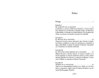 Índice


Prólogo ................................... 7

Lección 1
EL CONJUNTO DE LA FILOSOFÍA ., . . . . . . . . . . . . . ,. 11
La filosofia y su vivencia. Definiciones filosóficas y vivencias filosó'
ficas. Sentido de la voz filosofía. La filosofia antigua. La filosofia en
la Edad Media. La filosofia en la Edad Moderna. Las disciplinas [¡{o-
sóficas. Las ciencias y la filosofía. Las partes de la filosofia.

Lección II
EL MÉTODO DE LA FILOSOFÍA . . . . . . . . . . . . . . . . . . . 23
Disposición de ánimo previa: admiración, rigor. Sócrates: la mayéu-
tica. Platón: la dialéctica; el mito de la reminiscencia. Aristóteles; la
lógica. Edad Media: la disputa. El método de Descartes. Trascenden-
cia e inmanencia. La intuición intelectual.

Lección III
LA INTUICIÓN COMO MÉTODO DE LA FILOS OFfA                       . . . . . 43
Método discursivo y método intuitivo. La intuición sensible. La in-
tuición espiritual. La intuición intelectual, emotiva y volitiva. Repre-
sentantes filosóficos de cada una. La intuición en Bergson. La intui·
ción en Dilthey. La intuición en Husserl. Conclusión.

Lección IV
INGRESO EN LA ONTOLOGfA . . . . . . . . . . . . . . . . . . . . 61
~Qué es el ser? Imposibilidad de definir el ser. ¿Quién es el ser? Exis-
tencia y consistencia. ¿Quién existe? El realismo metafís¡co. Los pri·
meros filósofos griegos. Heráclito.

                                  [ 4271
 