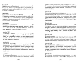 Lección V                                                                        miento y el yo. El yo como "'cosa en sí". La realidad como problema.
LA METAFíSICA DE PARMÉNIDES               . . . . . . . . . . . . . . . . . 79   El pensamiento claro y distinto. La hipótesis del genio maligno. La
Introducción. Polémica contra Heráclito. El ser y sus cualidades. Teo-           existencia de Dios. La realidad recobrada. Geometrismo de la reali-
ría de los dos mundos. La filosofía de Zenón de Elea.Importancia de              dad. Racionalismo.
la filosofía de Parménides.
                                                                                 Lección Xl
Lección VI                                                                       FENOMENOLOGÍA DEL CONOCIMIENTO . . . . . . . . . . . 175
EL REALISMO DE LAS IDEAS EN PLATÚN . . . . . . . . . . . . 93                    Prioridad de la teoría del conocimiento en el idealismo. Necesidad de
El eleatismo no es idealismo sino realismo. Formalismo de los eleáti-            una descripción fenomenológica del conocimiento. Sujeto cognos-
cos. Platón. El ser y la unidad. Elementos eleáticos en el platonismo.           cente y objeto conocido: su correlación. El pensamiento. La verdad.
Influencia de Sócrates: el concepto. La teoría platónica de las ideas.           Relaciones de la teoría del conocimiento con la psicología, la lógica
El conocimiento. La idea del bien.                                               y la ontología.

Lección VII                                                                      Lección XII
EL REALISMO ARISTOTÉLICO            . . • . . . . . . . . . . . . . . . . 109    EL EMPIRISMO INGLÉS . . . . . . . . , . . . . . , .. , . . . . . • 189
Interpretación realista de las ideas platónicas. Aristóteles y las obje-         Psicologismo. Locke. Las ideas innatas. El origen de las ideas. Origen
ciones a Platón. La filosofía de Aristóteles. Substancia, esencia, acci-         psicológico. Sensación y reflexión. Cualidades primarias y secunda-
dente. La materia y la forma. Teología de Aristóteles.                           rias. Berkeley. Inmaterialismo. La realidad como vivencia. Hume. Im-
                                                                                 presiones e ideas. Substancia. El yo. Causalidad. La "'creencia" en el
Lección VIII                                                                     mundo. Positivismo metafisico.
LA METAFlsICA REALISTA . . . . . . . . . . . . . . . . . . . . . . 127
Estructura del ser: categorías. Estructura de la substancia: forma y             Lección XIII
materia, real y posible, acto y potencia. Las cuatro causas. Inteligibi-         EL RACIONALISMO . . . . . . . . . . . . . . . . . . . . . . . . . . 207
lidad del mundo. Teoría del conocimiento: concepto, juicio, racioci-             Balance del empirismo inglés. Crítica del empirismo inglés: la viven-
nio. Dios. Influencia de Aristóteles.                                            cia como vehículo del pensamiento. Leibniz. Verdades de hecho y ver-
                                                                                 dades de razón. Génesis de las verdades. Racionalidad de la realidad.
Lección IX
ORIGEN DEL IDEALISMO . . . . . . . • . . . . . . . . . . . . . . 145             Lección XIV
El conocimiento y la verdad en el realismo. Crisis histórica al princi-          LA METAFÍSICA DEL RACIONALISMO . . . . . . . . . . . . . . 223
pio de la Edad Moderna. Necesidad de plantear de nuevo los proble-               Punto de partida en el yo. Movimiento, materia y fuerza. El cálculo
mas. El problema del conocimiento se antepone al metafisico. La du-              infinitesimal. La mónada: percepción y apetición. Jerarquía de las
da como método. Existencia indudable del pensamiento. Tránsito del               mónadas. Comunicación entre las substancias: armonía preestableci-
yo a las cosas.                                                                  da. El optimismo.

 Lección X                                                                       Lección XV
 EL SISTEMA DE DESCARTES . . . . . . . . . . . . . . . . . . . . 159             EL PROBLEMA DEL IDEALISMO TRASCENDENTAL                   . . . . . 243
 Dificultad del idealismo frente a la facilidad del realismo. El pensa-          El idealismo del racionalismo. La labor de Kant. Vida y obra de Kant.

                                 [ 428]                                                                         [429 [
 