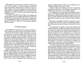 Pero además, hay otra razón que impediría al filósofo usar        intuición sensible, porque su objeto, que es la diferencia, no es
 de la intuición sensible, y es que ésta, en rigor, no nos propor-     un objeto sensible, como el azulo el rojo.
 ciona conocimien to, porque como no se dirige más que a un                Cuando yo digo que la distancia de un metro es menor que
 objeto singular, a éste que está delante de mí, al que efectiva-      la distancia de dos metros, esta diferencia, esta relación, es el
 mente está ahí, la intuición sensible tiene el carácter de la indi-   objeto de una intuición, y no es un objeto sensible.
 vidualidad, no es válida más que para ese particular objeto que           Por consiguiente, la intuición que estos ejemplos nos descu-
 está delante de mí.                                                   bre, no es una intuición sensible. Existe, pues, una imuición es-
     En cambio la filosofia tiene por objeto no 10 singular que        piritual, que se diferencia de la intuición sensible en que su ob-
 está ahí, delante de mí, sino objetos generales, universales. Por     jeto no es objeto sensible. Esta intuición tampoco se hace por
 consiguiente, la intuición sensible, que está por su esencia ata-     medio de los sentidos, sino que se hace por medio del espíri-
 da a la singularidad del objeto, no puede servir en filosona, la      tu.
 cual, por su esencia, se endereza a la universalidad o generali-          Hasta ahora voy hablando del espíritu en general, sin preci-
 dad de los objetos.                                                   sar mayormente. Pero ahora es preciso ir depurando, purifican-
                                                                       do, esclareciendo más esta noción que ya tenemos de la intui-
                                                                       ción.
                      La intuición espiritual                              Si consideramos los ejemplos con que hemos ilustrado esta
                                                                       intuición espiritual, nos damos en seguida cuenta de que ellos
    Si no hubiese otra intuición que la intuición sensible la fi-      nos ponen ante un género de objetos que son siempre relacio-
 losofia quedaría muy mal servida con esta intuición sensible.         nes; y estas relaciones son de carácter formaL Se refieren a la
    Pero es el caso que hay en nuestra vida psíquica otra intui-       forma de los objetos. No a su contenido, sino a ese carácter por
 ción además de la intuición sensible. Existe, digo, otra intui-       decirlo así exterior, que todos los objetos tienen de común: la
 ción que por de pronto, antes de cambiarle el ejemplo, cuan-          dimensión, el tamaño, etc. Entonces, por medio de la intui-
 do yo aplico mi espíritu a pensar este objeto: "que una cosa no       ción espiritual, en el sentido en que la hemos empleado hasta
 puede ser y no ser al mismo tiempo", veo sin necesidad de de-         ahora, percibimos directamente, intuimos directamente formas
 mostración (la demostración es discurso y conocimiento dis-           de los objetos: el ser mayor o e! ser menor; e! ser grande o el
 cursivo) con una sola visión del espíritu, con una evidencia in-      ser pequeño con relación a un módulo; el poder ser o no ser al
mediata, directa y.sin necesidad de demostración, que una co-          mismo tiempo. Pero todas éstas son formalidades.
sa no puede ser y no Ser al mismo tiempo. El principio de COn-             La intuición espiritual, en los ejemplos que yo he puesto es,
tradicción, como 10 llaman los lógicos, es, pues, intuido por          pues, una intuición puramente formaL Si no hubiese otra en la
una visión directa de! espíritu; es una intuición.                     vida del filósofo, malparado andaría el filósofo. Si no pudiese
    Cuando yo digo que el color rojo es distinto del color azul        tener más intuiciones que intuiciones formales, tampoco po-
también esta diferencia entre el rojo y el azul la veo con lo~         dría construir su filosoila, porque con puros formalismos no se
ojos del espíritu mediante una visión directa e inmediata. He          puede penetrar en la esencia, en la realidad misma de las cosas.
aquí otro segundo ejemplo de una intuición que ya no es sen-           Pero es así que e! filósofo pretende, más que ningún otro pen-
sible. Es sensible la intuición del ro;o; es sensible la intuición     sador, penetrar hasta e! último fondo de la realidad misma de
del azul; pero la intuición de la relación de diferencia -la in-       las cosas. Por consiguiente, si no pudiera servirse más que de
tuición de que el rojo es diferente del azul- ésa ya no es una         una intuición que lo obligue a priori a permanecer en lo pura-

                              [ 46   J                                                               [ 47   J
 