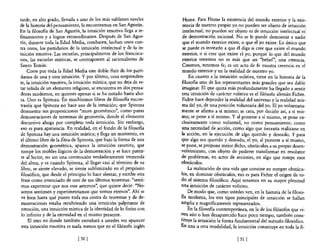 tarde, en alto grado, llevada a uno de los más sublimes niveles        Hume. Para Hume la existencia del mundo exterior y la exis-
de la historia del pensamiento, la encontramos en San Agustín.         tencia de nuestro propio yo no pueden ser objeto de intuición
En la filosofía de San Agustín, la intuición emotiva llega a re-       intelectual; no pueden ser objeto ni de intuición intelectual ni
finamientos y a logros extraordinarios. Después de San Agus-           de demostración racional. No se le puede demostrar a nadie
tín, durante toda la Edad Media, combaten, luchan unos con-            que el mundo exterior existe, o que el yo existe. Lo único que
tra otros, los partidarios de la intuición intelectual y de la in-     se puede es invitarlo a que él diga si cree que existe el mundo
tuición emotiva. Las escuelas, principalmente de los francisca-        exterior, o si cree que existe el yo; porque lo que del mundo
nos, las escuelas místicas, se contraponen al racionalismo de          exterior tenemos no es más que un "belief", una creencia.
Santo Tomás.                                                           Creemos, tenernos fe; es un acto de fe nUestra creencia en el
     Corre por toda la Edad Media este doble fluir de los parti-       mundo exterior y en la realidad de nuestro yo.
darios de una y otra intuición. Y por último, cosa sorprenden-             En cuanto a la intuición volitiva, tiene en la historia de la
te, la intuición emotiva, la intuición mística, que no deja de es-     filosofía uno de los representantes más grandes que sea dable
tar teñida de un elemento religioso, se encuentra en dos pensa-        imaginar. El que quizá más profundamente ha llegado a sentir
dores modernos, en quienes apenas si se ha notado hasta aho-           esta intuición de carácter volitivo es el filósofo alemán Fichte.
ra. Uno es Spinoza. En muchísimos libros de filosofía encon-           Fichte hace depender la realidad del universo y la realidad mis-
traréis que Spinoza no hace uso de la intuición; que Spinoza           ma del yo, de una posición voluntaria del yo. El yo voluntaria-
demuestra sus proposiciones "more geométrico", como puras             mente se afirma a sí mismo; se crea, por decirlo así, a sí mis-
demostraciones de teoremas de geometría, donde el elemento            mo; se pone a sí mismo. Y al ponerse a sí mismo, se pone ex-
discursivo ahoga por completo toda intuición. Sin embargo,            clusivamente como voluntad, no como pensamiento; como
eso es pura apariencia. En realidad, en el fondo de la filosofía       una necesidad de acción, como algo que necesita realizarse en
de Spinoza hay una intuición mística; y llega un momento, en          la acción, en la ejecución de algo querido y deseado, Y para
el último libro de la Ética de Spinoza, que bajo la forma de una      que algo sea querido y deseado, el yo, al ponerse a sí mismo,
demostración geométrica, aparece la intuición emotiva, que            se pone, se propone mejor dicho, obstáculos a su propio desen-
 rompe los moldes lógicos de la demostración y se hace paten-         volvimiento, con objeto de poderse transformar en resolutor
 te al lector, no sin una conmoción verdaderamente tremenda           de problemas, en actor de acciones, en algo que rompe esos
del alma; y es cuando Spinoza, al llegar casi al término de su        obstáculos.
 libro, se siente elevado, se siente sublimizado en el propósito           La realización de una vida que consiste en romper obstácu-
 filosófico, que desde el principio lo hace alentar, y escribe esta   los, en dominar obstáculos, eso es para Fichte el origen de to-
 frase como enunciado de uno de sus últimos teoremas: "senti-         do el sistema filosófico. Aquí tenemos en su mayor plenitud
 mus experimur que nos esse aetemos", que quiere decir: "No-          una intuición de carácter volitivo.
 sotros sentimos y experimentamos que somos eternos". Ahí se               De modo que, como ustedes ven, en la historia de la filoso-
 ve bien hasta qué punto toda esa costra de teoremas y de de-         Ra moderna, los tres tipos principales de intuición se hallan
 mostraciones estaba recubriendo una intuición palpitante de          amplia y magníficamente representados.
 emoción, una intuición mística de la identidad de lo finito con           En la filosona contemporánea, en la de los filósofos que vi-
 lo infinito y de la eternidad en el mismo presente.                  ~en aún o han desaparecido hace poco tiempo, también cons-
     El otro en donde también extrañará a ustedes ver aparecer        tituye la intuición la forma fundamental del método filosófico.
 esta intuición emotiva es nada menos que en el filósofo inglés       En una u otra modalidad, la intuición constituye en toda la fi-

                               [501                                                                [ 51   1
 