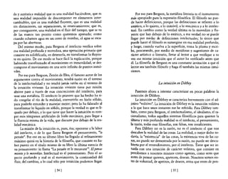da y auténtica realidad que es una realidad haciéndose, que es           Por eso para Bergson, la metáfora literaria es el instrumento
una realidad imposible de descomponer en elementos inter-            más apropiado para la expresióp filosófica. El filósofo no pue-
cambiables, que es una realidad fluyente, que es una realidad        de hacer definiciones, porque las definiciones se refieren a lo
sin distinciones, sin separaciones, ni estancamientos; que es,       estático, a lo quieto, a lo inmóvil, a lo mecánico y a lo intelec-
por consiguiente, una realidad en el fluir del tiempo, que se va     tual. En cambio como la verdad última es lo movedizo y flu-
de las manos tan pronto como queremos apresarla; como                yente que hay debajo de lo estático, a esa verdad no se puede
cuando echamos agua en un cesto de mimbre, el agua se esca-          llegar por medio de definiciones intelectuales; lo único que
pa por las aberturas.                                                puede hacer el filósofo es sumergirse en esa realidad profunda;
     Del mismo modo, para Bergson el intelecto verifica sobre        y luego, cuando vuelva a la superficie, toma la pluma y escri-
esa realidad profunda y movediza, una operación primaria que         be, procurando, por medio de metáforas y sugestiones de ca-
consiste en solidificarla, en detenerla, en transformar lo fluyen-   rácter artístico o literario, llevar al lector a que verifique a su
te en quieto. De ese modo se hace fácil la explicación, porque       vez esa misma intuición que el autor ha verificado antes que
habiendo transformado el movimiento en inmovilidad, se des-          él. La filosofía de Bergson es una constante invitación a que el
compone el movimiento en una serie infinita de puntos inmó-          lector sea también filósofo y haga él también las mismas intui-
viles.                                                               ciones.
     Por eso para Bergson, Zenón de Elea, el famoso autor de los
argumentos contra el movimiento, tendrá razón en el terreno
de la intelectualidad y no tendrá jamás razón en el terreno de                            La intuición en Dilthey
la intuición viviente. La intuición viviente tiene por misión
abrirse paso a través de esas concreciones del intelecto, para           Pasemos ahora a intentar caracterizar en pocas palabras la
usar una metáfora. El intelecto lo primero que ha hecho ha si-       intuición de Dilthey.
do congelar el río de la realidad, convertirlo en hielo sólido,          La intuición en Dilthey se caracteriza brevemente con el ad-
para poderlo entender y manejar mejor; pero lo ha falseado al        jetivo "volitivo". La intuición de Dilthey es la intuición volitiva
 transformar lo líquido en sólido, porque la verdad es que es lí-    a la que hace unos instantes me he referido. Para Dilthey tam-
 quido por debajo, y lo que tiene que hacer la intuición es rom-     bién, como para Bergson, el intelectualismo, el idealismo, el ra-
per esos témpanos artificiales de hielo mecánico, para llegar a      cionalismo, todos aquellos sistemas filosóficos para quienes la
 la fluencia misma de la vida, que discurre por debajo de la rea-    última y más profunda realidad es el intelecto, el pensamiento,
 lidad mecánica.                                                     la razón, todas esas filosofías, son falsas, son insuficientes.
      La misión de la intuición es, pues, ésa; oponerse a la labor       Para Dilthey no es la razón, no es el intelecto el que nos
 del intelecto, o de lo que llama Bergson el pensamiento, "la        descubre la realidad de las cosas. La realidad, o mejor dicho to-
 pensée". Por eso en su último libro ha llegado al refinamiento      davía, la "existencia" de las cosas, la existencia viva de las co-
 máximo quizá en la historia de la filosofía, que consiste en ha-    sas, no puede ser demostrada por la razón, no puede ser descu-
 ber puesto en el título mismo de su libro la última esencia de      bierta por el entendimiento, por el intelecto. Tiene que ser in-
 su pensamiento: lo llama "La pensée et le mouvant'''. El pensa-     tuida con una intuición de carácter volitivo, que consiste en
 miento y lo movedizo. Intelectual es el pensamiento. Pero el as-    percibimos a nosotros mismos como agentes, como seres que
 pecto profundo y real es el movimiento, la continuidad del          antes de pensar quieren, apetecen, desean. Nosotros somos en-
 fluir, del cambiar, a lo cual sólo por intuición podemos llegar.    tes de voluntad, de apetitos, de deseos, antes que entes de pen-

                              [ 54]                                                                [55 ]
 