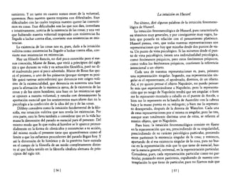 samiento. Y en tanto en cuanto somos entes de la voluntad,                                 La intuición en Husserl
queremos. Pero nuestro querer tropieza con dificultades. Es~s
dificultades con las cuales tropieza nuestro querer las convertl-          Por último, diré algunas palabras de la intuición fenomeno-
mos en cosas. Esas dificultades son las que nos dan, inmediata        lógica de Husserl.
e intuitivamente, noticia de la existencia de las cosas; y una vez         La intuición fenomenológica de Husserl, para caracterizarla
que habiendo nuestra voluntad tropezado co~ resi~tencias ~a           en términos muy generales, y por consiguiente muy vagos, ha-
llegado a luchar contra ellas, convierte esas reslstenClas en exlS-   bría que ponerla en relación con e! pensamiento platónico.
tenclas.                                                              Husserl piensa, creo, que todas nuestras representaciones son
     La existencia de las cosas nos es, pues, dada a la intuición     representaciones que hay que mirarlas desde dos puntos de vis-
volitiva como resistencias ha llegado a luchar contra ellas, con-     ta. Un punto de vista psicológico. Si las miramos desde el pun-
vierte esas resistencias en existencias.                              to de vista psicológico, tienen una individualidad psicológica,
     Hay un filósofo francés, no diré poco conocido pero sí me-       como fenómenos psíquicos, pero estos fenómenos psíquicos,
 nos conocido, Maine de Biran, que vivió a principios del siglo       como todos los fenómenos psíquicos, contienen la referencia
XIX y que durante su vida y su actuación filosófica,. pasó no d~­     intencional a un objeto.
 ré inadvertido pero sí poco advertido. Maine de Blran fue qut-            Cada una de nuestras representaciones es, pues, primero
 zá e! primero, o uno de los primeros (porque siempr~ es pos~­         una representación singular. Segundo, esa representación sin-
 ble quizá rastrear antecedentes) que denuncia este ongen voh-         gular es el representante, el apoderado, diremos, de un objeto.
 tivo de la existencialidad, que denuncia en nosotros una base         Así, si yo quiero pensar el objeto Napoleón, no puedo pensar-
 para la afirmación de la existencia ajena, de la exi~tenci~ de las    lo más que representándome a Napoleón; pero. la represe~ta­
 cosas y de los otros hombres; una base en las reslstenClas que        ción que yo tengo de Napoleón tendrá que ser smgular: o blen
 se oponen a nuestra voluntad; y estudia con detenimiento la           me lo represento montado a caballo en el puente de Arcole, o
 aportación esencial que los sentimientos musculares dan en la         bien me lo represento en la batalla de Austerlitz con la cabeza
 psicología a la confección de la idea de! yo y de las cosas.          baja y la mano puesta en su redingote; o bien me lo represen-
     Dilthey considera como la intuición fundamental de la filo-       to desesperado, después de la derrota de Waterloo. Cada una
 sofia, esa intuición volitiva que nos revela las existencias. Por     de estas representaciones por sí misma es singular, pero las tres,
  otra parte, esto lo lleva también a considerar que en la vida hu-    aunque sean totalmente distintas unas de otras, se refieren al
  mana la dimensión del pasado es esencial para el presente. Del       mismo objeto, que es Napoleón.
  mismo modo que lo que rodea al hombre se le aparece primor-               Pues bien: la intuición fenomenológica consiste en fijarse
  dialmente en la forma de obstáculos y resistencias a su acción,       en la representación que sea, prescindiendo de su singularidad,
  del mismo modo e! presente tiene que aparecérsenos como el           prescindiendo de su carácter psicológico particular, poniendo
  límite a que los esfuerzos procedentes del pasado llegan hoy. Y       entre paréntesis la existencia singular de la cosa; y entonces,
  así la dimensión de lo histórico y de lo pretérito hace entrada       apartando de sí esa existencia singular de la cosa, para no bus-
  en el campo de la filosofia de un modo completamente dist~n­          car en la representación más que lo que tiene de esencial, bus-
  to al que había tenido en la filosofia idealista alemana de pnn-      car la esencia general, universal, en la representación particular.
  cipios del siglo XIX.                                                 Considerar, pues, cada representación particular como no par-
                                                                        ticular, poniendo entre paréntesis, expulsando de nuestra con-
                                                                        templación lo que tiene de particular, para no fijarnos más que

                               [ 56]                                                                  [ 57]
 