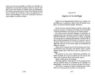 torios, sino que los tres pueden ser usados en la filosofla con-
temporánea, y nosotros los usaremos, según las capas de reali-
dad en que estén situados los objetos a que nos dediquemos.
En nuestras excursiones por el campo de la filosofla seremos
fieles al método de la intuición si unas veces aplicamos la in-                               LECCIÓN        IV
tuición fenomenológica y otras veces la intuición emotiva, o
mejor todavía, la intuición volitiva.                                             Ingreso en la ontología

                                                                       [¿Q!.té es el ser? Imposibilidad de definir el ser. ¿O!Iién es el
                                                                   ser? Existencia y consistencia. ¿O!Iién existe? El realismo meta-
                                                                   fisico. Los primeros filósofos griegos. Heráclito.]

                                                                       En las lecciones anteriores hemos intentado verificar algu-
                                                                   nas excursiones por el campo de la filosofla, pero limitándonos
                                                                   a visiones panorámicas, por decirlo aSÍ, de carácter general.
                                                                       En nuestra primera excursión hubimos de aprovechar esa
                                                                   vista panorámica para delimitar en grandes rasgos el objeto ge-
                                                                   neral de la filosofia y los territorios de su campo. La segunda
                                                                   nos internó por los problemas del método; y hubimos de ver
                                                                   que el método principal de la filosofía es la intuición, tanto en
                                                                   su forma intelectual como en sus formas emotiva y volitiva,
                                                                   aplicando cada una de estas formas según las modalidades del
                                                                   objeto en cuestión.
                                                                       Ahora vamos a intentar una serie de excursiones por territo-
                                                                   rios filosóficos más intrincados, más diflciles. Vamos a probar
                                                                   durante algunos días a desbrozar un poco el campo de la on-
                                                                   tología.
                                                                       Por primera vez hoy vamos a plantearnos problemas real-
                                                                   mente de fondo. Así es que yo requiero por ello toda la aten-
                                                                   ción y todo el esfuerzo de que sean ustedes capaces.
                                                                       Vamos a hablar, pues, de ontología.
                                                                       Ontología significa "teoría del ser". Las dos grandes divisio-
                                                                   nes que podemos hacer en la filosofía son la ontología y la
                                                                   gnoseología, la teoría del ser y la teoría del saber, del conocer.
                                                                       Hoy vamos a ocupamos de algunos problemas que se plan-
                                                                   tean en la misma puerta de entrada a la teoría del ser.

                             [601                                                                 [ 61   1
 
